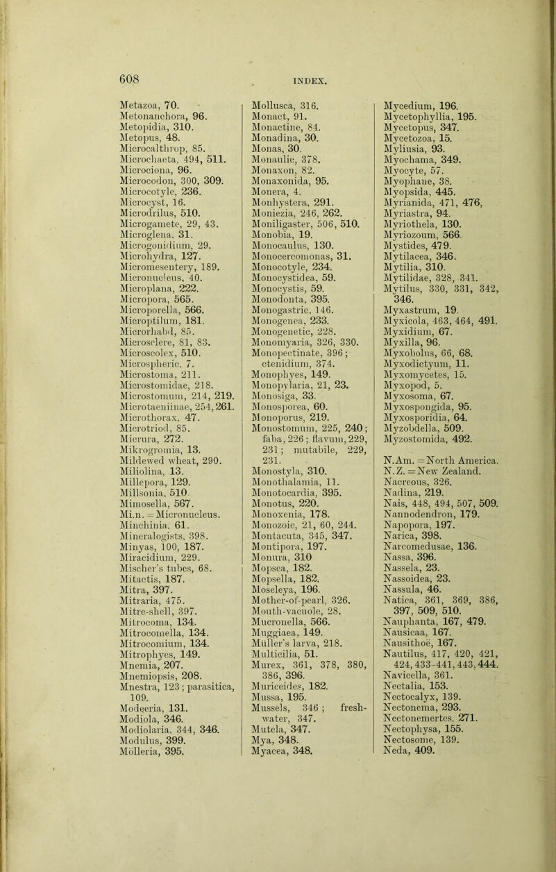 Metazoa, 70. Metonanchora, 96. Metojiidia, 310. Meto])us, 48. Mieroealthrop, 85. Microcliaeta, 494, 511. Microciona, 96. Microcodoii, 300, 309. Miorocotyle, 236. Microcyst, 16. Microdrilus, 510. Mici'ogaiiiete, 29, 43. Microglena. 31. Microgoiiidium, 29. Microhydra, 127. Micromeseiitery, 189. Micronucleus, 40. Microplana, 222. Micropora, 565. Microporella, 566. Micro])tiluni, 181. Microrhabil, 8,5. Microsclere, 81, 83. Microscolex, 510. Microsplieric, 7. Microstoma, 211. Microstomidae, 218. Microstomiim, 214, 219. Microtaeniinae, 254,261. Mierothorax. 47. Microtriod, 85. Micrura, 272. Mikrogrouiia, 13. Mildewed wheat, 290. Milioliiia, 13. Mille{)ora, 129. Millsoiiia. 510. Mimosella, 567. Mi.n. =Microiiucleus. Minchinia. 61. Mineralogists. 398. Minyas, 100, 187. Miracidiuni, 229. Misclier’s tubes, 68. Mitactis, 187. Mitra, 397. Mitraria, 475. Mitre-shell, 397. Mitrocoma, 134. Mitroconiella, 134. Mitroconiium, 134. Mitrophyes, 149. Mnemia, 207. Mnemiopsis, 208. Mnestra, 123; parasitica, 109. Modeeria, 131. Modiola, 346. Modiolaria. 344, 346. Modulus, 399. Molleria, 395. Mollusca, 316. Monact, 91. Monactine, 84. Monadina, 30. Monas, 30. Monanlic, 378. Monaxon, 82. Monaxonida, 95. Monera, 4. Monhystera, 291. Moniezia, 246, 262. Moniligaster, 506, 510. Monobia, 19. Monocaulus, 130. Monocerconionas, 31. Monocotyle, 234. Monocystidea, 59. Monocystis, 59. Monodonta, 395. Monogastric, 146. Monogenea, 233. Monogenetic, 228. Monomyaria, 326, 330. Monopectinate, 396; ctenidiuni, 374. Monophyes, 149. Monopylaria, 21, 23. Monosiga, 33. Monosjiorea, 60. Monoporus, 219. Monostomuni, 225, 240; faba, 226 ; liavuni, 229, 231 ; niutabile, 229, 231. Monostyla, 310. Monothalamia, 11. Monotocardia, 395. Monotus, 220. Monoxenia, 178. Monozoic, 21, 60, 244. lilontacuta, 345, 347. Montijiora, 197. Monura, 310 Mopsea, 182. Mopsella, 182. Moseleya, 196. Mothcr-of'-i)earl, 326. Mouth-vacuole, 28. Mucronella, 566. Muggiaea, 149. Muller's larva, 218. Multicilia, 51. Murex, 361, 378, 380, 386, 396. Muriceides, 182. Mussa, 195. Mussels, 346 ; fresh- rvater, 347. Mutela, 347. Mya, 348. Myacea, 348. Mycedium, 196. Mycetophyllia, 195. Mycetopus, 347. Mycetozoa, 15. Myliusia, 93. Myochania, 349. Myocyte, 57. Myophane, 38. Myopsida, 445. Myrianida, 471, 476, Myriastra, 94. Rlyriothela, 130. Myriozoum, 566. Mystides, 479. Mytilacea, 346. Mytilia, 310. Mytilidae, 328, 341. Mvtilus, 330, 331, 342, 346. Myxastrum, 19. Myxicola, 463, 464, 491. Myxidium, 67. Myxilla, 96. Myxobolus, 66, 68. Myxodictyum, 11. Myxoniycetes, 15. Myxopod, 5. Myxosoma, 67. Myxospongida, 95. Myxosporidia, 64. Myzobdella, 509. Myzostoinida, 492. N.Am. =North America. N. Z. =New Zealand. Nacreous, 326. Nadina, 219. Nais, 448, 494, 507, 509. Nannodendron, 179. Napo2>ora, 197. Narica, 398. Narcomedusae, 136. Nassa, 396. Nassela, 23. Nassoidea, 23. Nassula, 46. Natiea, 361, 369, 386, 397, 509, 510. Nanphanta, 167, 479. Nansicaa, 167. Nausithoe, 167. Nautilus, 417, 420, 421, 424,433-441,443,444. Navicella, 361. Nectalia, 153. Nectocalyx, 139. Nectoneina, 293. Nectonemertes. 271. Nectophysa, 155. Nectosome, 139. Neda, 409.