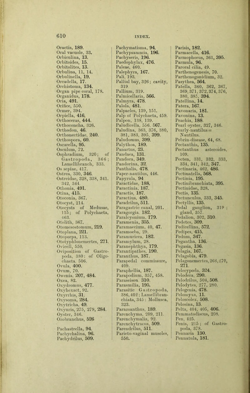 Oractis, 189. Oral vacuole, 33. Orbiculina, 13. Orbitoides, 15. Orbitolites, 13. Orbulina, 11. 14. Orbulinella, 19. Orcadella, 17. OrcliLstoma, 134. Organ pipe coral, 178. Organidiis, 178. Oria, 491. Orifice, 550. Ormer, 394. Orpiella, 416, Orthoceras, 444. Orthoconcha, 326. Orthodon, 46. Orthonectidae. 240. Orthosjiora, 60. Oscarella, 95. Osculuin, 72. Osphradiuni, 320; of Gastropoda, 366 ; Lanicdlibrancli, 333. Os sepiae, 417. 0.strea, 330, 346. Ostreidae, 328, 338, 341. 342, 344. Othonia, 491. Otina, 415. Otoconia, 367. Otocyst, 214. Otocysts of Medusae, 115; of Polychaeta, 463. Otolith, 367. Otomesostonium, 219. Otoplana, 221. Oto|iorpa, 113. Ototyiihloneniertes, 271. Ov'icell, 550. Oviposition of Gastro- ])oda, 380; of Oligo- chaeta, 506. Ovula, 400. Ovum, 70. Owenia, 207, 484. Oxea, 82. Oxydromus, 477. Oxyhexact, 92. Oxyrrhis, 31. Oxysoma, 284. Oxytricha. 49. Oxyuris, 275, 279, 284. Oyster, 346. Ozobranchus, 526 Pachastrella, 94. Pachychalina, 96. Pachydrilus, 509. Pachymatisnia, 94. Paehypsaniiuia, 196. Pachyseris, 196. Paedophylax, 476. Paleae, 460. Palephyra, 167. Pali. 193. Pallial bay, 326 ; cavity, 319 Pallium, 319. Palniicellaria, 566. Palmyra, 478. Palola, 481. Palpacles, 139, 151. Pal[) of Polychaeta, 459. Palpon, 138, 139. Paludicella, 556, 567. Paludina, 363, 376, 380, 381. 383, 395, 399. Paludomus, 399. Palythoa, 189. Panartus, 23. Pandaea, 131. Pandora, 349. Paiidorina, 32. Panthalis, 478. Paper-nautilus, 446. Papyrula, 94 Paractidae, 188. Paractinia. 187. Paractis, 187. Paractius, 480. Paradrilus, 511. Paragastric canal, 201. Paragorgia. 182. Paralcyonium. 179. Paramenia, 355. Paramaeciuni, 40, 47. Paranioeba, 29. Paraniuricea, 182. Paraniyluni, 28. Parane|)hthya, 179. Parantipathes, 190. Paranthus, 187. Parajiedal commissure, 409. Paraphellia, 187. Parapodium, 357, 458. Paraseison. 310. Parasmilia, 195. Parasitic Gastropoda, 386,402: Lamellibran- chiata, 345 ; Mollusca, 323. Parazoanthus, 189. Parenchyma. 209, 211. Parenchymalia, 92. Parenchytraeus, 509. Parendrilus, 511. Parieto-vaginal muscles, 550. Parisis, 182. Parmacella, 416. Parmophorus, 361, 395. Parmula, 96. Paroral cilia, 49. Parthenogenesis, 70. Parthenogonidium, 32. Pasythea, 564. Patella, 360, 362, 367, 369,371, 372,374,376, 380, 385, 394. Patellina, 14. Patera, 167. Pavonaria, 181. Pavonina, 13. Peachia, 188. Pearl oyster, 327, 346. Pearly-nautilu3 = Nautilus. Pebrin-disease, 64, 68. Pectanthis, 135. Pectanthus asteroides, 109. Pecten, 331, 332, 333, 334, 341, 342, 347. Pectinaria, 462, 486. Pectinatella, 568. Pectinia, 195. Pectinibranchiata, 395. Pectinidae, 328. Pectis, 135. Pectunculus. 333, 345. Pectyllis, 135. Pedal ganglion, 319 ; gland, 357. Pedalion, 302, 310. Pedetes, 309. Pedioellina, 572. Pedipes, 415. Pedum, 347. Pegantha, 136. Pegasia, 136. Pelagia, 167. Pelagobia, 479. Pehigoneniertes, 266,270, 271. Pelecypoda, 324. Pelodera, 290. Pelodrilus, 504, 508. Pelodytes, 277, 280. Pelogenia, 478. Pelomyxa, 11. I’eloscolex, 508. Pelosina, 13. Pelta, 404, 405, 406. Pemmatoiliscus, 208. Pen. 425. Penis, 215; of Ga.stro- poda, 378. Pennaria 130. Pennatiila, 181.