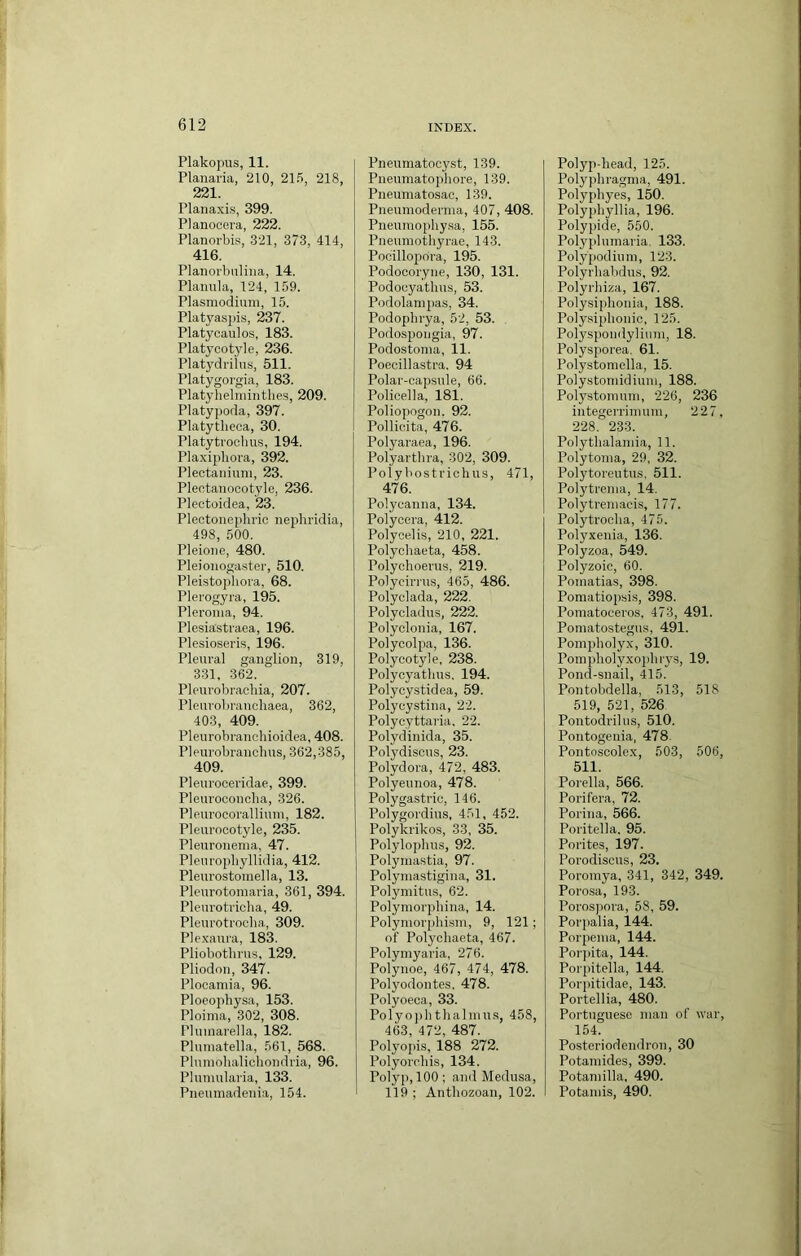 Plakopus, 11. Planaria, 210, 21.5, 218, 221. Plana.\is, 399. Planocera, 222. Planorbis, .321, 373, 414, 416. Planorbiiliiia, 14. Planula, 124, 159. Plasmodium, 15. Platyaspis, 237. Platyoaulos, 183. Platycotyle, 236. Platydriius, 511. Platygoi’gia, 183. Platyhelminthes, 209. Platypoda, 397. Platytheca, 30. Platytroohus, 194. Plaxipliora, 392. Plectanium, 23. Plentanocotyle, 236. Plectoidea, 23. Plectonephric nephridia, 498, 500. Pleioiie, 480. Pleioiiogastei’, 510. Pleistophora, 68. Plerogyra, 195. Pleroma, 94. Plesia'straea, 196. Plesioseris, 196. Pleural ganglion, 319, 331, 362. Pleurobracbia, 207. Pleuvobranebaea, 362, 403, 409. Pleurobranehioidea, 408. Pleurobranclms, 362,385, 409. Pleuroceridae, 399. Pleuroconcha, 326. Pleurocorallium, 182. Pleuroeotyle, 235. Pleuronema, 47. Plenropbyllidia, 412. Pleurostomella, 13. Plenrotomaria, 361, 394. Pleurotricha, 49. Pleurotrocba, 309. Plexanra, 183. Pliobothnis, 129. Pliodon, 347. Plooamia, 96. Ploeophysa, 153. Ploima, 302, 308. Pluinarella, 182. Plumatella, .561, 568. Plumolialichondria, 96. Plumularia, 133. Pneiimadenia, 154. Pnenmatocyst, 139. Pneumatophore, 139. Pneumatosac, 139. Pneumoderma, 407, 408. Pneumophy.sa, 155. Pneumothyrae, 143. Pocillopora, 195. Podocoryne, 130, 131. Podoeyathus, 53. Podolampas, 34. Podopbrya, 52, 53. Podospoijgia, 97. Podostoma, 11. Poecillastra. 94 Polar-capsule, 66. Policella, 181. Poliopogon. 92. Pollicita, 476. Polyaraea, 196. Polyarthra, 302, 309. Poly bostrichus, 471, 476. Polycanna, 134. Polycera, 412. Polycelis, 210, 221. Polyoliaeta, 458. Polychoerus, 219. Polyeirrus, 465, 486. Polyclada, 222. Polycladus, 222. Polyclonia, 167. Polycolpa, 136. Polycotyle, 238. Polycyatlius. 194. Polycystidea, 59. Polycystina, 22. Polycyttaria, 22. Polydinida, 35. Polydiscus, 23. Polydora, 472, 483. Polyeunoa, 478. Polygastric, 146. Polygordius, 4.51, 452. Polykrikos, 33, 35. Polylophus, 92. Polymastia, 97. Polymastigina, 31. Polymitu.s, 62. Polymorpbina, 14. Polymorphism, 9, 121; of Polycliaeta, 467. Polymyaria, 276. Polynoe, 467, 474, 478. Polyodontes. 478. Polyoeea, 33. Polyo])hthalmus, 458, 463, 472, 487. Polyopis, 188 272. Polyorchis, 134. Polyp, 100; and Medusa, 119 ; Antbozoan, 102. Polyp-head, 125. Polyphragma, 491. Polyphyes, 150. Polyphyllia, 196. Polypide, 550. Polyplumaria. 133. Polypodiuni, 123. Polyrhabdus, 92. Polyrhiza, 167. Polysiphonia, 188. Polysiphonic, 125. Polyspondylium, 18. Polysporea. 61. Polystomella, 15. Polystomidiuni, 188. Polystomum, 226, 236 integerrimum, 227, 228. 233. Polythalamia, 11. Polytoma, 29, 32. Polytoreutus. 511. Polytrema, 14. Polytremacis, 177. Polytrocha, 475. Polyxenia, 136. Polyzoa, 549. Polyzoic, 60. Pomatias, 398. Pomatiopsis, 398. Pomatoeeros, 473, 491. Pomatostegus, 491. Pompholyx, 310. Pompholyxojihrys, 19. Pond-snail, 415. Pontobdella, 513, 518 519, 521, 526 Pontodrilus, 510. Pontogenia, 478. Ponto.scolex, 503, 506, 511. Porella, 566. Porifera, 72. Porina, 566. Poritella. 95. Porites, 197. Porodiscus, 23. Poroinya, 341, 342, 349. Porosa, 193. Poros))ora, 58, 59. Porpalia, 144. Porpema, 144. Por])ita, 144. Porpitella, 144. Porpitidae, 143. Portellia, 480. Portuguese man of war, 154. Posteriodendron, 30 Potamides, 399. Potamilla, 490. Potamis, 490.