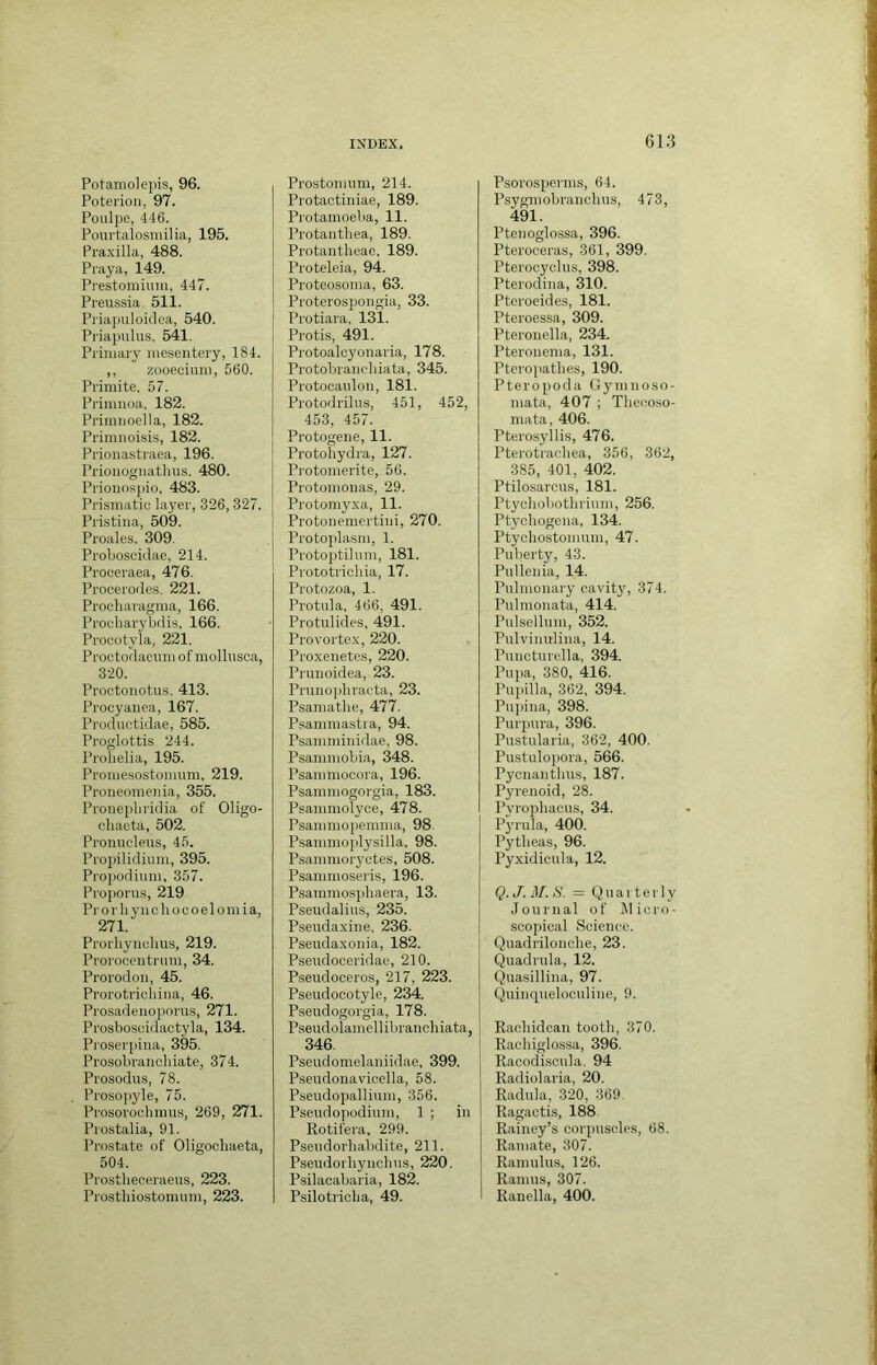 Potaniolepis, 96. Poterioii, 97. Poulpo, 446. Pourtalosmilia, 195. Pra.xilla, 488. Praya, 149. Prestomiuin, 447. Preussia 511. Piia]Hiloidea, 540. Priapulus, 541. Primary mesentery, 184. ,, zooecium, 560. Primite, 57. Primuoa, 182. Primiioella, 182. Primnoisis, 182. Prionastraea, 196. Prionoguatlms. 480. Prionospio, 483. Prismatic layer, 326,327. Pristina, 509. Proales. 309. Proboscklae, 214. Proceraea, 476. Procerodes. 221. Procliaragma, 166. Procliarybdis, 166. Proeotyia, 221. Proctodaeum of mollnsoa, 320. Proetonotus. 413. Procyanea, 167. Prodnctidae, 585. Proglottis 244. Prolielia, 195. Promesostomum, 219. Proneomenia, 355. Pronephridia of Oligo- cliaeta, 502. Proiiucleus, 45. Propilidium, 395. Propodinm, 357. Propoms, 219 Prorliyncliocoelomia, 271. Prorhynclms, 219. Prorocentrum, 34. Prorodon, 45. Prorotricliina, 46. Prosadenoporus, 271. Prosboscidactyla, 134. Pro.serpina, 395. Prosobrancliiate, 374. Prosodus, 78. Prosopyle, 75. Prosoroclimus, 269, 271. Prostalia, 91. Prostate of Oligocliaeta, 504. Prostlieceraeiis, 223. Prosthiostomum, 223. Prostoitiiim, 214. Protactiniae, 189. Protamoeba, 11. Protantliea, 189. Protantlieac, 189. Proteleia, 94. Proteosoma, 63. Proterospongia, 33. Pro tiara, 131. Protis, 491. Protoalcyonaria, 178. Protobrancliiata, 345. Protocaidon, 181. Protodrilus, 451, 452, 453, 457. Protogene, 11. Protohydra, 127. Protomerite, 56. Protomouas, 29. Protomyxa, 11. Protonemertini, 270. Protoplasm, 1. Protoj)tilnm, 181. Prototrichia, 17. Protozoa, 1. Protula, 466, 491. Protniides, 491. Provortex, 220. Proxenetes, 220. Prunoidea, 23. Prunophraeta, 23. Psamatbe, 477. Psammastra, 94. Psamminidae, 98. Psammobia, 348. Psammocora, 196. Psammogorgia, 183. Psammolyce, 478. Psammopemma, 98. Psammojilysilla. 98. Psammoryctes, 508. Psammoseris, 196. Psammosphaera, 13. Pseudalius, 235. Pseudaxine, 236. Pseudaxonia, 182. Pseudoceridae, 210. Pseudoceros, 217, 223. Pseudocotyle, 234. Pseudogorgia, 178. Pseudoiamell ibranchiata, 346. Pseudomelaniidae, 399. Psendonavicella, 58. Pseudopallium, 356. Pseudo])odium, 1 ; in Rotifera, 299. Pseudorliabdite, 211. Pseudorhyncbus, 220. Psilacabaria, 182. Psilotricha, 49. Psorospenns, 64. Psygmobranclius, 473, 491. Ptenoglossa, 396. Pteroceras, 361, 399. Pterocyclus, 398. Pterodina, 310. Pteroeides, 181. Pteroessa, 309. Pteronella, 234. Pteronema, 131. Pteropathes, 190. Pteropoda Gymnoso- mata, 407 ; Thecoso- mata, 406. Pterosyllis, 476. Pterotracliea, 356, 362, 385, 401, 402. Ptilosarous, 181. Ptycliobotlirium, 256. Ptychogena, 134. Ptyohostomum, 47. Puberty, 43. Pulienia, 14. Pulmonary cavity, 374. Pulmonata, 414. Pulsellum, 352. Pulvinulina, 14. Puncturella, 394. Pupa, 380, 416. Pupilla, 362, 394. Pu])ina, 398. Purpura, 396. Pustularia, 362, 400. Pustulopora, 566. Pycnantbus, 187. Pyrenoid, 28. Pvrophacus, 34. Pyrula, 400. Pytlieas, 96. Pyxidicula, 12. Q. J. M. H. = Quarterly Journal of Jlicro- soopical Science. Quadrilonclie, 23. Quadrula, 12. Quasillina, 97. Quinqueloculine, 9. Racliidcan tooth, 370. Raehiglossa, 396. Racodiscula, 94 Radiolaria, 20. Radula, 320, 369. Ragactis, 188 Rainey’s corpuscles, 68. Ramate, 307. Ramulus, 126. Ramus, 307. Ranella, 400.