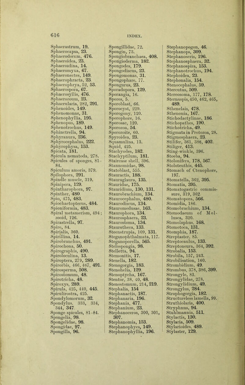 Spliaerastrum, 19. Sphaei'ocapsa, 23. Sphaerodorimi, 476. Spliaeroidea, 23. Sphaeroidina, 14. Spliaeromyxa, 67. Sphaeroiiectes, 149. Spliaerojdiracta, 23. Spliaeroplirya, 52, 53. Sphaero.spora, 67. Spliaerosyllis, 476. Sphaerozoum, 23. Spliaemlai'ia, 282, 291. Sphenoide.s, 149. Splienomonas, 31. Splienophyllia, 195. Sphenopus, 189. Sphenotrocliu.s, 149. Sphinctrella, 94. Sphyranura, 236. Sphyrooephalus, 222. Sphyrojiliysa, 153. Spicata, 181. Spicula nematoda, 278. Spicule.s of sponges, 81- 84. Spiculum anioris, 379. Spilophora, 291. Spindle muscle, 319. Spinipora, 129. Spintharophora, 97. Spintlier, 480. Spio, 475, 483. Sjuocliaetoptei'us, 484. Spioniformia, 483. Spiral metamerism, 494; zooid, 126. Spirastrella, 97. Spire, 84. Spirialis, 360. Spirillina, 14. Spivobranohus, 491. Spirochona, 50. Spirographis, 490. S))iro]oculina, 13. Spiro])tera, 279, 289. S])irorbis, 466, 467, 491. Spirosperma, 508. S2)irostomum, 48. Spirotriclia, 48. Spiroxys, 289. Sjrirula, 425, 440, 445. Spirulirostra, 425. Spondylomorum, 32. Spondylus. 333, 334, 344, 347. Sponge spicules, 81-84. Spongelia, 98. Spongelidae, 98. Spongidae, 97. Spongilla, 96. Spongillidae, 72. Spongin, 73. Spongiobrancliaea, 408. Spongioderma, 182. Spongodes, 179. Sjjongodisous, 23. Sjiongomonas, 31. Spongopliare, 77. Spoiigurus, 23. Siioradopora, 129. Sporangia, 16. Spores, 5. S^wroblast, 66. Sj)orocyst, 229. Sporogony, 120. Si)orophore, 16. Sporosac, 120. Sjjorozoa, 54. Sporozoite, 60. Spyroidea, 23. Squamulina, 13. Squid, 425. Staohyodes, 182. Stachyptilum, 181. Staircase .sliell, 396. Stannomidae, 98. Statoblast, 555. Stauractis, 188. Stauraglaura, 135. Stauridae, 175. Stauridium, 130, 131. Staurobracliinm, 134. Staurocejdialus, 480. Staurodiscus, 134. Stauromedusae, 163. Staurojihora, 134. Staurosphaera, 23. Staurostoma, 134. Staurotlieca, 133. Steenstrupia, 109, 131. Steganoiihthalmata, 117. Steganojjorella, 565. Stelosjjongia, 98. Stelletta, 94. Stemonitis, 17. Stenella, 182. Stenogorgia, 183. Stenohelia, 129. Stenoi^tyclia, 167. Stentor, 38, 40, 48. Stenostomum, 214, 219. Stephalia, 154 Stephanactis, 187. Steiihanaria, 196. Stepliania, 477. Stephanium, 23. Ste2>lianoceros, 300, 301, 307. Stephanomia, 153. Steplianopliyes, 149. Stephanoijhyllia, 196. Steplianojrogon, 46. Stephanojjs, 309. Stepliaiioseris, 196. Steplianospbaera, 32. Stephanosj)ira, 153. Steplianotrochus, 194. Steplioidea, 23. Steplionalia, 154. Steiiocephalus, 59. Stercutus, 509. Stereosoraa, 177, 178. Sternasjns, 450, 462, 465, 489. Sthenelais, 478. Sthenonia, 167. Sticliodactylinae, 186, Stichopatlies, 190. Sticliotriclia, 49. Stigmata in Protozoa, 28. Stigraosphaera, 23. Stilifer, 361, 386, 402. Stiliger, 413. Sting-winkle, 396. Stoeba, 94. Stolonifera, 178, 567. Stoloteutliis, 445. Stomach of Ctenophore, 197. Stomatella, 362, 395. Stomatia, 395. Stomatogastric commis- sure, 319, 362. Stomatopora, 566. Stomidia, 186. Stomobrachium, 134. Stomodaeum of Mol- lusca, 320. Stomolophus, 168. Stomotoca, 131. Stomphia, 187. Streptaster. 85. Strejjtocaulus, 133. Streptoneura, 364, 392. Strobalia, 153. Strobila, 157, 243. Strobilisation, 160. Strombidium, 49. Strombus, 378, 386, 399. Strongyle, 83. Strongylidae, 278. Strongylidium, 49. Strongylus, 284. Stroj)hogorgia, 182. Structureless lamella, 99. Strutliiolaria, 400. Stryphnus, 94. Stuhlmannia, 511. Stylactis, 130. Stylaria, 509. Stylarioides, 489. Stylaster, 129.