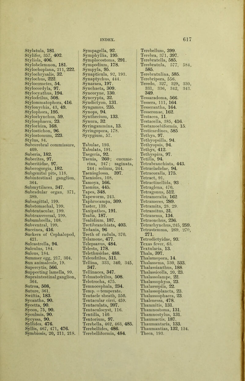 Stylatula, 181. Stylifer, 357, 402. Styliola, 406. Stylobelemnon, 181. Stylochoj)lana, 211, 222. Stylochrysalis, 32. Styloclius, 222. Stylocometes, 54. Stylooordyla, 97. Stylocyathus, 194. Stylodi'ilus, 508. Stylonniiatopliora, 416. Stylonychia, 43, 49. Stylophora, 195. Stylorliynclius, 59. Stylosjdiaera, 23. Stylorhiza, 168. Stylostiohon, 96. Stylostomuni, 223. Stylus, 84. Subcerebval commissure, 409. Suberia, 182. Suberites, 97. Suberitidae, 97. Suberogorgia, 182. Subgenital pits, 118. Subintestinal ganglion, 364. Submytilacea, 347. Subradular organ, 371, 389. Subsagittal, 199. Substomaclial, 199. Subtentacular. 199. Subtransversal, 199. Subumbrella, 108. Sub ventral, 199. Suecinea, 416. Suckers of Cejihalopod, 421. Sulcastrella, 94. Sulculus, 184. Sulcus, 184. Summer egg, 217, 304. Sun animalcule, 19. Supercytis, 566. Supporting lamella, 99. Supraintestinal ganglion, 364. Suti'oa, 508, Suture, 361. Svviftia, 183. Sycantha, 90. Sycetta, 90. Sycon, 75, 90. Syculmis, 90. Sycyssa, 90. Syllides, 476. Syllis, 467, 471, 476. Symbiosis, 20, 211, 218. Sympagella, 92. Symphyllia, 195. Symplocostoma, 291. Sympodium, 178. Sympyla, 95. Synapticula, 92, 193. Synaptycluis, 444. Synaraea, 197. Synchaeta, 309. Syncoryne, 130. Syncrypta, 32. Syndictyon, 131. Synganius, 235. Synops, 94. Synthecium, 133. Synura, 32. Syringammina, 13. Syringopora, 178. Syzygium, 57. Tabulae, 193. Tabulata, 191. Taegeria, 92. Taenia, 260; cucume- rina, 247; saginata, 244; solium, 244. Taenioglossa. 397. Taenioles, 108. Tamoya, 166. Taonius, 445. Tapes, 348. Tapeworm, 243. Taphrocampa, 309. Taster, 139. Taxipathes, 191. Tealia, 187. Tealidium, 187. Tectibranchiata, 403. Tedania, 96 Teeth of radula, 370. Telamone, 477. Telepsavus, 484. Telesto, 178. Teletliusidae, 488. Teleudrilus, 511. Tellina, 333, 340, 345, 347. Tellinacea, 347. Telmatodrilus, 508. Telotrocha, 475. Temnocephala, 234. Temp. = temperate. Tentacle sheath, 550. Tentacular cirri, 459. Tentaculata, 207. Tentaculocyst, 116. Tentilla, 140. Tentorium, 97. Terebella, 462, 463, 485. Terebellides, 486. Terebelliformia, 484. Terebellum, 399. Terebra, 371, 397. Terebratella, 585. Terebratula, 577, 584, 585. Terebratulina, 585. Terebripora, 556. Teredo, 327, 329, 330, 331, 336, 342, 343. 349. Tessaradoma, 566. Tessera, 111, 164. Tesserantha, 164. Tesseronae, 162. Testacea, 11. Testacella, 385, 416. Testamoebiformia, 15. Testicardines, 585 Tethya, 97. Tethyopsilla, 94. Tethyopsis, 94. Tethys, 412. Tethysjiira, 97. Tetilla, 94. Tetrabranchiata, 443. Tetracladidae, 94. Tetracoralla, 175. Tetract, 91. Tetractinellida, 93 Tetraglena, 470. Tetragonus, 512. Tetrameralia, 162 Tetrameres, 289. Tetramita, 28. 29. Tetramitus, 31. Tetranema, 134. Tetraonchus, 236. Tetrarhynchus,245, 259. Tetrastemma, 269, 270, 271. Tetrodictyidae, 93. Texas fever, 63. Textularia, 13. Thala, 397. Thalamo])ora, 14. Thalassema, 530, 533. Thalassianthus, 188. Thalassicolla, 20, 23. Thalassolampe, 22. Thalassophysa, 23. Thalassopila, 22. Thalassoplancta, 23. Thalassosphaera, 23. Thalenessa, 478. Thamnitis, 131. Thamnostoma, 131. Thamnostylus, 131. Thaumactis, 187. Tliaumantaria, 133. Thaumantias, 132, 134. Theca, 193,