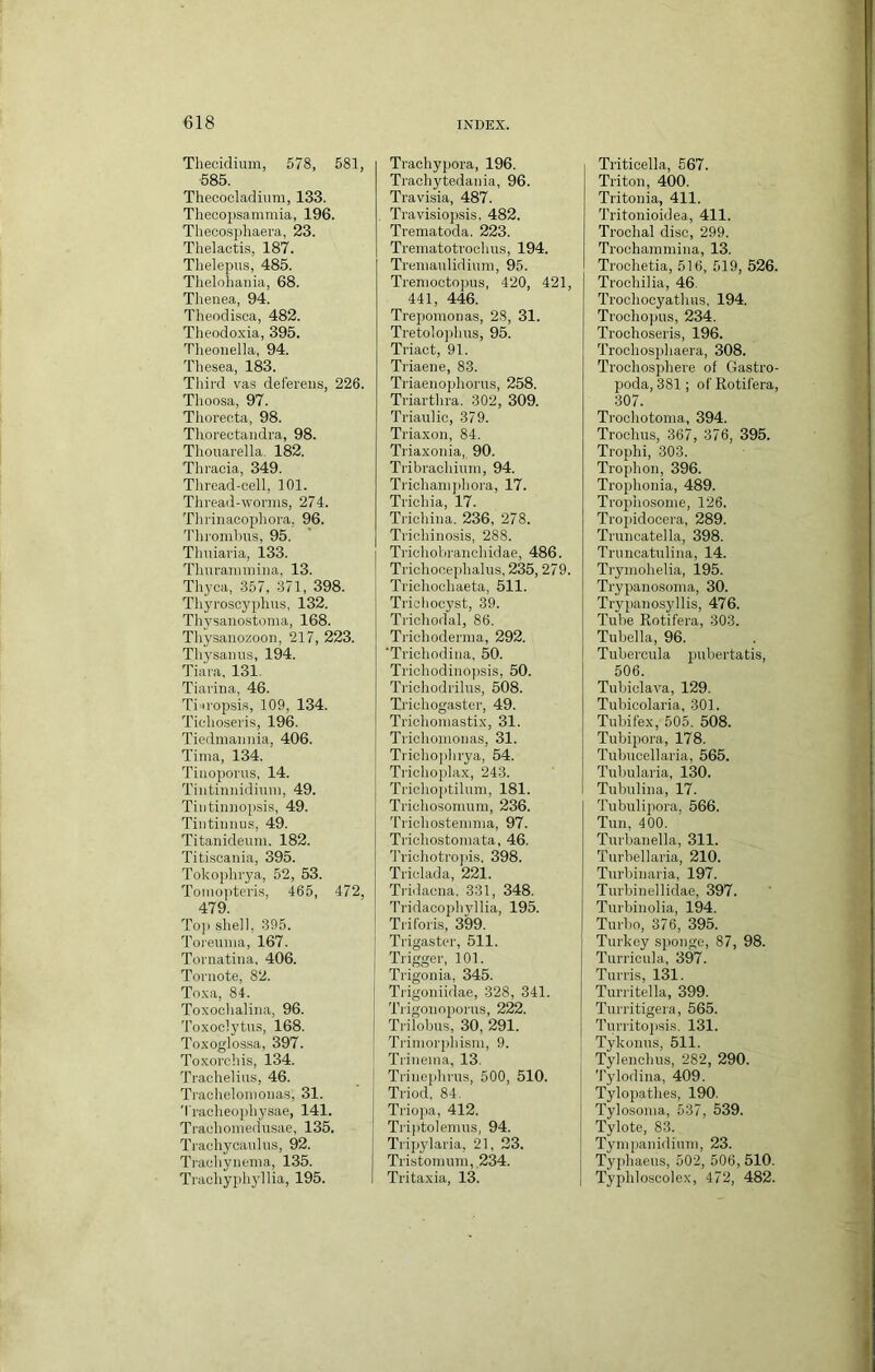 Thecidium, 578, 581, 585. Thecocladium, 133. Theoo2)sammia, 196. Thecosphaera, 23. Thelactis, 187. Thelepus, 485. Thelohaiiia, 68. Thenea, 94. Theodisca, 482. Theodoxia, 395. Theoiiella, 94. Tliesea, 183. Third vas deferens, 226. Thoosa, 97. Thoreota, 98. Tlrorectandra, 98. Thouarella. 182. Thraoia, 349. Tliread-cell, 101. Threail-worms, 274. Thrinacophora, 96. Tlirombus, 95. Thuiaria, 133. Tlmrainmina, 13. Thyca, 357, 371, 398. Tliyrosoyplius, 132. Thysanostonia, 168. Tliysanozoon, 217, 223. Tliysaniis, 194. Tiara, 131. Tiarina, 46. Tinropsis, 109, 134. Ticlioseris, 196. Tiedmannia, 406. Tima, 134. Tinoporus, 14. Tiutinnidiuin, 49. Tintinnopsis, 49. Tiiitinnus, 49. Titanideum. 182. Titiscania, 395. Tokophrya, 52, 53. Tomopteris, 465, 472, 479. Toj) sliell, 395. Toreiima, 167. Toriiatiua, 406. Toriiote, 82. Tnxa, 84. Toxoclialina, 96. Toxoclytus, 168. Toxoglossa, 397. Toxordiis, 134. Trachelius, 46. Traclielonionas, 31. ’l'raclieoph3'sae, 141. Traohoinedusae, 135. Tradiycaidus, 92. Tradiynema, 135. Tradiyphyllia, 195. Trachypora, 196. Tracliytedania, 96. Travisia, 487. Travisiopsis, 482. Trematoda. 223. Trematotroclms, 194. Treniaulidiuni, 95. Trenioctopus, 420, 421, 441, 446. Trepomonas, 28, 31. Tretoloplins, 95. Triact, 91. Triaene, 83. Triaenophorus, 258. Triarthra. 302, 309. Trianlic, 379. Triaxon, 84. Triaxonia, 90. Tribrachiuni, 94. Trichanipbora, 17. Tridiia, 17. Tridiina. 236, 278. Trichinosis, 288. Trichobrancbidae, 486. Triohocepbalus, 235,279. Trichoehaeta, 511. Tridiocyst, 39. Tricliodal, 86. Triebodernia, 292. 'Triebodina, 50. Triohodinopsis, 50. Trichodrilns, 508. Triobogaster, 49. Tricboniastix, 31. Trichomonas, 31. Tricliojilirya, 54. Tricboplax, 243. Tridioptilnm, 181. Tridiosomutn, 236. Tridi ostein m a, 97. Tricbostomata, 46. Tridiotrojiis, 398. Tridada, 221. Tridacna. 331, 348. Tridacopbjdlia, 195. Triforis, 399. Trigaster, 511. Trigger, 101. Trigonia, 345. Trigoniidae, 328, 341. Trigonoporus, 222. Trilobns, 30, 291. Trimorpbisni, 9. Trineina, 13. Trinepliriis, 500, 510. Triod, 84. Triojia, 412. Triptolemus, 94. Tripylaria, 21, 23. Tristonmm,_234. Tritaxia, 13. Triticella, 567. Triton, 400. Tritonia, 411. Tritonioidea, 411. Trocbal disc, 299. Troohainmina, 13. Troobetia, 516, 519, 526. Trochilia, 46. Trodiocyatluis, 194. Trocbojnis, 234. Trochoseris, 196. Trocbospliaera, 308. Trociiospbere of Gastro- poda, 381; ofRotifera, 307. Trocbotoma, 394. Trochus, 367, 376, 395. Tropbi, 303. Trophon, 396. Trophonia, 489. Tropiiosoine, 126. Tropidocera, 289. Trunoatella, 398. Trnncatulina, 14. Trymobelia, 195. Trypanosoma, 30. Trypanosyllis, 476. Tube Rotifera, 303. Tubella, 96. Tubercula 2iubertatis, 506. Tubidava, 129. Tubicolaria, 301. Tubifex, 505. 508. Tubijrora, 178. Tubucellaria, 565. Tubularia, 130. Tubulina, 17. Tnbulipora. 566. Tun, 400. Turbanella, 311. Turbellaria, 210. Turbinaria, 197. Turbinellidae, 397. Turbinolia, 194. Turbo, 376, 395. Turkey sironge, 87, 98. Turrioula, 397. Tunis, 131. Turritella, 399. Turritigera, 565. Turritopsis, 131. Tykonus, 511. Tylencbus, 282, 290. Tylodina, 409. Tylopatlies, 190. Tylosoma, 537, 539. Tylote, 83. Tympanidium, 23. Typliaeus, 502, 506,510. Typbloscolex, 472, 482.