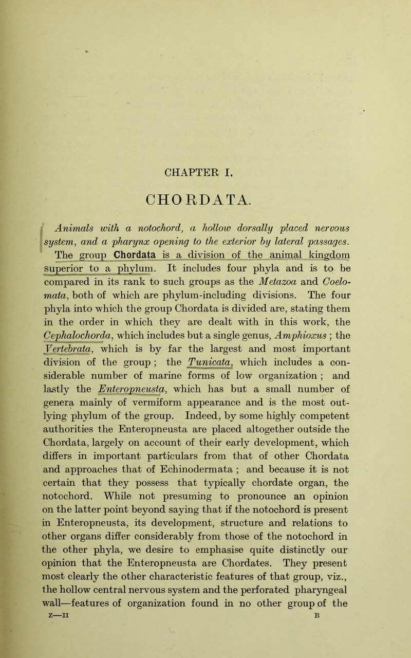 CHORDATA. i Animals with a notochord, a hollow dor sally placed nervous I system, and a pharynx opening to the exterior by lateral passages. The group Chordata is a division of the aiiimal kingdoin superior to a phylum. It includes four phyla and is to be compared in its rank to such groups as the Metazoa and Coelo- mata, both of which are phylum-including di\usions. The four phyla into which the group Chordata is divided are, stating them in the order in which they are dealt with in this work, the Cephalochorda, which includes but a single genus, Amphioxus ; the Vertehrata, which is by far the largest and most important division of the group ; the Tunicata, which mcludes a con- siderable number of marine forms of low organization ; and lastly the Enterppnemta, which has but a small number of genera mainly of vermiform appearance and is the most out- lying phylum of the group. Indeed, by some highly competent authorities the Enteropneusta are placed altogether outside the Chordata, largely on account of their early development, which differs in important particulars from that of other Chordata and approaches that of Echinodermata ; and because it is not certain that they possess that typically chordate organ, the notochord. While not presuming to pronounce an opinion on the latter point beyond saying that if the notochord is present in Enteropneusta, its development, structure and relations to other organs differ considerably from those of the notochord in the other phyla, we desire to emphasise quite distinctly our opinion that the Enteropneusta are Chordates. They present most clearly the other characteristic features of that group, viz., the hollow central nervous system and the perforated pharyngeal wall—features of organization found in no other group of the Z—II B