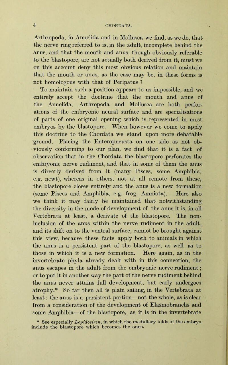 Arthropoda, in Annelida and in Mollusca we find, as we do, that the nerve ring referred to is, in the adult, incomplete behind the anus, and that the mouth and anus, though obviously referable to the blastopore, are not actually both derived from it, must we on this account deny this most obvious relation and maintain that the mouth or anus, as the case may be, in these forms is not homologous with that of Peripatus ? To maintain such a position appears to us impossible, and we entirely accept the doctrine that the mouth and anus of the Annelida, Arthropoda and Mollusca are both perfor- ations of the embryonic neural surface and are specialisations of parts of one original opening which is represented in most embryos by the blastopore. When however we come to apply this doctrine to the Chordata we stand upon more debatable ground. Placing the Enteropneusta on one side as not ob- viously conforming to our plan, we find that it is a fact of observation that in the Chordata the blastopore perforates the embryonic nerve rudiment, and that in some of them the anus is directly derivesd from it (many Pisces, some Amphibia, e.g. newt), whereas in others, not at all remote from these, the blastopore closes entirely and the anus is a new formation (some Pisces and Amphibia, e.g. frog, Amniota). Here also we think it may fairly be maintained that notwithstanding the diversity in the mode of development of the anus it is, in all Vertebrata at least, a derivate of the blastopore. The non- inclusion of the anus within the nerve rudiment in the adult, and its shift on to the ventral surface, carmot be brought against this view, because these facts apply both to animals in which the anus is a persistent part of the blastopore, as well as to those in which it is a new formation. Here again, as in the invertebrate phyla already dealt with in this connection, the anus escapes in the adult from the embryonic nerve rudiment; or to put it in another way the part of the nerve rudiment behind the anus never attains full development, but early imdergoes atrophy.* So far then all is plain sailing, in the Vertebrata at least: the anus is a persistent portion—not the whole, as is clear from a consideration of the development of Elasmobranchs and some Amphibia—of the blastopore, as it is in the invertebrate * See especially Lepidosiren, in which the medullary folds of the embryo include the blastopore which becomes the anus.