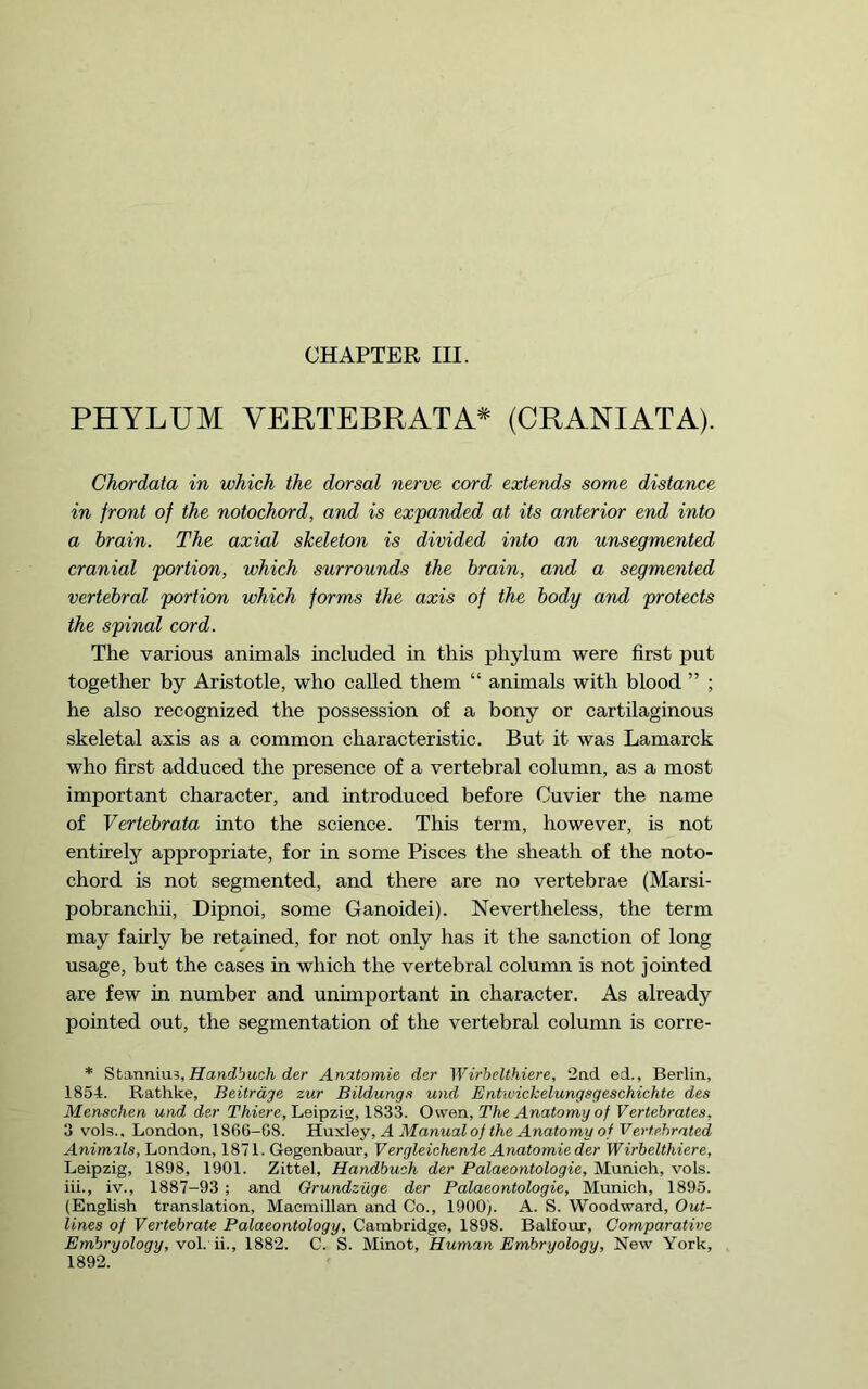 PHYLUM VERTEBRATA* (CRANIATA). Chordata in which the dorsal nerve cord extends some distance in front of the notochord, and is expanded at its anterior end into a brain. The axial skeleton is divided into an unsegmented cranial portion, which surrounds the brain, and a segmented vertebral portion which forms the axis of the body and protects the spinal cord. The various animals included in this phylum were first put together by Aristotle, who called them “ animals with blood ” ; he also recognized the possession of a bony or cartilaginous skeletal axis as a common characteristic. But it was Lamarck who first adduced the presence of a vertebral column, as a most important character, and introduced before Cuvier the name of Vertebrata into the science. This term, however, is not entirely appropriate, for in some Pisces the sheath of the noto- chord is not segmented, and there are no vertebrae (Marsi- pobranchii. Dipnoi, some Ganoidei). Nevertheless, the term may fairly be retained, for not only has it the sanction of long usage, but the cases in which the vertebral column is not jointed are few in number and unimportant in character. As already pointed out, the segmentation of the vertebral column is corre- * Sta,nnm% Handbuch der Anatomie dsr Wirhelthiere, 2nd ed., Berlin, 1854. Rathke, Beitrdge zur Bildungfi und Entwickelungsgeschichte des Menschen und der Thiere, Leipzig, 1833. Owen, The Anatomy of Vertebrates, 3 vols.. London, 1866-08. ITaydey, A Manual of the Anatomy of Verfehrated Animals, London, 1871. Gegenbaur, Vergleichenie Anatomie der Wirhelthiere, Leipzig, 1898, 1901. Zittel, Handbuch der Palaeontologie, Munich, vols. iii., iv., 1887-93 ; and Grundziige der Palaeontologie, Munich, 1895. (English translation, Macmillan and Co., 1900). A. S. Woodward, Out- lines of Vertebrate Palaeontology, Cambridge, 1898. Balfour, Comparative Embryology, Yo\. 1882. C. S. Minot, Human Embryology, New York, 1892.