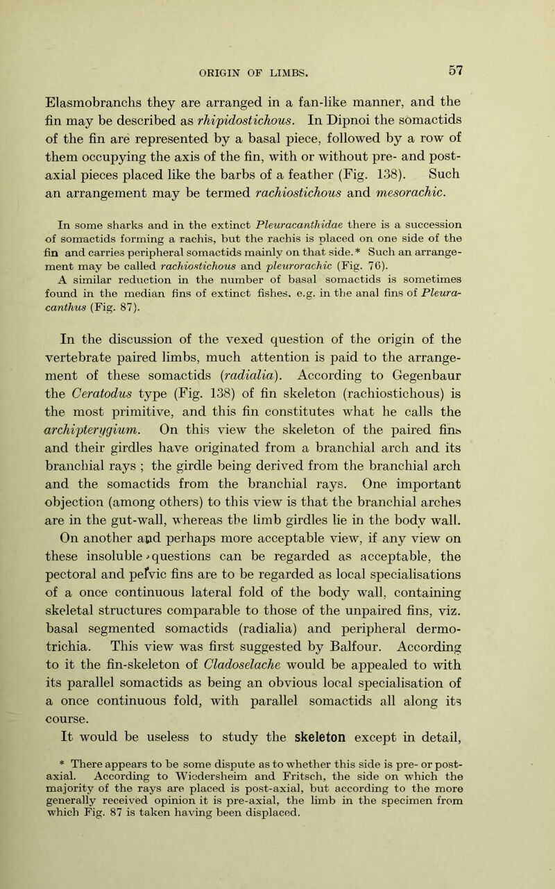 ORIGIN OF LIMBS. Elasmobranchs they are arranged in a fan-like manner, and the fin may be described as rhipidostichous. In Dipnoi the somactids of the fin are represented by a basal piece, followed by a row of them occupying the axis of the fin, with or without pre- and post- axial pieces placed like the barbs of a feather (Fig. 138). Sueh an arrangement may be termed rachiostichous and mesorachic. In some sharks and in the extinct Pleuracanthidae there is a succession of somactids forming a rachis, hut the rachis is placed on one side of the fin and carries peripheral somactids mainly on that side. * Such an arrange- ment may be called rachiostichous and 'pleurorachic (Fig. 76). A similar reduction in the number of basal somactids is sometimes found in the median fins of extinct fishes, e.g. in the anal fins of Pleura- canthus (Fig. 87). In the discussion of the vexed question of the origin of the vertebrate paired limbs, much attention is paid to the arrange- ment of these somactids (radialia). According to Gegenbaur the Ceratodus type (Fig. 138) of fin skeleton (rachiostichous) is the most primitive, and this fin constitutes what he calls the archipterygium. On this view the skeleton of the paired fin^ and their girdles have originated from a branchial arch and its branchial rays ; the girdle being derived from the branchial arch and the somactids from the branchial rays. One important objection (among others) to this view is that the branchial arches are in the gut-wall, whereas the limb girdles lie in the body wall. On another apd perhaps more acceptable view, if any view on these insoluble ■•questions can be regarded as acceptable, the pectoral and pelvic fins are to be regarded as local specialisations of a once continuous lateral fold of the body wall, containing skeletal structures comparable to those of the unpaired fins, viz. basal segmented somactids (radialia) and peripheral dermo- trichia. This view was first suggested by Balfour. According to it the fin-skeleton of Cladoselache would be appealed to with its parallel somactids as being an obvious local specialisation of a once continuous fold, with parallel somactids all along its course. It would be useless to study the skeleton except in detail, * There appears to be some dispute as to whether this side is pre- or post- axial. According to Wiodersheim and Fritsch, the side on which the majority of the rays are placed is post-axial, but according to the more generally received opinion it is pre-axial, the limb in the specimen from which Fig. 87 is taken having been displaced.