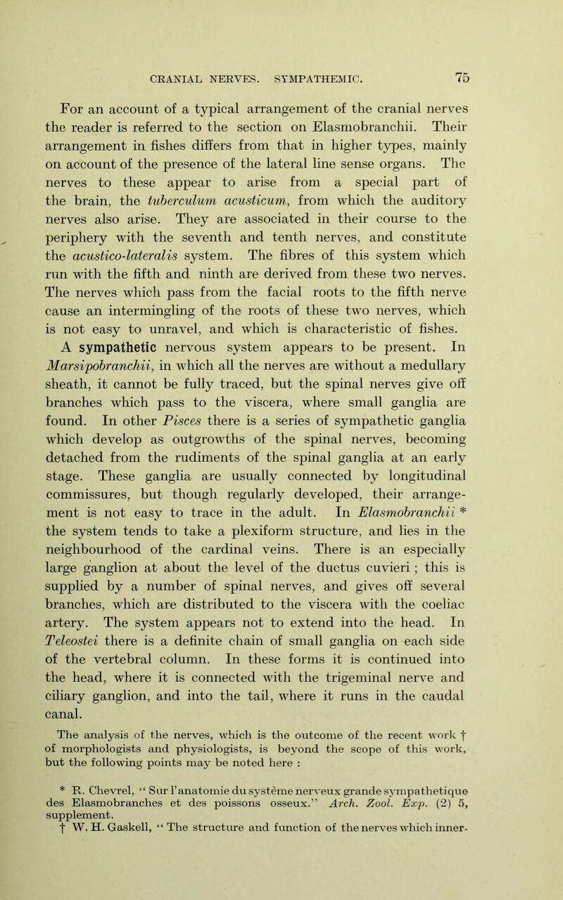 For an account of a typical arrangement of the cranial nerves the reader is referred to the section on Elasmobranchii. Their arrangement in fishes differs from that in higher types, mainly on account of the presence of the lateral line sense organs. The nerves to these appear to arise from a special part of the brain, the tuherculum acusticum, from which the auditory nerves also arise. They are associated in their course to the periphery with the seventh and tenth nerves, and constitute the acustico-lateralis system. The fibres of this system which run with the fifth and ninth are derived from these two nerves. The nerves which pass from the facial roots to the fifth nerve cause an intermingling of the roots of these two nerves, which is not easy to unravel, and which is characteristic of fishes. A sympathetic nervous system appears to be present. In Marsipobranchii, in which all the nerves are without a medullary sheath, it cannot be fully traced, but the spinal nerves give off branches which pass to the viscera, where small ganglia are found. In other Pisces there is a series of sympathetic ganglia which develop as outgrowths of the spinal nerves, becoming detached from the rudiments of the spinal ganglia at an early stage. These ganglia are usually connected by longitudinal commissures, but though regularly developed, their arrange- ment is not easy to trace in the adult. In Elasmobranchii * the system tends to take a plexiform structure, and lies in the neighbourhood of the cardinal veins. There is an especially large ganglion at about the level of the ductus cuvieri; this is supplied by a number of spinal nerves, and gives off several branches, which are distributed to the viscera with the coeliac artery. The system appears not to extend into the head. In Teleostei there is a definite chain of small ganglia on each side of the vertebral column. In these forms it is continued into the head, where it is connected with the trigeminal nerve and ciliary ganglion, and into the tail, where it runs in the caudal canal. The analysis of the nerves, which is the outcome of the recent work f of morphologists and physiologists, is beyond the scope of this work, but the following points may be noted here : * R. Chevrel, “ Surl’anatomic dusystemenerveux grande sympathetique des Elasmobranches et des poissons osseux.” Arch. ZooL Exp. (2) 5, supplement. t W. H. Gaskell, “The structure and function of the nerves which inner-