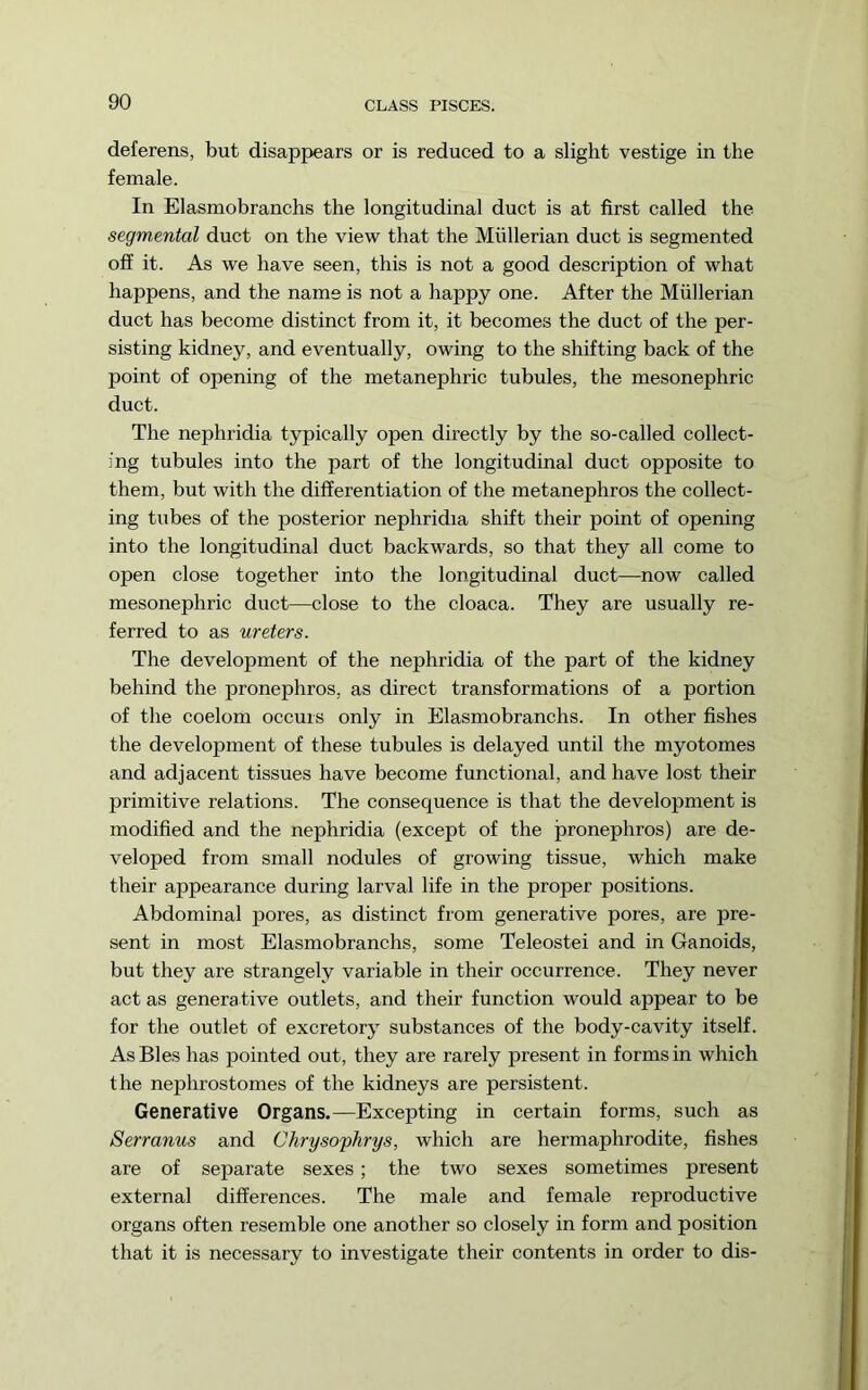 deferens, but disappears or is reduced to a slight vestige in the female. In Elasmobranchs the longitudinal duct is at first called the segmental duct on the view that the Mullerian duct is segmented off it. As we have seen, this is not a good description of what happens, and the name is not a happy one. After the Mullerian duct has become distinct from it, it becomes the duct of the per- sisting kidney, and eventually, owing to the shifting back of the point of opening of the metanephric tubules, the mesonephric duct. The nephridia typically open directly by the so-called collect- ing tubules into the part of the longitudinal duct opposite to them, but with the differentiation of the metanephros the collect- ing tubes of the posterior nephridia shift their point of opening into the longitudinal duct backwards, so that they all come to open close together into the longitudinal duct—now called mesonephric duct—close to the cloaca. They are usually re- ferred to as ureters. The development of the nephridia of the part of the kidney behind the pronephros, as direct transformations of a portion of the coelom occurs only in Elasmobranchs. In other fishes the development of these tubules is delayed until the myotomes and adjacent tissues have become functional, and have lost their primitive relations. The consequence is that the development is modified and the nephridia (except of the pronephros) are de- veloped from small nodules of growing tissue, which make their appearance during larval life in the proper positions. Abdominal pores, as distinct from generative pores, are pre- sent in most Elasmobranchs, some Teleostei and in Ganoids, but they are strangely variable in their occurrence. They never act as generative outlets, and their function would appear to be for the outlet of excretory substances of the body-cavity itself. As Bles has pointed out, they are rarely present in forms in which the nephrostomes of the kidneys are persistent. Generative Organs.—Excepting in certain forms, such as Serranus and Chryso'phrys, which are hermaphrodite, fishes are of separate sexes; the two sexes sometimes present external differences. The male and female reproductive organs often resemble one another so closely in form and position that it is necessary to investigate their contents in order to dis-