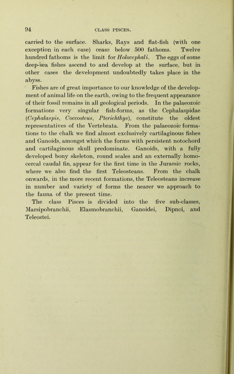 carried to the surface. Sharks, Rays and flat-fish (with one exception in each case) cease below 500 fathoms. Twelve hundred fathoms is the limit for Holocephali. The eggs of some deep-sea fishes ascend to and develop at the surface, but in other cases the development undoubtedly takes place in the abyss. ' Fishes are of great importance to our knowledge of the develop- ment of animal life on the earth, owing to the frequent appearance of their fossil remains in all geological periods. In the palaeozoic formations very singular fish-forms, as the Cephalaspidae (Cephalaspis, Coccosteus, Pterichthys), constitute the oldest representatives of the Vertebrata. From the palaeozoic forma- tions to the chalk we find almost exclusively cartilaginous fishes and Ganoids, amongst which the forms with persistent notochord and cartilaginous skull predominate. Ganoids, with a fully developed bony skeleton, round scales and an externally homo- cercal caudal fin, appear for the first time in the Jurassic rocks, where we also find the first Teleosteans. From the chalk onwards, in the more recent formations, the Teleosteans increase in number and variety of forms the nearer we approach to the fauna of the present time. The class Pisces is divided into the five sub-classes, Marsipobranchii, Elasmobranchii, Ganoidei, Dipnoi, and Teleostei.
