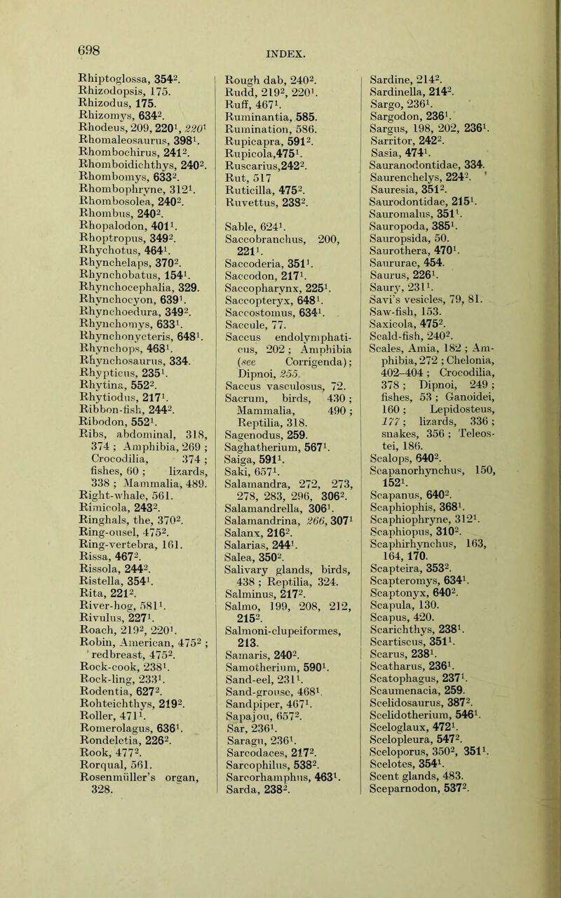 INDEX. Rhiptoglossa, 3542. Rhizodopsis, 175. Rhizodus, 175. Rhizomvs, 6342. Rhodeus, 209, 2201, 220' Rhomaleo.saurus, 398^. Rhombochirus, 2412. Rhomboidic-hthys, 2402. Rhombomys, 6332. Rhomboplii-yne, 3121. Rhoinbosolea, 2402. Rhombus, 2402. Rhopalodon, 401i. Rhoptropus, 3492. Rhychotus, 464h Rhynchelaps, 3702. Rhynchobatiis, 154i. Rhyiichocephalia, 329. Rhynchocyon, 639h Rhynehoedura, 3492. Rhyiichoniys, 6331. Rhynchonycteris, 648i. Rhynchops, 468i. Rhyncho.saunis, 334. Rhyptieus, 235i. Rhytina, 5522. Rhytiodu.s, 217i. Ribbon-fish, 2442. Ribodon, 552'. Rib.s, abdominal, 318, 374 ; Amphibia, 269 ; Crocodilia, 374; fishes, 60 ; lizards, 338 ; Mammalia, 489. Right-whale, 561. Rimicola, 2432. Ringhals, the, 3702. Ring-ousel, 4752. Ring-vertebra, 161. Rissa, 4672. Rissola, 2442. Ristella, 354'. Rita, 2212. River-hog, 581'. Rivulu.s, 227'. Roach, 2192, 220'. Robin, American, 4752 ; redbreast, 4752. Rock-cook, 238'. Rock-ling, 233'. Rodentia, 6272. Rohteichthys, 2192. Roller, 471'. Romerolagus, 636'. Rondeletia, 2262. Rook, 4772. Rorqual, 561. Rosenmiiller’s organ, 328. Rough dab, 2402. Rudd, 2192, 220'. Ruff, 4671. Ruminantia, 585. Rumination, 586. Rupicapra, 5912. Rupicola,475i. Ruscarius,2422. Rut, 517 Ruticilla, 4752. Ruvettus, 2382. Sable, 624'. Saccobranchus, 200, 221'. Saccoderia, 351'. Saccodon, 217'. Saccopharynx, 225'. Saccopteryx, 648'. Saccostomus, 634'. Saccule, 77. Saccus endolymphati- cus, 202 ; Amphibia (.«ee Corrigenda); Dipnoi, 255. Saccus vasculosus, 72. Sacrum, birds, 430 ; Mammalia, 490; Reptilia, 318. Sagenodus, 259. Saghatherium, 567'. Saiga, 5911. Saki, 6571. Salamandra, 272, 273, 278, 283, 296, 3062. Salamandrella, 306'. Salamandrina, 266, 307' Salanx, 2162. Salarias, 244'. Salea, 3502. Salivary glands, birds, 438 ; Reptilia, 324. Salminu.s, 2172. Salmo, 199, 208, 212, 2152. Salmoni-clupeiformes, 213. Samaris, 2402. Samotherium, 590'. Sand-eel, 231'. Sand-grouse, 468'. Sandpiper, 467'. Sapajou, 6572. Sar, 2361. Saragu, 2361. Sarcodaces, 2172. Sarcophilu.s, 5382. Sarcorhamphus, 463i. Sarda, 2382. Sardine, 2142. Sardinella, 2142. Sargo, 2361. Sargodon, 236'. Sargus, 198, 202, 236'. Sarritor, 2422. Sasia, 474'. Sauranodontidae, 334. Saurenchelys, 2242. ' Sauresia, 3512. Saurodontidae, 215'. Sauromalus, 351'. Sauropoda, 385'. Sauropsida, 50. Saurothera, 470'. Saururae, 454. Saurus, 226'. Saur}^ 231'. Savi’s vesicles, 79, 81. Saw-fish, 153. Saxicola, 4752. Scald-fish, 2402. Scales, Amia, 182 ; -\m- phibia, 272 ; Chelonia, 402-404 ; Crocodilia, 378; Dipnoi, 249; fishes, 53 ; Ganoidei, 160; Lepidosteus, 177; lizards, 336; snakes, 356 ; Teleos- tei, 186. Scalops, 6402. Seapanorhynchus, 150, 1521. Soapanus, 6402. Scaphiophis, 368'. Scaphiophryne, 312'. Scaphiopus, 3102. Scaphirhvnchus, 163, 164,170. Scaptelra, 3532. Scapteromys, 634'. Scaptonyx, 6402. Scapula, 130. Scapus, 420. Scarichthys, 238'. Scartiscus, 351'. Scams, 238'. Scatharus, 236'. Scatophagus, 237'. Scaumenacia, 259. Scelidosaurus, 3872. Scelidotherium, 546'. Sceloglaux, 472'. Scelopleura, 5472. Sceloporus, 3502, 3511. Scelotes, 354'. Scent glands, 483. Sceparnodon, 5372.