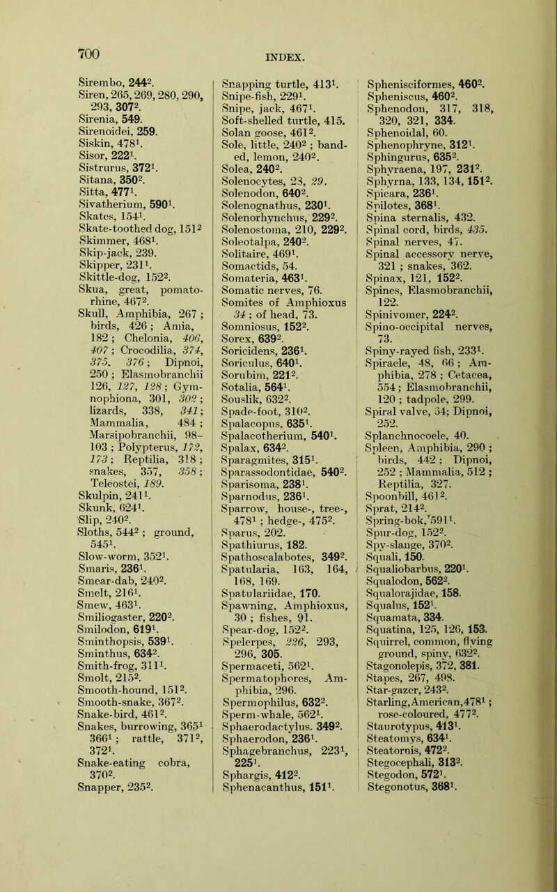 Sire]nbo, 2442. Siren, 265,269,280, 290, 293, 3072. Sirenia, 549. Sirenoidei, 259. Siskin, 4781. Sisor, 2221. Sistrurus, 3721. Sitana, 35Q2. Sitta, 4771. Sivatherium, 590i. Skates, 1.541. Skate-toothed dog, 1512 Skimmer, 468i. Skip-jack, 239. Skipper, 2311. Skittle-dog, 1522. Skua, great, pomato- rhine, 4672. Skull, -Amphibia, 267 ; birds, 426; Amia, 182; Chelonia, 40G, 407; Crocodilia, 374, 375. 376; Dipnoi, 250 ; Elasmobranchii 126, 127, 128; Gym- nophiona, 301, 302; lizards, 338, 341; Mammalia, 484 ; Marsipobranohii, 98- 103 ; Polypterus, 172, 173; Reptilia, 318; snakes, 357, 358; Teleostei, 189. Skulpin, 2411. Skunk, 6241. Slip, 2402. Sloths, 5442 ; ground, 5451. Slow-worm, 352i. Smaris, 2361. Smear-dab, 2402. Smelt, 2161. Smew, 4631. Smiliogaster, 2202. Smilodon, 619i. Sminthopsis, 539i. Sminthus, 6342. Smith-frog, 3111. Smolt, 2152. Smooth-hound, 1512. Smooth-snake, 3672. Snake-bird, 4612. Snakes, burrowing, 3651 3661; rattle, 3712, 3721. Snake-eating cobra, 3702. Snapper, 2352. Snapping turtle, 4131. Snipe-fish, 229i. Snipe, jack, 467i. Soft-shelled turtle, 415. Solan goose, 4612. Sole, little, 2402 ; band- ed, lemon, 2402. Solea, 2402. Solenocytes, 23, 29. Solenodon, 6402. Solenognathus, 230i. Solenorhynchus, 2292. Solenostoma, 210, 2292. Soleotalpa, 2402. Solitaire, 469i. Somactids, 54. Somateria, 463b Somatic nerves, 76. Somites of Amphioxus 34 ; of head, 73. Somniosus, 1522. Sorex, 6392. Soricidens, 236b Soriculus, 6401. Sorubim, 2212. Sotalia, 564i. Souslik, 6322. Spade-foot, 3102. Spalacopus, 635i. Spalacotherium, 5401. Spalax, 6342. Sparagmites, 315i. Sparassodontidae, 5402. Sparisoma, 238i. Sparnodus, 236'. Sparrow, house-, tree-, 4781 ; hedge-, 4752. Sparus, 202. Spathiurus, 182. Spathoscalabotes, 3492. Spatularia, 163, 164, 168, 169. Spatulariidae, 170. Spawning, Amphioxus, .30 ; fishes, 91. Spear-dog, 1522. Rpelerpes, 226, 293, 296, 305. Spermaceti, 562i. Spermatophores, Am- phibia, 296. Spermophilus, 6322. Sperm-whale, 562i. Sphaerodactylus. 3492. Sphaerodon, 236i. Sphagebranchus, 2231, 225'. Sphargis, 4122. Sphenacanthus, 151i. Sphenisciformes, 4602. Spheniscus, 4602. Sphenodon, 317, 318, 320, 321, 334. Sphenoidal, 60. Sphenophryne, 312i. Sphingurus, 6352. Sphvraena, 197, 2312. Sphyrna, 133, 134,1512. I Spicara, 236'. Spilotes, 368'. Spina sternalis, 432. Spinal cord, birds, 435. Spinal nerves, 47. Spinal accessory nerve, 321 ; snakes, 362. Spinax, 121, 1522. Spines, Elasmobranchii, 122. Spinivomer, 2242. Spino-occipital nerves, 73. Spiny-rayed fish, 233i. Spiracle, 48, 66 ; Am- phibia, 278 ; Cetacea, 554; Elasmobranchii, 120 ; tadpole, 299. Spiral valve, 34; Dinnol, 252. Splanchnocoele, 40. Spleen, Amphibia, 290 ; j birds, 442 ; Dipnoi, I 252 ; Mammalia, 512 ; ! Reptilia, 327. i Spoonbill, 4612. ' Sprat, 2142. Spring-bok,'591'. Spur-dog, 1.522. Spy-slange, 3702. Squali, 150. ; Squaliobarbus, 220'. Squalodon, 5622. Squalorajidae, 158. Squalus, 152'. Sqnamata, 334. Squatina, 125, 126, 153. Squirrel, common, flying ground, spiny, 6322. Stagonolepis, 372, 381. Stapes, 267, 498. Star-gazer, 2432. Starling,American,478i; rose-coloured, 4772. Staurotypus, 413'. Steatomys, 634'. I Steatornis, 4722. i StegocephaU, 3132. Stegodon, 572'. Stegonotus, 368'.
