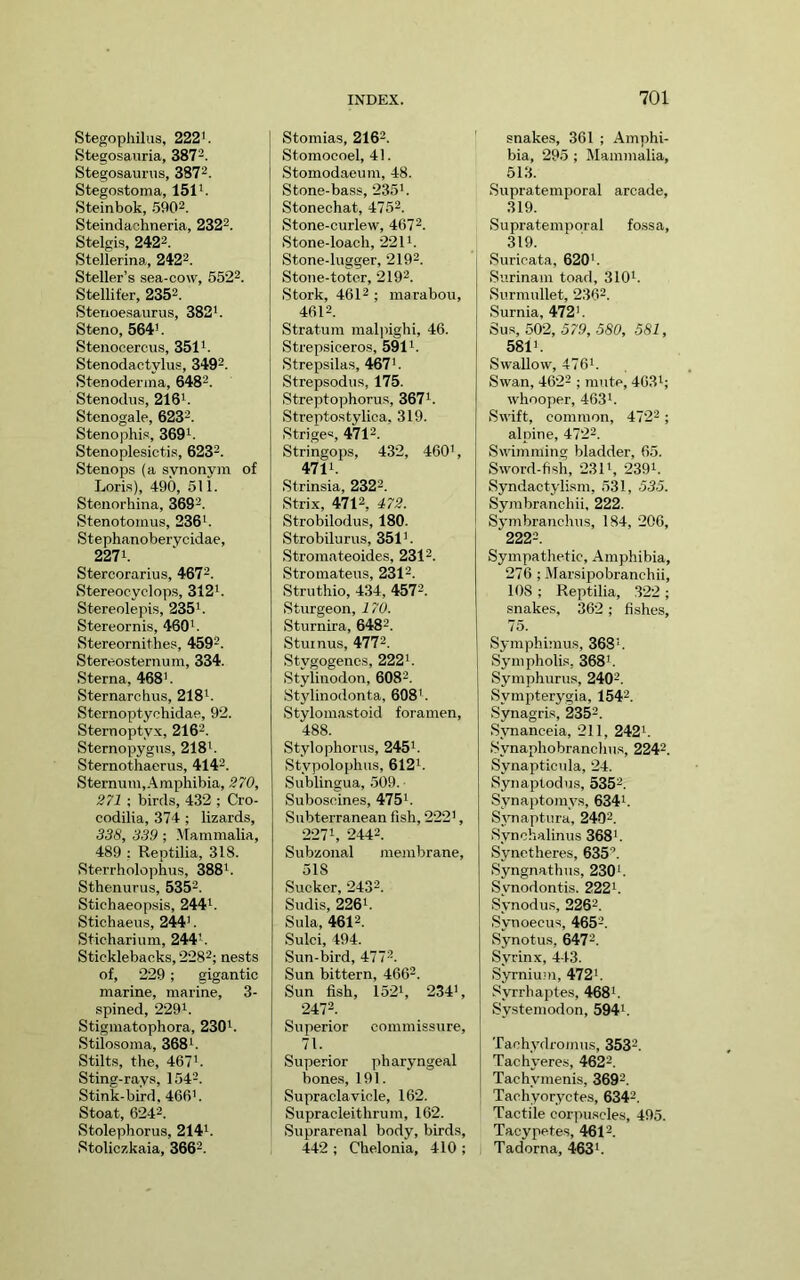 Stegophilus, 222'. Stegosauria, 387-. Stegosaurus, 3872. Stegostoma, 151*. Steinbok, .5902. Steindacimeria, 2322. Stelgis, 2422. Stelierina, 2422. Steller’s sea-cow, 5522. Stellifer, 2352. Sterioesaurus, 382'. Steno, 564'. Stenocercus, 351'. Stenodactylus, 3402. Stenoderina, 6482. Stenodus, 216'. Stenogale, 6232. Stenophis, 369'. Stenoplesictis, 6232. Stenops (a svnonvm of Loris), 490, 5U. Steiiorhina, 3692. Stenotomus, 236' . Stephanoberycidae, 227'. Stercorarius, 4672. Stereocyclop.s, 312'. Stereolepis, 235'. Stereornis, 460'. Stereornithes, 4502. Stereosternum, 334. Sterna, 468'. Sternarchus, 218'. Sternoptychidae, 92. Sternoptyx, 2162. Sternopygus, 218'. Sternothaerus, 4142. Sternum,.4mphibia, 270, 271 ; birds, 432 ; Cro- codilia, 374 ; lizards, 338, 339 ; .^Tammalia, 489 ; Reptilia, 318. Sterrholophus, 388'. Sthenurus, 5352. Stichaeopsis, 244'. Stichaeus, 244'. Sticharium, 244'. Sticklebacks, 2282; nests of, 229; gigantic marine, marine, 3- spined, 229'. Stigmatophora, 230'. Stilosoma, 368'. Stilts, the, 467'. Sting-rays, 1542. Stink-bird. 466'. Stoat, 62-42. Stolephorus, 214'. Stoliczkaia, 3662. Stomias, 2162. Stomocoel, 41. Stomodaeum, 48. Stone-bass, 235'. Stonechat, 4752. Stone-curlew, 4672. Stone-loach, 221'. Stone-lugger, 2102. Stone-toter, 2102. Stork, 4612 ; marabou, 4612. Stratum maljiighi, 46. Strepsiceros, 591'. Strepsilas, 467'. Strepsodus, 175. Streptophorus, 367'. Streptostylica, 319. Striges, 4712. Stringops, 432, 460', 471'. Strinsia, 2322. Strix, 4712, 472. Strobilodus, 180. Strobilurus, 351'. Stromateoides, 2312. Stromateus, 2312. Struthio, 434, 4572. Sturgeon, 170. Sturnira, 6482. Stuinus, 4772. Stygogenos, 222'. Stylinodon, 6082. Stylinodonta, 608'. Stylomastoid foramen, 488. Stylophorus, 245'. Stypolophus, 612'. Sublingua, .509. Suboscines, 475'. Subterranean fish, 222', 227', 2442. Subzonal membrane, 518 Sucker, 2432. Sudis, 226'. Sula, 4612. Sulci, 494. Sun-bird, 4772. Sun bittern, 4662. Sun fish, 152', 234', 2472. Superior commissure, 71. Superior pharyngeal bone.s, 191. Supraclavicle, 162. Supracleithrum, 162. Suprarenal body, birds, 442 ; Chelonia, 410 ; snakes, 361 ; Amphi- bia, 29.5 ; Mammalia, 513. Supratemporal arcade, 319. Supratemporal fossa, 319. Suricata, 620'. Surinam toad, 310'. Surmullet, 2362. Surnia, 472'. Sus, 502, 579,580, 581, 581'. Swallow, 476'. Swan, 4622 . junte, 463'; whooper, 463'. Swift, common, 4722 ; alpine, 4722. Swimming bladder, 65. Sword-fish, 231', 239'. Syndactylism, 531, 535. Symbranchii. 222. Symbranchus, 184, 206, 2222. Sympathetic, Amphibia, 276 ; Marsipobranchii, 108 ; Reptilia, 322 ; snakes, 362 ; fishes, 75. Symphimus, 368'. Sympholis, 368'. Symphurus, 2402. Sympterygia, 1542. Synagri.s, 2352. Synanceia, 211, 242'. Synaphobranchus, 2242. Synapticnla, 24. Synaptodus, 5352. Synaptomys, 634'. Sjmaptura, 2402. Synchalinus 368'. Synctheres, 635. Syngnathus, 230'. Synodontis. 222'. Synodus, 2262. Synoecus, 4652. Synotus, 6472. Syrinx, 443. Syrniu.m, 472'. Syrrhajstes, 468'. Systemodon, 594'. Tachydromus, 3532. Tachyeres, 4622. Tachymenis, 3692. ! Tachyoryctes, 6342. Tactile corpuscles, 495. Tacypetes, 4612. Tadorna, 463'.