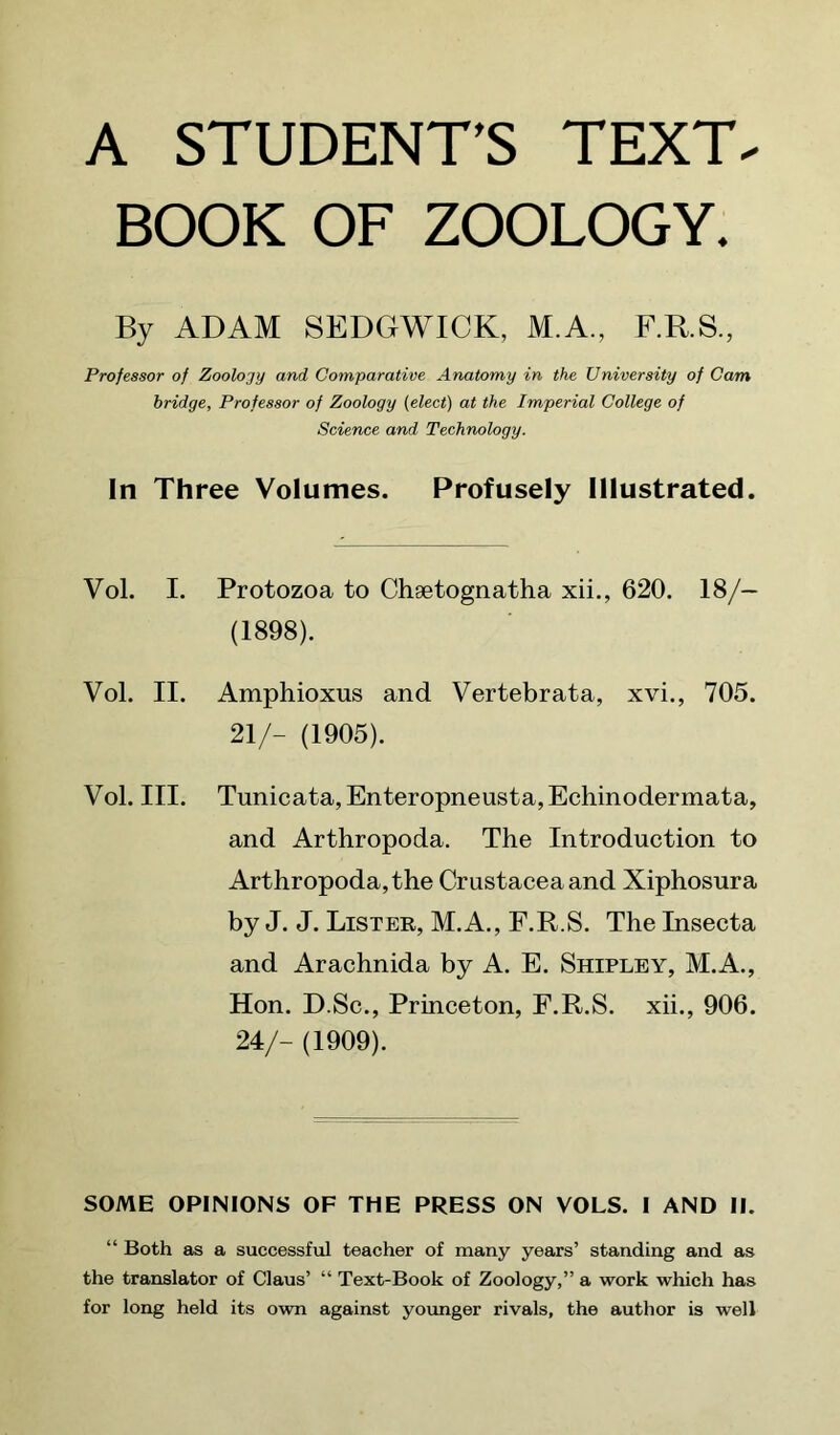 A STUDENT’S TEXT. BOOK OF ZOOLOGY. By ADAM SEDGWICK, M.A., F.R.S., Professor of Zoology and Comparative Anatomy in the University of Cam bridge. Professor of Zoology (elect) at the Imperial College of Science and Technology. In Three Volumes. Profusely Illustrated. Vol. I. Protozoa to Chsetognatha xii., 620. 18/— (1898). Vol. II. Amphioxus and Vertebrata, xvi., 705. 21/- (1905). Vol. III. Tunicata,Enteropneusta,Echinodermata, and Arthropoda. The Introduction to Arthropoda,the Crustacea and Xiphosura by J. J. Lister, M.A., F.R.S. The Insecta and Arachnida by A. E. Shipley, M.A., Hon. D.Sc., Princeton, F.R.S. xii., 906. 24/- (1909). SOME OPINIONS OF THE PRESS ON VOLS. I AND II. “ Both as a successfiil teacher of many years’ standing and as the translator of Claus’ “ Text-Book of Zoology,” a work which has for long held its own against younger rivals, the author is well