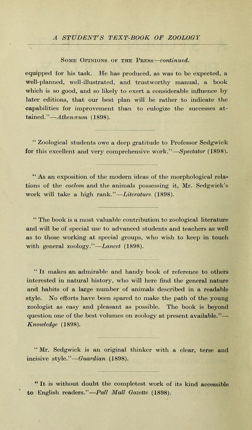 Some Opinions of the Press—continued. equipped for his task. He has produced, as was to be expected, a well-planned, well-illustrated, and trustworthy manual, a book which is so good, and so likely to exert a considerable influence by later editions, that our best plan will be rather to indicate the capabilities for improvement than to eulogize the successes at- tained.”—Athenaeum (1898). “ Zoological students owe a deep gratitude to Professor Sedgwick for this excellent and very comprehensive work.”—Spectator (1898). “ As an exposition of the modern ideas of the morphological rela- tions of the coelom and the animals possessing it, Mr. Sedgwick’s work will take a high rank.”—Literature (1898). “ The book is a most valuable contribution to zoological literature and will be of special use to advanced students and teachers as well as to those working at special groups, who wish to keep in touch with general zoology.”—Lancet (1898). “ It makes an admirable and handy book of reference to others interested in natural history, who will here find the general natiue and habits of a large number of animals described in a readable style. No efforts have been spared to make the path of the young zoologist as easy and pleasant as possible. The book is beyond question one of the best volumes on zoology at present available.”— Knowledge (1898). “ Mr. Sedgwick is an original thinker with a clear, terse and incisive style.”—Guardian (1898). “ It is without doubt the completest work of its kind accessible to English readers.”—Pall Mall Gazette (1898).