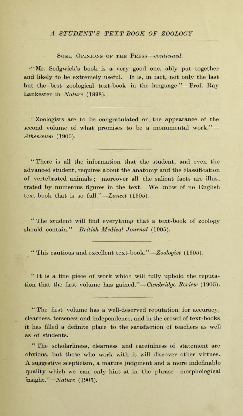 Some Opinions of the Press—continued. •“ Mr. Sedgwick’s book is a very good one, ably put together and likely to be extremely useful. It is, in fact, not only the last but the best zoological text-book in the language.”—Prof. Ray Lankester in Nature (1898). “ Zoologists are to be congratulated on the appearance of the second volume of what promises to be a monumental work.”— Athenceum (1905). “ There is all the information that the student, and even the advanced student, requires about the anatomy and the classification of vertebrated animals ; moreover all the salient facts are illus. trated by numerous figures in the text. We know of no English text-book that is so full.”—Lancet (1905). “ The student will find everything that a text-book of zoology should contain.”—British Medical Journal (1905). “ This cautious and excellent text-book.”—Zoologist (1905). “It is a fine piece of work which will fully uphold the reputa- tion that the first volume has gained.”—Cambridge Review (1905). “ The first volume has a well-deserved reputation for accuracy, clearness, terseness and independence, and in the crowd of text-books it has filled a definite place to the satisfaction of teachers as well as of students. “ The scholarliness, clearness and carefulness of statement are obvious, but those who work with it will discover other virtues. A suggestive scepticism, a mature judgment and a more indefinable quality which we can only hint at in the phrase—morphological