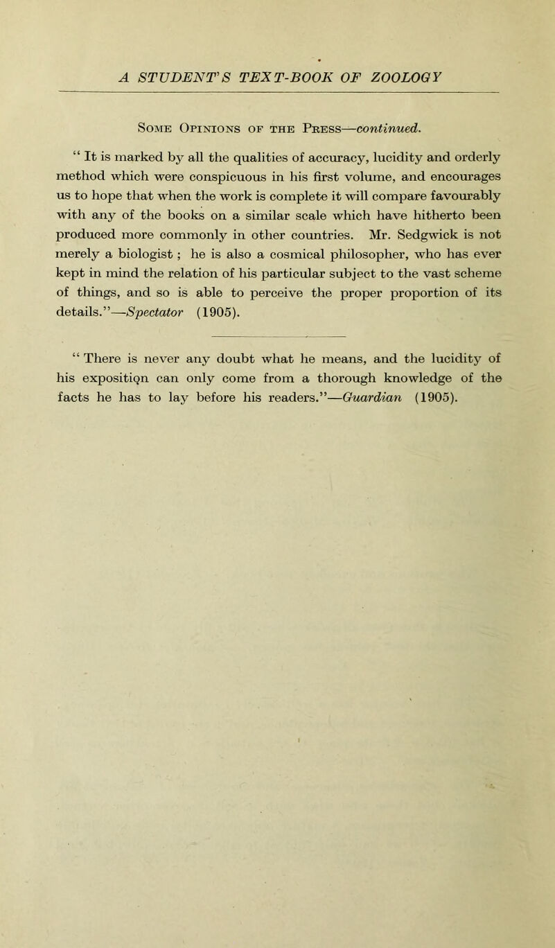 Some Opinions of the Pbess—continued. “ It is marked by all the qualities of accuracy, lucidity and orderly method which were conspicuous in his first volume, and encourages us to hope that when the work is complete it will compare favourably with any of the books on a similar scale which have hitherto been produced more commonly in other countries. Mr. Sedgwick is not merely a biologist; he is also a cosmical philosopher, who has ever kept in mind the relation of his particular subject to the vast scheme of things, and so is able to perceive the proper proportion of its details.”—Spectator (1905). “ There is never any doubt what he means, and the lucidity of his expositiqn can only come from a thorough knowledge of the facts he has to lay before his readers.”—Guardian (1905).