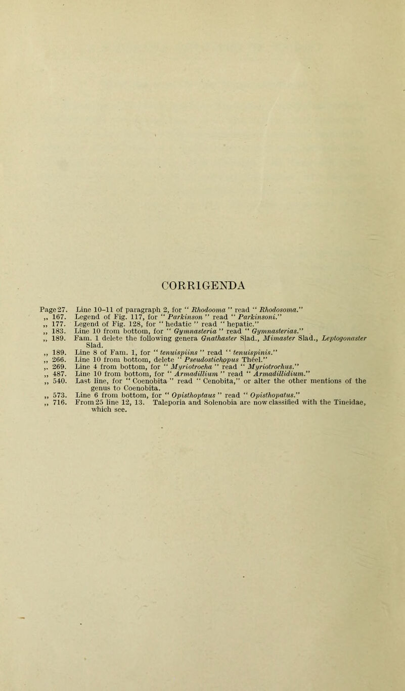 CORRIGENDA Page 27. „ 167. „ 177. „ 183. „ 189. „ 189. „ 266. ,. 269. „ 487. „ 540. „ 573. „ 716. Line 10-11 of paragraph 2, for “ Rhodooma ” read “ Rhodosonia. Legend of Fig. 117, for  Parkinson ” read “ Parkinsoni.” Legend of Fig. 128, for “ hedatio ” read “ hepatic.” Line 10 from bottom, for “ Oymnasteria ” read “ Oymnasterias. . Fain. 1 delete tlie following genera Gnathaster Slad., Mimaster Slad., Leptogonaster Slad. Line 8 of Fain. 1, for “ tenuispiins ” read “ tenuispinis.” Line 10 from bottom, delete “ Pseudostichopus Th^el.” Line 4 from bottom, for “ Myriotrocha ” read “ Myriotrochus. Line 10 from bottom, for ‘‘ Armadillium ” read “ Armadillidium.” Last line, for “ Coenobita ” read “ Cenobita,” or alter the other mentions of the genus to Coenobita. Line 6 from bottom, for “ Opisthoptaus ” read “ Opisthopatas. From 25 line 12, 13. Taleporia and Solenobia are now classified with tlie Tineidae, which see.