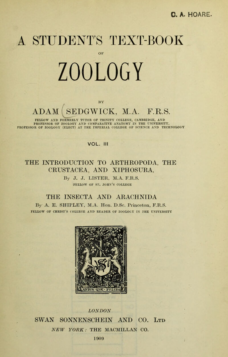 A STUDENT’S TEXT-BOOK ZOOLOGY BY ADAM (^SEDGWICK, M.A. F.R.S. PEMOW AND rOR-MERlY TETOR OP TRINITY COIIEGE, CAMBRIDGE, AND PROFESSOR OP ZOOLOGY AND COMPARATIVE ANATOMY IN THE UNIVERSITY. PROFESSOR OF ZOOLOGY (ELECT) AT THE IMPERIAL COLLEGE OP SCIENCE AND TECHNOLOGY VOL. Ill THE INTRODUCTION TO ARTHROPODA, THE CRUSTACEA, AND XIPHOSURA, By J. J. LISTER, ]\r.A. F.R.S. FELLOW OF ST. JOHN’S COLLEGE THE INSECTA AND ARACHNIDA By A. E. SHIPLEY, M.A. Hon. D.Sc. Princeton, F.R.S. FELLOW OP CHRIST'S COLLEGE AND READER OP ZOOLOGY IN THE UNIVERSITY LONDON SWAN SONNENSCHEIN AND CO. Ltd NEW YORK: THE MACMILLAN CO. 1909