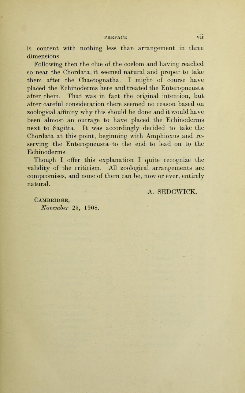 is content with nothing less than arrangement in three dimensions. Following then the clue of the coelom and having reached so near the Chordata, it seemed natural and proper to take them after the Chaetognatha. I might of course have placed the Echinoderms here and treated the Enteropneusta after them. That was in fact the original intention, but after careful consideration there seemed no reason based on zoological affinity why this should be done and it would have been almost an outrage to have placed the Echinoderms next to Sagitta. It was accordingly decided to take the Chordata at this point, beginning with Amphioxus and re- serving the Enteropneusta to the end to lead on to the Echinoderms. Though I offer this explanation I quite recognize the validity of the criticism. All zoological arrangements are compromises, and none of them can be, now or ever, entirely natural. A. SEDGWICK. Cambridge, November 25, 1908.