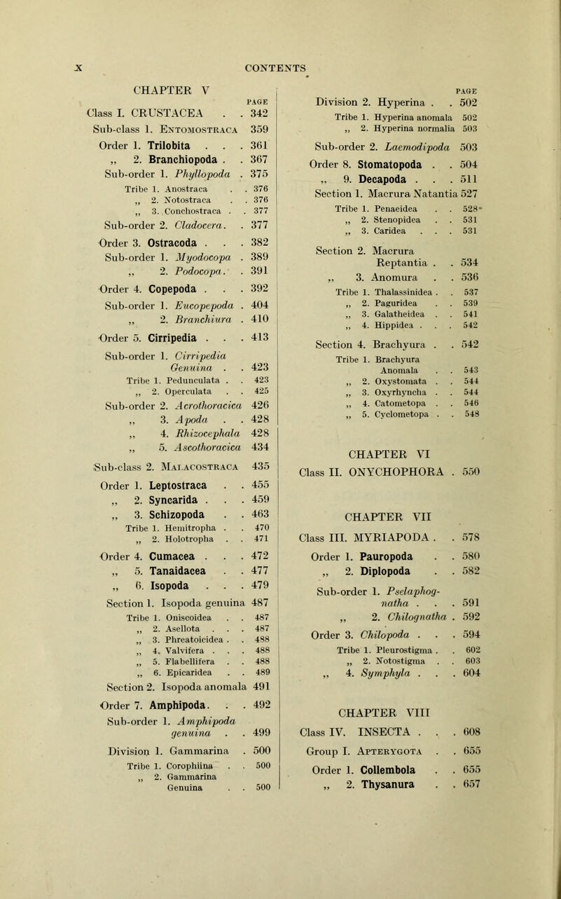 CHAPTER V PAGE Class I. CRUSTACEA . . 342 Sub-class 1. Entomostraca 359 Order 1. Trilobita . . . 361 „ 2. Branchiopoda . 367 Sub-order 1. Phyllopoda . 375 Tribe 1. Anostraca 376 „ 2. Notostraca 370 „ 3. Conchostraca . 377 Sub-order 2. Cladocera. 377 Order 3. Ostracoda . 382 Sub-order 1. Myodocopa . 389 ,, 2. Podocopa. 391 Order 4. Copepoda . 392 Sub-order 1. Eucopepoda . 404 ,, 2. Branchiura . 410 Order 5. Cirripedia . 413 Sub-order 1. Cirripedia Genuina . 423 Tribe 1. Pedunculata . 423 „ 2. Operculata 425 Sub-order 2. Acrothoracica 426 „ 3. Apoda 428 „ 4. Bhizocephala 428 „ 0. Ascothoracica 434 Sub-class 2. Mai.acostraca 435 Order 1. Leptostraca . . 455 „ 2. Syncarida . 459 „ 3. Schizopoda 463 Tribe 1. Heinitropha . 470 „ 2. Holotropha 471 Order 4. Cumacea . 472 „ 5. Tanaidacea 477 „ 6. Isopoda . . 479 Section 1. Isopoda genuina 487 Tribe 1. Oniscoidea 487 „ 2. Asellota 487 „ 3. Phreatoicidea . 488 „ 4. Valvifera . 488 „ 5. Flabellifera 488 „ 6. Epicaridea 489 Section 2. Isopoda anomala 491 Order 7. Amphipoda. 492 Sub-order 1. Amphipoda genuina 499 Division 1. Gammarina 500 Tribe 1. Corophiina 500 „ 2. Gammarina Genuina 500 PAGE Division 2. Hyperina . . 502 Tribe 1. Hyperina anomala 502 „ 2. Hyperina normalia 503 Sub-order 2. Laemodipoda 503 Order 8. Stomatopoda . 504 „ 9. Decapoda . . . 511 Section 1. Macrura Natantia 527 Tribe 1. Penaeidea 528- „ 2. Stenopidea 531 „ 3. Caridea 531 Section 2. Macrura Reptantia . 534 „ 3. Anomura 536 Tribe 1. Thalassinidea . 537 „ 2. Paguridea 539 „ 3. Galatheidea . 541 „ 4. Hippidea . 542 Section 4. Brachyura . 542 Tribe 1. Brachyura Anomala 543 „ 2. Oxystomata . 544 „ 3. Oxyrhyncha . 544 „ 4. Catometopa . 546 „ 5. Cyclometopa . 548 CHAPTER VI Class II. ONYCHOPHORA . 550 CHAPTER VII Class III. MYRIAPODA . . 578 Order I. Pauropoda 580 „ 2. Diplopoda 582 Sub-order 1. Pselaphog- natha . 591 „ 2. Chilognatha . 592 Order 3. Chilopoda . , 594 Tribe 1. Pleurostigma . „ 2. Notostigraa „ 4. Symphyla . 602 603 . 604 CHAPTER VIII Class IV. INSECTA . . , , 608 Group I. Apterygota . . 655 Order 1. Collembola . . , 655 „ 2. Thysanura . . , 657