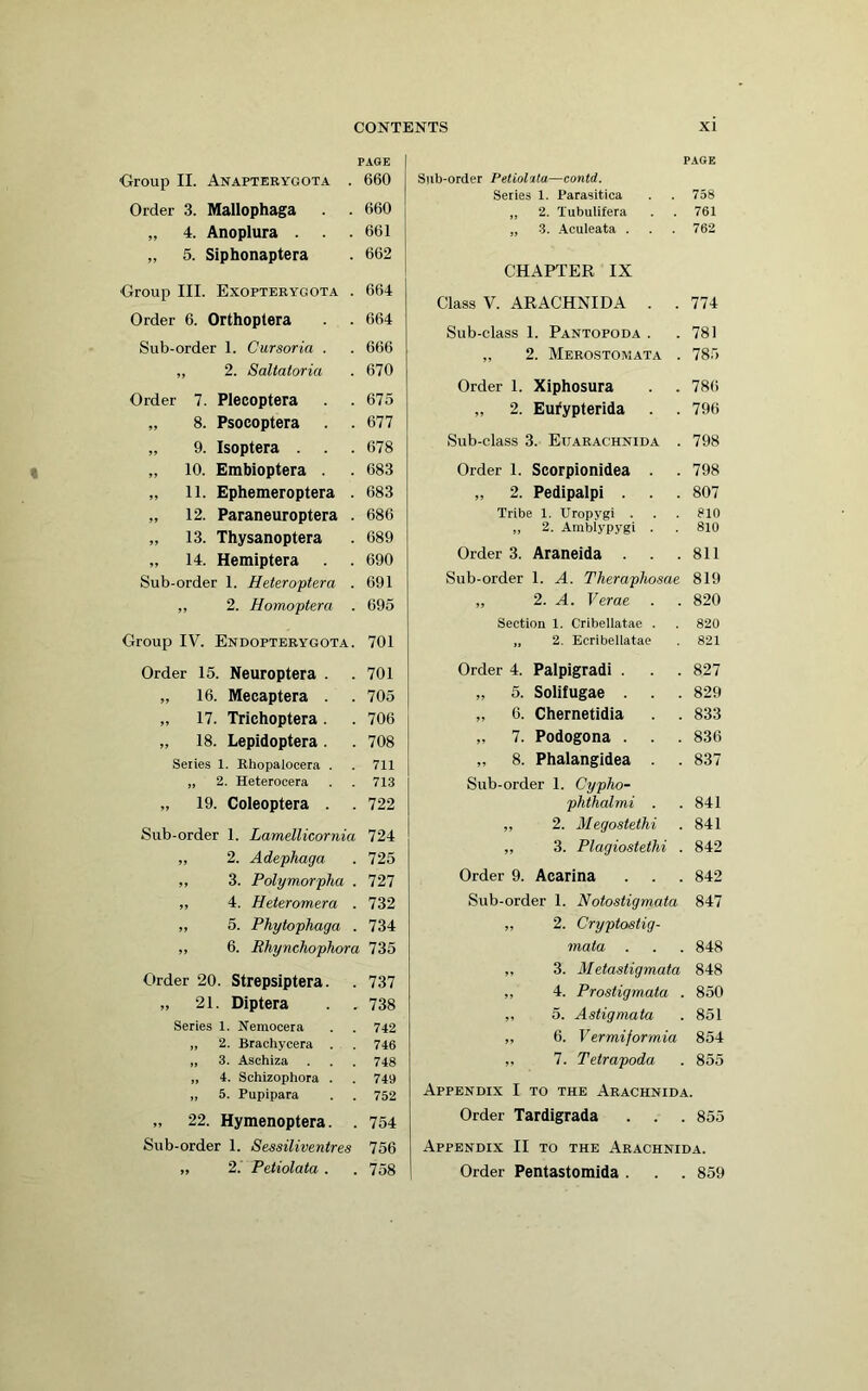 PAGE Group II. Anapterygota . 660 Order 3. Mallophaga . . 660 „ 4. Anoplura . . 661 „ 5. Siphonaptera . 662 Group III. Exopterygota . 664 Order 6. Orthoptera . . 664 Sub-order 1. Cursoria . . 666 „ 2. Saltatoria . 670 Order 7. Plecoptera . . 675 „ 8. Psocoptera . .677 „ 9. Isoptera . . . 678 „ 10. Embioptera . . 683 „ 11. Ephemeroptera . 683 „ 12. Paraneuroptera . 686 „ 13. Thysanoptera . 689 „ 14. Hemiptera . . 690 Sub-order 1. Heteroptera . 691 ,, 2. Homoptera . 695 Group IV. Endopterygota. 701 Order 15. Neuroptera . . 701 „ 16. Mecaptera . . 705 „ 17. Trichoptera. . 706 „ 18. Lepidoptera. . 708 Series 1. Rhopalocera . . 711 „ 2. Heterocera . . 713 „ 19. Coleoptera . .722 Sub-order 1. Lamellicornia 724 „ 2. Adephaga . 725 ,, 3. Polymorpha . 727 „ 4. Heteromera . 732 „ 6. Phytophaga . 734 ,, 6. Rhynchophora 735 Order 20. Strepsiptera. . 737 „ 21. Diptera . . 738 Series 1. Nemocera . . 742 „ 2. Brachycera . . 746 „ 3. Aschiza . . . 748 „ 4. Schizophora . . 749 „ 5. Pupipara . . 752 „ 22. Hymenoptera. . 754 Sub-order 1. S&ssiliventres 756 „ 2. Petiolata . . 758 PAGE Sub-order Petioluta—contd. Series 1. Parasitica . . 758 „ 2. Xubulifera . . 761 „ 3. Aculeata . . . 762 CHAPTER IX Class V. ARACHNIDA . . 774 Sub-class 1. Pantopoda . .781 „ 2. Merostomata . 785 Order 1. Xiphosura . . 786 „ 2. Eufypterida . . 796 Sub-class 3. Etjarachnida . 798 Order 1. Scorpionidea . . 798 „ 2. Pedipalpi . . . 807 Tribe 1. Uropygi . . . 810 „ 2. Arablypygi . . 810 Order 3. Araneida . . .811 Sub-order 1. A. Theraphosae 819 ,, 2. A. Verae . . 820 Section 1. Cribellatae . . 820 „ 2. Ecribellatae . 821 Order 4. Palpigradi . . . 827 „ 5. Solifugae . . . 829 „ 6. Chernetidia . . 833 „ 7. Podogona . . . 836 „ 8. Phalangidea . . 837 Sub-order 1. Cypho- phthalmi . .841 ,, 2. Megosteihi . 841 „ 3. Plagiostethi . 842 Order 9. Acarina . . . 842 Sub-order 1. Notostigmata 847 ,, 2. Cryptostig- mata . . . 848 „ 3. Metastigmata 848 ,, 4. Prostigmata . 850 ,, 5. Astigmata . 851 „ 6. Vermiformia 854 ,, 7. Tetrapoda . 855 Appendix I to the Arachnida. Order Tardigrada . . . 855 Appendix II to the Arachnida. Order Pentastomida . . . 859