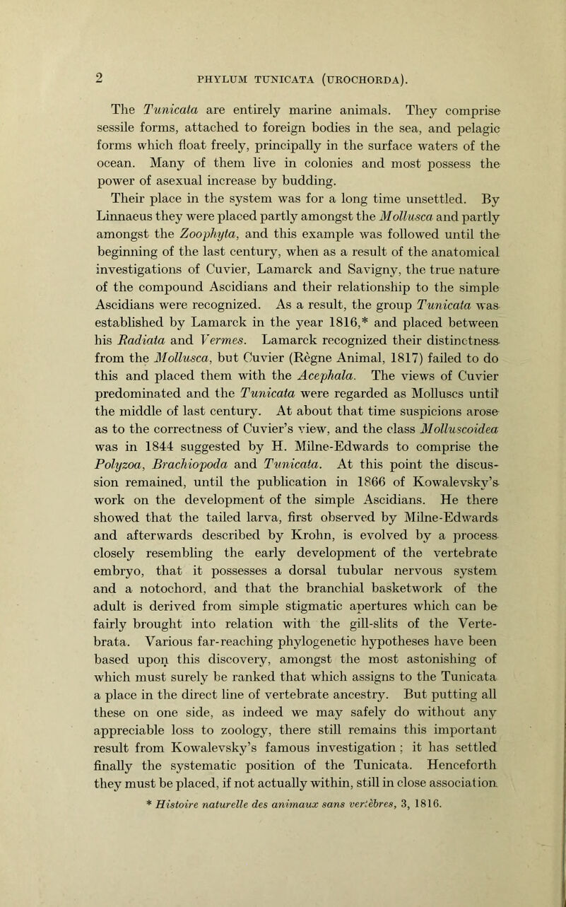 Tlie Tunicata are entirely marine animals. They comprise sessile forms, attached to foreign bodies in the sea, and pelagic forms which float freely, principally in the surface waters of the ocean. Many of them live in colonies and most possess the power of asexual increase by budding. Their place in the system was for a long time unsettled. By Linnaeus they were placed partly amongst the Mollusca and partly amongst the Zoophyta, and this example was followed until the beginning of the last century, when as a result of the anatomical investigations of Cuvier, Lamarck and Savigny, the true nature of the compound Ascidians and their relationship to the simple Ascidians were recognized. As a result, the group Tunicata was established by Lamarck in the year 1816,* and placed between his Badiata and Vermes. Lamarck recognized their distinctness from the Mollusca, but Cuvier (Regne Animal, 1817) failed to do this and placed them with the Acephala. The views of Cuvier predominated and the Tunicata were regarded as Molluscs until the middle of last century. At about that time suspicions arose as to the correctness of Cuvier’s view, and the class Molluscoidea was in 1844 suggested by H. Milne-Edwards to comprise the Polyzoa, Brachiopoda and Timicata. At this point the discus- sion remained, until the publication in 1866 of Kowalevsky’s work on the development of the simple Ascidians. He there showed that the tailed larva, first observed by Milne-Edwards and afterwards described by Krohn, is evolved by a process closely resembling the early development of the vertebrate embryo, that it possesses a dorsal tubular nervous system and a notochord, and that the branchial basketwork of the adult is derived from simple stigmatic apertures which can be fairly brought into relation with the gill-slits of the Verte- brata. Various far-reaching phylogenetic hypotheses have been based upon this discovery, amongst the most astonishing of which must surely be ranked that which assigns to the Tunicata a place in the direct line of vertebrate ancestry. But putting all these on one side, as indeed we may safely do without any appreciable loss to zoology, there still remains this important result from Kowalevsky’s famous investigation ; it has settled finally the systematic position of the Tunicata. Henceforth they must be placed, if not actually within, still in close associat iorr * Histoire naturelle des animaux sans vertehres, 3, 1816.