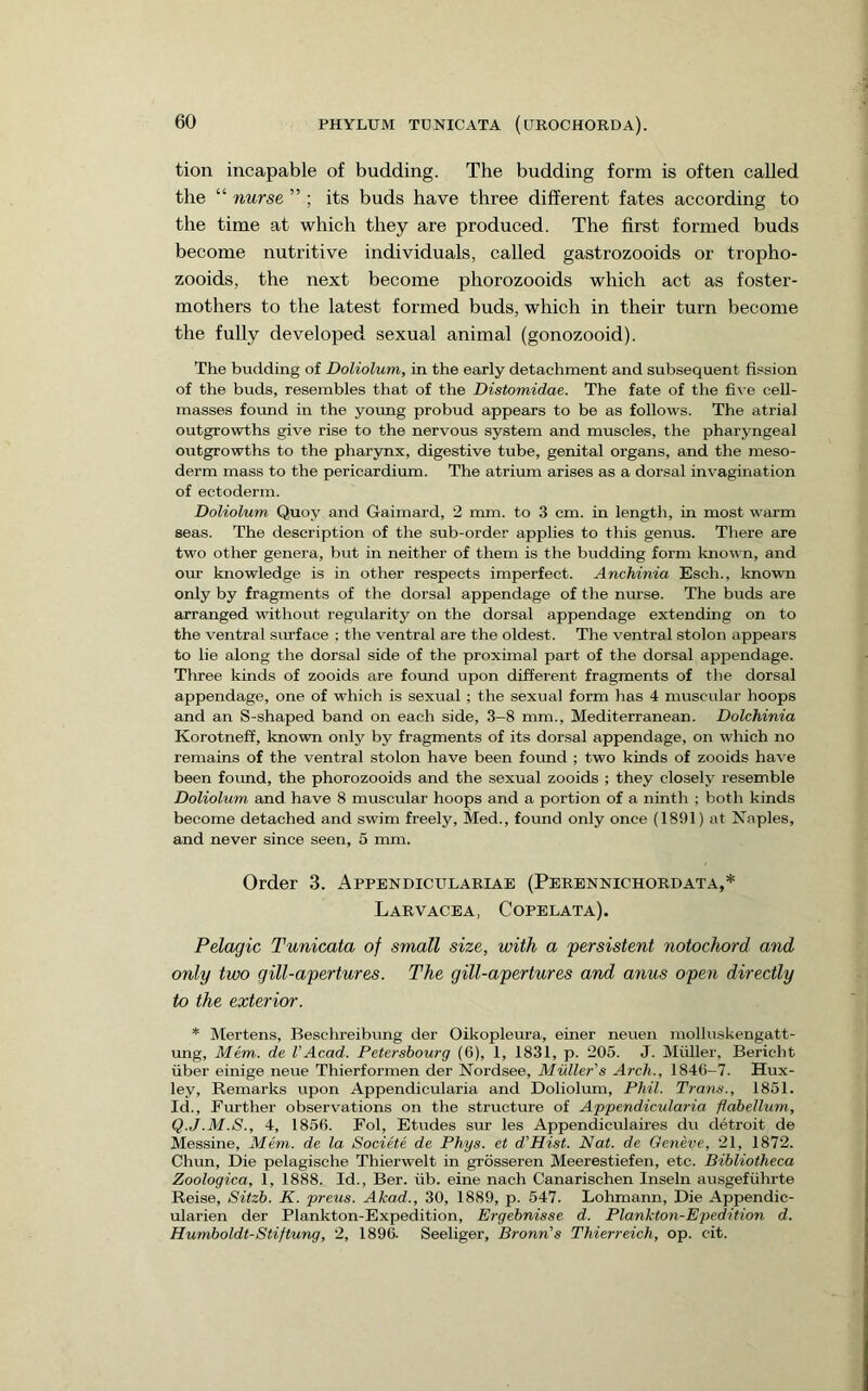 tion incapable of budding. The budding form is often called the “ nurse ” ; its buds have three different fates according to the time at which they are produced. The first formed buds become nutritive individuals, called gastrozooids or tropho- zooids, the next become phorozooids which act as foster- mothers to the latest formed buds, which in their turn become the fully developed sexual animal (gonozooid). The budding of Doliolum, in the early detachment and subsequent fission of the buds, resembles that of the Distomidae. The fate of the five cell- masses found in the yoimg probud appears to be as follows. The atrial outgrowths give rise to the nervous system and muscles, the pharyngeal outgrowths to the pharynx, digestive tube, genital organs, and the meso- derm mass to the pericardium. The atrium arises as a dorsal invagination of ectoderm. Doliolum Quoy and Gaimard, 2 mm. to 3 cm. in length, in most warm seas. The description of the sub-order applies to this genus. There are two other genera, but in neither of them is the budding form known, and our knowledge is in other respects imperfect. Anchinia Esch., known only by fragments of the dorsal appendage of the nurse. The buds are arranged without regularity on the dorsal appendage extending on to the ventral sirrface ; the ventral are the oldest. The ventral stolon appears to lie along the dorsal side of the proximal part of the dorsal appendage. Three kinds of zooids are found upon different fragments of the dorsal appendage, one of which is sexual; the sexual form has 4 muscular hoops and an S-shaped band on each side, 3-8 mm., Mediterranean. Dolchinia Korotneff, known only by fragments of its dorsal appendage, on which no remains of the ventral stolon have been foimd ; two kinds of zooids have been foimd, the phorozooids and the sexual zooids ; they closely resemble Doliolum and have 8 muscular hoops and a portion of a ninth ; both kinds become detached and swim freely, Med., found only once (1891) at Naples, and never since seen, 5 mm. Order 3. Appendiculariab (Perennichordata,* Larvacea, Copelata). Pelagic Tunicata of small size, with a persistent notochord and only two gill-apertures. The gill-apertures and anus open directly to the exterior. * Mertens, Beschreibung der Oikopleura, einer neuen molluskengatt- ung, Mem. de VAcad. Petersbourg (6), 1, 1831, p. 205. J. Muller, Bericht liber einige neue Thierformen der Nordsee, MulleAs Arch., 1840-7. Hux- ley, Remarks upon Appendicularia and Doliolum, Phil. Trans., 1851. Id., Further observ^ations on the structure of Appendicularia flahellum, Q.J.M.S., 4, 1856. Fol, Etudes sur les Appendiculaires du detroit de Messine, Mem. de la Societe de Phys. et d’Hist. Nat. de Geneve, 21, 1872. Chun, Die pelagische Thierwelt in grosseren Meerestiefen, etc. Bibliotheca Zoologica, 1, 1888. Id., Ber. iib. eine nach Canarischen Inseln ausgefiihrte Reise, Sitzb. K. preus. Akad., 30, 1889, p. 547. Lohmann, Die Appendic- ularien der Plankton-Expedition, Ergebnisse d. Plankton-Epedition d. Humboldt-Stiftung, 2, 1896. Seeliger, Bronn’’s Thierreich, op. cit.
