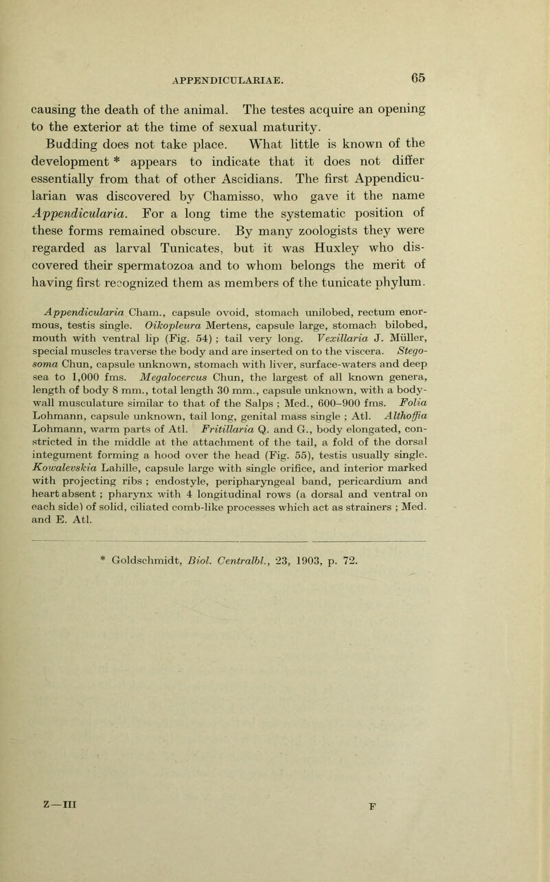 causing the death of the animal. The testes acquire an opening to the exterior at the time of sexual maturity. Budding does not take place. What little is known of the development * appears to indicate that it does not differ essentially from that of other Ascidians. The first Appendicu- larian was discovered by Chamisso, who gave it the name Appendicularia. For a long time the systematic position of these forms remained obscure. By many zoologists they were regarded as larval Tunicates, but it was Huxley who dis- covered their spermatozoa and to whom belongs the merit of having first recognized them as members of the tunicate phylum. Appendicularia Cham., capsule ovoid, stomach imilobed, rectum enor- mous, testis single. Oikopleura Mertens, capsule large, stomach bilobed, mouth with ventral lip (Fig. 54) ; tail very long. Vexillaria J. Muller, special muscles traverse the body and are inserted on to the viscera. Stego- soma Chun, capsule imknown, stomach with liver, surface-waters and deep sea to 1,000 fms. Megalocercus Chun, the largest of all known genera, length of body 8 mm., total length 30 mm., capsule unknown, with a body- wall musculature similar to that of the Salps ; Med., 600-900 fms. Folia Lohmann, capsule unknown, tail long, genital mass single ; Atl. Althoffia Lohmann, warm parts of Atl. Fritillaria Q. and G., body elongated, con- .stricted in the middle at the attachment of the tail, a fold of the dorsal integument forming a hood over the head (Fig. 55), testis usually single. Kowalevskia Lahille, capsule large with single orifice, and interior marked with projecting ribs ; endostyle, peripharyngeal band, pericardium and heart absent ; pharynx with 4 longitudinal rows (a dorsal and ventral on each side) of solid, ciliated comb-like processes which act as strainers ; Med. and E. Atl. * Goldschmidt, Biol. Centralbl., 23, 1903, p. 72. Z—III F