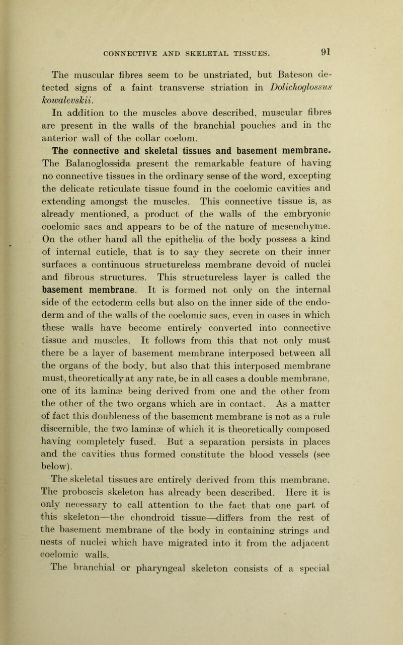 The muscular fibres seem to be unstriated, but Bateson de- tected signs of a faint transverse striation in Dolichoglossus kowalevskii. In addition to the muscles above described, muscular fibres are present in the walls of the branchial pouches and in the anterior wall of the collar coelom. The connective and skeletal tissues and basement membrane. The Balanoglossida present the remarkable feature of having no connective tissues in the ordinary sense of the word, excepting the delicate reticulate tissue found in the coelomic cavities and extending amongst the muscles. This connective tissue is, as already mentioned, a product of the walls of the embryonic coelomic sacs and appears to be of the nature of mesenchyme. On the other hand all the epithelia of the body possess a kind of internal cuticle, that is to say they secrete on their inner surfaces a continuous structureless membrane devoid of nuclei and fibrous structures. This structureless layer is called the basement membrane. It is formed not only on the internal side of the ectoderm cells but also on the inner side of the endo- derm and of the walls of the coelomic sacs, even in cases in which these walls have become entirely converted into connective tissue and muscles. It follows from this that not only must there be a layer of basement membrane interposed between aU the organs of the body, but also that this interposed membrane must, theoretically at any rate, be in all cases a double membrane, one of its laminae being derived from one and the other from the other of the two organs which are in contact. As a matter of fact this doubleness of the basement membrane is not as a rule discernible, the two laminae of which it is theoretically composed having completely fused. But a separation persists in places and the cavities thus formed constitute the blood vessels (see below). The skeletal tissues are entirely derived from this membrane. The proboscis skeleton has already been described. Here it is only necessary to call attention to the fact that one part of this skeleton—the chondroid tissue—differs from the rest of the basement membrane of the body in containing strings and nests of nuclei which have migrated into it from the adjacent coelomic walls. The branchial or pharjmgeal skeleton consists of a special