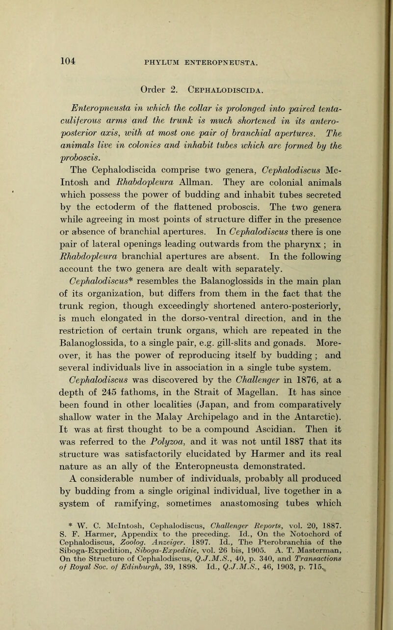 Order 2. Cephalodiscida. Enteropneusta in which the collar is prolonged into paired tenta- culiferous arms and the trunk is much shortened in its antero- posterior axis, with at most one pair of branchial apertures. The animals live in colonies and inhabit tubes which are formed by the proboscis. The Cephalodiscida comprise two genera, Cephalodiscus Mc- Intosh and Rhabdopleura Allman. They are colonial animals which possess the power of budding and inhabit tubes secreted by the ectoderm of the flattened proboscis. The two genera while agreeing in most points of structure differ in the presence or absence of branchial apertures. In Cephalodiscus there is one pair of lateral openings leading outwards from the pharynx ; in Rhabdopleura branchial apertures are absent. In the following account the two genera are dealt with separately. Cephalodiscus* resembles the Balanoglossids in the main plan of its organization, but differs from them in the fact that the trunk region, though exceedingly shortened antero-posteriorly, is much elongated in the dorso-ventral direction, and in the restriction of certain trunk organs, which are repeated in the Balanoglossida, to a single pair, e.g. gill-slits and gonads. More- over, it has the power of reproducing itself by budding ; and several individuals live in association in a single tube system. Cephalodiscus was discovered by the Challenger in 1876, at a depth of 245 fathoms, in the Strait of Magellan. It has since been found in other localities (Japan, and from comparatively shallow water in the Malay Archipelago and in the Antarctic). It was at first thought to be a compound Ascidian. Then it was referred to the Polyzoa, and it was not until 1887 that its structure was satisfactorily elucidated by Harmer and its real nature as an ally of the Enteropneusta demonstrated. A considerable number of individuals, probably aU produced by budding from a single original individual, live together in a system of ramifying, sometimes anastomosing tubes which * W. C. McIntosh, Cephalodiscus, Challenger Reports, vol. 20, 1887. S. F. Harmer, Appendix to the preceding. Id., On the Notochord of Cephalodiscus, Zoolog. Anzeiger. 1897. Id., The Pterobranchia of the Siboga-Expedition, Siboga-Expeditie, vol. 26 bis, 190.5. A. T. Masterman, On the Structure of Cephalodiscus, Q.J.M.S., 40, p. 340, and Transactions of Royal Soc. of Edinburgh, 39, 1898. Id., Q.J.M.S., 46, 1903, p. 715.,,