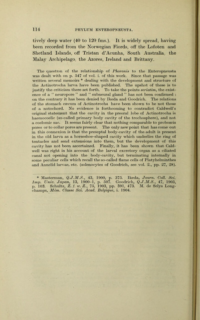 lively deep water (40 to 120 fms.). It is widely spread, having been recorded from the Norwegian Fiords, off the Lofoten and Shetland Islands, off Tristan d’Acunha, South Australia, the Malay Archipelago, the Azores, Ireland and Brittany. The question of the relationship of Phoronis to the Enteropneusta was dealt with on p. 547 of vol. i. of this work. Since that passage was written several memoirs * dealing with the development and structure of the Actinotrocha larva have been published. The upshot of these is to justify the criticism there set forth. To take the points seriatim, the exist- ence of a “ neuropore ” and “ subneural gland ” has not been confirmed : on the contrary it has been denied by Ikeda and Goodrich. The relations of the stomach caecum of Actinotrocha have been shown to be not those of a notochord. No evidence is forthcoming to contradict Caldwell’s original statement that the cavity in the preoral lobe of Actinotrocha is haemocoelic (so-called primary body cavity of the trochosphere), and not a coelomic sac. It seems fairly clear that nothing comparable to proboscis pores or to collar pores are present. The only new point that has come out in this connexion is that the preseptal body-cavity of the adult is present in the old larva as a horseshoe-shaped cavity which underlies the ring of tentacles and send extensions into them, but the development of this cavity has not been ascertained. Finally, it has been shown that Cald- well was right in his account of the larval excretory organ as a ciliated canal not opening into the body-cavity, but terminating internally in some peculiar cells which recall the so-called fiame cells of Platyhelminthes and Annelid larvae, etc. (solenocytes of Goodrich, see vol. 2., pp. 27, 28). * Masterman, Q.J.M.S., 43, 1900, p. 375. Ikeda, Journ. Coll. Sci. Imp. Univ. Japan, 13, 1900-1, p. 507. Goodrich, Q.J.M.S., 47, 1903, p. 103. Schultz, Z. f. w. Z., 75, 1903, pp. 391, 473. M. de Selys Long- champs, Mem. Classe Sci. Acad. Belgique, i. 1904.