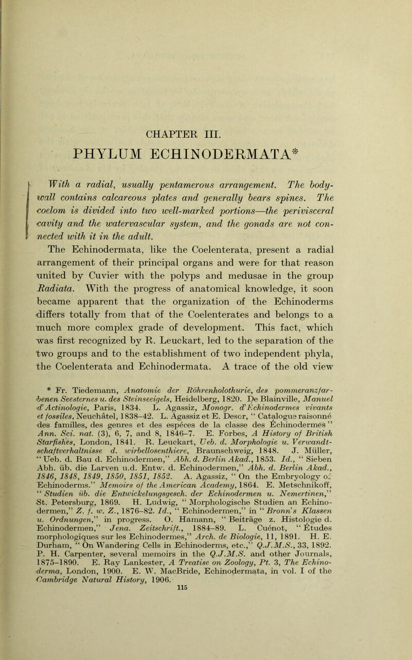 CHAPTER III. PHYLUM ECHINODERMATA^ a radial, usually pentamerous arrangement. The hody- wall contains calcareous plates and generally hears spines. The coelom is divided into two well-marked portions—the perivisceral cavity and the watervascular system, and the gonads are not con- nected with it in the adult. The Echinodermata, like the Coelenterata, present a radial arrangement of their principal organs and were for that reason united by Cuvier with the polyps and medusae in the group Radiata. With the progress of anatomical knowledge, it soon became apparent that the organization of the Echinoderms differs totally from that of the Coelenterates and belongs to a much more complex grade of development. This fact, which was first recognized by R. Leuckart, led to the separation of the two groups and to the establishment of two independent phyla, the Coelenterata and Echinodermata. A trace of the old view * Fr. Tiedemann, Anatomie der Rohrenholothurie, des pommeranzfar- 'benen Seesternes u. des Steinseeigels, Heidelberg, 1820. De Blainville, Manuel ■d' Actinologie, Paris, 1834. L. Agassiz, Monogr. di Echinodermes vivants et fossiles, Neuchatel, 1838-42. L. Agassiz et E. Desor, “ Catalogue raisonne des families, des genres et des especes de la classe des 6chinodermes ” Ann. Set. nat. (3), 6, 7, and 8, 1846-7. E. Forbes, A History of British Starfishes, London, 1841. R. Leuckart, IJeh. d. Morphologic u. Verwandt- schaftverhaltnisse d. wirhellosenthiere, Braunschweig, 1848. J. Muller, ■“ Ueb. d. Bau d. Echinodermen,” Ahh.d. Berlin Akad., 1853. Id., “ Sieben Abh. iib. die Larven u.d. Entw. d. Echinodermen,” Ahh. d. Berlin Akad., 1846, 1848, 1849, 1850, 1851, 1852. A. Agassiz, “ On the Embryology of Echinoderms.” Memoirs of the American Academy, 1864. E. Metschnikoff, “ Studien iib. die Entwickelungsgesch. der Echinodermen u. Nemertinenf St. Petersburg, 1869. H. Ludwig, “ Morphologisehe Studien an Echino- dermen,” Z. f. w. Z., 1876-82. Id., “ Echinodermen,” in “ Bronn's Klassen u. Ordnungen, in progress. O. Hamann, “ Beitrage z. Histologie d. Echinodermen,” Jena. Zeitschrift., 1884-89. L. Cuenot, “Etudes morphologiques sur les Echinodermes,” Arch, de Biologie, 11, 1891. H. E. Durham, “ On Wandering Cells in Echinoderms, etc.,” Q.J.M.S., 33, 1892. P. H. Carpenter, several memoirs in the Q.J.M.S. and other Journals, 1875-1890. E. Ray Lankester, A Treatise on Zoology, Ft. 3, The Echino- derma, London, 1900. E. W. MacBride, Echinodermata, in vol. I of the •Cambridge Natural History, 1906.