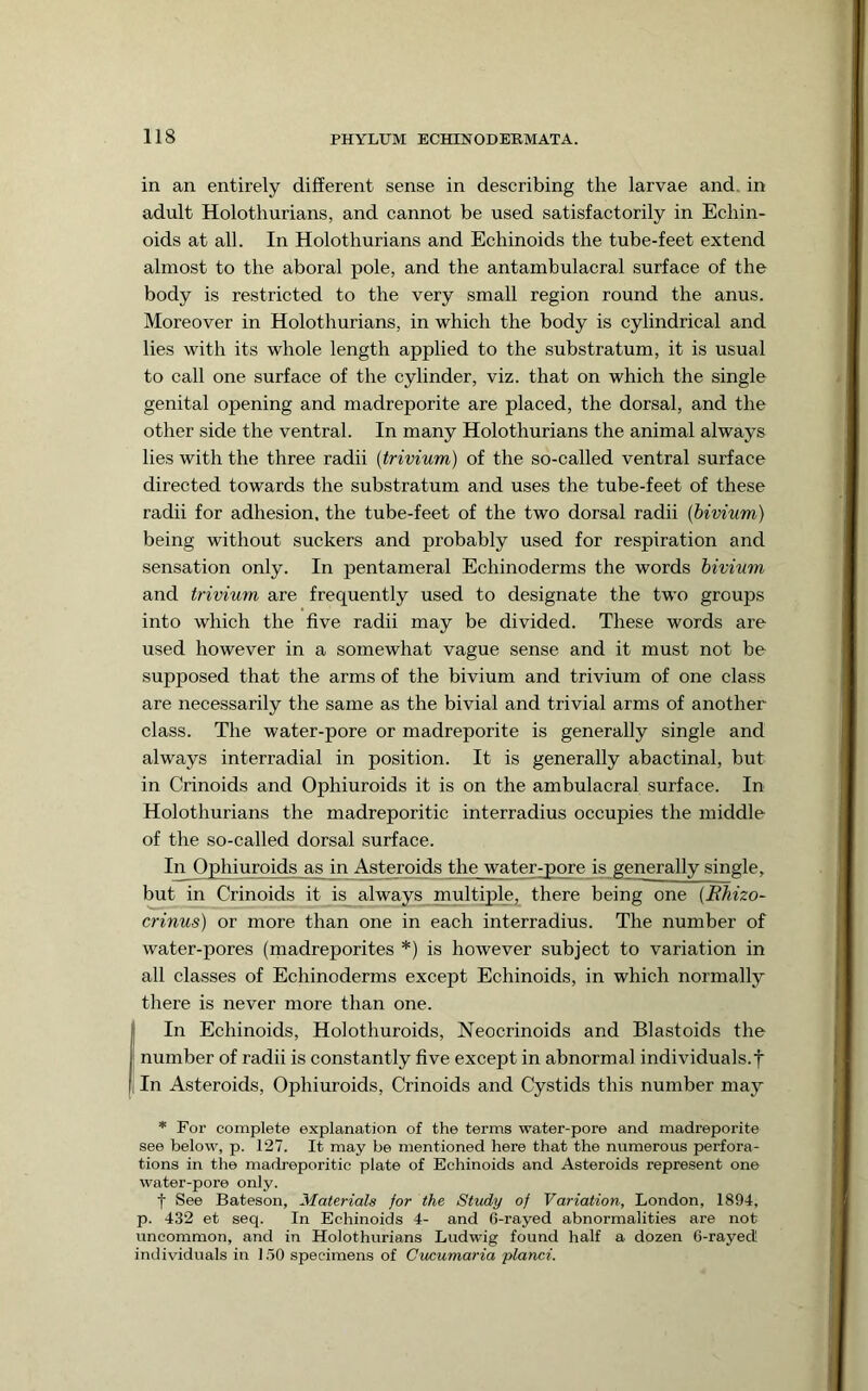 in an entirely different sense in describing the larvae and. in adult Holothurians, and cannot be used satisfactorily in Echin- oids at all. In Holothurians and Echinoids the tube-feet extend almost to the aboral pole, and the antambulacral surface of the body is restricted to the very small region round the anus. Moreover in Holothurians, in which the body is cylindrical and lies with its whole length applied to the substratum, it is usual to call one surface of the cylinder, viz. that on which the single genital opening and madreporite are placed, the dorsal, and the other side the ventral. In many Holothurians the animal always lies with the three radii {trivium) of the so-called ventral surface directed towards the substratum and uses the tube-feet of these radii for adhesion, the tube-feet of the two dorsal radii {bivium) being without suckers and probably used for respiration and sensation only. In pentameral Echinoderms the words bivium and trivium are frequently used to designate the two groups into which the five radii may be divided. These words are used however in a somewhat vague sense and it must not be supposed that the arms of the bivium and trivium of one class are necessarily the same as the bivial and trivial arms of another class. The water-pore or madreporite is generally single and always interradial in position. It is generally abactinal, but in Crinoids and Ophiuroids it is on the ambulacral surface. In Holothurians the madreporitic interradius occupies the middle of the so-called dorsal surface. In Ophiuroids as in Asteroids the water-pore is generally single, but in Crinoids it is_ always multiple, there being one {Rhizo- crinus) or more than one in each interradius. The number of water-pores (madreporites *) is however subject to variation in all classes of Echinoderms except Echinoids, in which normally there is never more than one. I In Echinoids, Holothuroids, Neocrinoids and Blastoids the number of radii is constantly five except in abnormal individuals.f i In Asteroids, Ophiuroids, Crinoids and Cystids this number may * For complete explanation of the terms water-pore and madreporite see below, p. 127. It may be mentioned here that the numerous perfora- tions in the madreporitic plate of Echinoids and Asteroids represent one water-pore only. t See Bateson, Materials for the Study of Variation, London, 1894, p. 432 et seq. In Echinoids 4- and 6-rayed abnormalities are not uncommon, and in Holothurians Ludwig found half a dozen 6-rayecl! individuals in 1,50 specimens of Cucumaria planci.