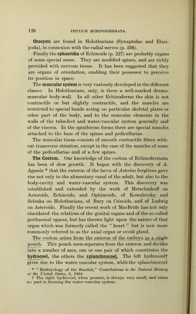 Otocysts are found in Holothurians (Synaptidae and Elasi- poda), in connexion with the radial nerves (p. 256). Finally the sphaeridia of Echinoids (p. 227) are probably organs of some special sense. They are modified spines, and are richly provided with nervous tissue. It has been suggested that they are organs of orientation, enabling their possessor to perceive its position in space. The muscular system is very variously developed in the different classes. In Holothurians, only, is there a well-marked dermo- muscular body-wall. In all other Echinoderms the skin is not contractile or but slightly contractile, and the muscles are restricted to special bands acting on particular skeletal plates or other part of the body, and to the muscular elements in the walls of the tube-feet and water-vascular system generally and of the viscera. In the spiniferous forms there are special muscles attached to the base of the spines and pedicellariae. The muscular tissue consists of smooth contractile fibres with- out transverse striation, except in the case of the muscles of some of the pedicellariae and of a few spines. The Coelom. Our knowledge of the coelom of Echinodermata has been of slow growth. It began with the discovery of A. Agassiz * that the enteron of the larva of Asterias herylinus gave rise not only to the alimentary canal of the adult, but also to the body-cavity and water-vascular system. This discovery was established and extended by the work of Metschnikoff on Asteroids, Echinoids, and Ophiuroids, of Kowalevsky and Selenka on Holothurians, of Bury on Crinoids, and of Ludwig on Asteroids. Finally the recent work of MacBride has not only elucidated the relations of the genital organs and of the so-called peri haemal spaces, but has thrown light upon the nature of that organ which was formerly called the “ heart ” but is now more commonly referred to as the axial organ or ovoid gland. The coelom arises from the enteron of the embryo as a single pouch. This pouch soon separates from the enteron and divides into a number of sacs, one or one pair of which constitutes the hydrocoel, the others the splanchnocoel. The left hydrocoelf gives rise to the water-vascular system, while the .splanchnocoel * “ Embryology of the Starfish,” Contributions to the Natural History of the United States, 5, 1864. f The right hydrocoel, when present, is always very small, and takes no part in forming the water-vascular system.