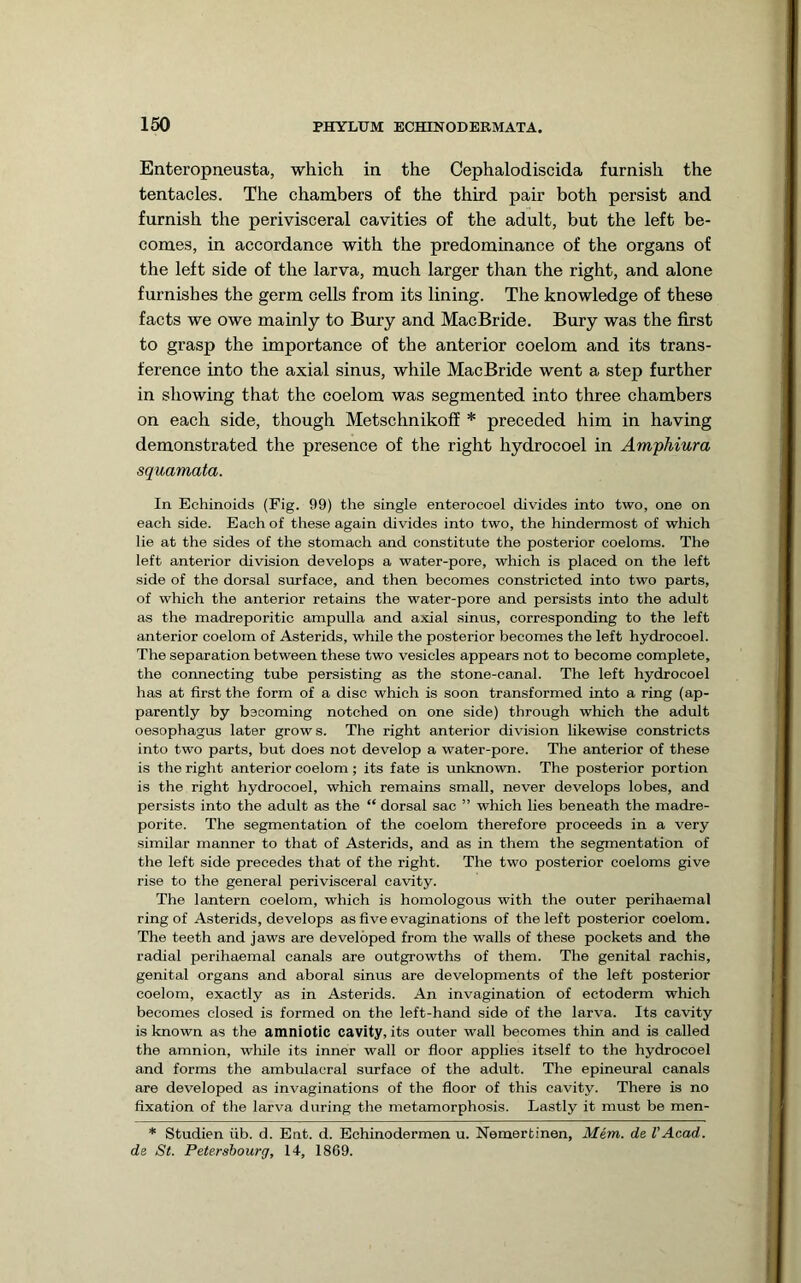 Enteropneusta, which in the Cephalodiscida furnish the tentacles. The chambers of the third pair both persist and furnish the perivisceral cavities of the adult, but the left be- comes, in accordance with the predominance of the organs of the left side of the larva, much larger than the right, and alone furnishes the germ cells from its lining. The knowledge of these facts we owe mainly to Bury and MacBride. Bury was the first to grasp the importance of the anterior coelom and its trans- ference into the axial sinus, while MacBride went a step further in showing that the coelom was segmented into three chambers on each side, though Metschnikoff * preceded him in having demonstrated the presence of the right hydrocoel in Arnyhiura squamata. In Echinoids (Fig. 99) the single enterocoel divides into two, one on each side. Each of these again divides into two, the hindermost of which lie at the sides of the stomach and constitute the posterior coeloms. The left anterior division develops a water-pore, which is placed on the left side of the dorsal surface, and then becomes constricted into two parts, of which the anterior retains the water-pore and persists into the adult as the madreporitic ampulla and axial sinus, corresponding to the left anterior coelom of Asterids, while the posterior becomes the left hydrocoel. The separation between these two vesicles appears not to become complete, the coimecting tube persisting as the stone-canal. The left hydrocoel has at first the form of a disc which is soon transformed into a ring (ap- parently by bsooming notched on one side) through which the adult oesophagus later grows. The right anterior division likewise constricts into two parts, but does not develop a water-pore. The anterior of these is the right anterior coelom ; its fate is unknown. The posterior portion is the right hydrocoel, which remains small, never develops lobes, and persists into the adult as the “ dorsal sac ” which lies beneath the madre- porite. The segmentation of the coelom therefore proceeds in a very similar manner to that of Asterids, and as in them the segmentation of the left side precedes that of the right. The two posterior coeloms give rise to the general perivisceral cavity. The lantern coelom, which is homologous with the outer perihaemal ring of Asterids, develops as five evaginations of the left posterior coelom. The teeth and jaws are developed from the walls of these pockets and the radial perihaemal canals are outgrowths of them. The genital rachis, genital organs and aboral sinus are developments of the left posterior coelom, exactly as in Asterids. An invagination of ectoderm which becomes closed is formed on the left-hand side of the larva. Its cavity is known as the amniotic cavity, its outer wall becomes thin and is called the amnion, while its inner wall or floor applies itself to the hydrocoel and forms the ambulacral surface of the adult. The epineural canals are developed as invaginations of the floor of this cavity. There is no fixation of the larva during the metamorphosis. Lastly it must be men- * Studien iib. d. Ent. d. Echinodermen u. Nemertinen, Mem. de I’Acad. de St. Petersbourg, 14, 1869.