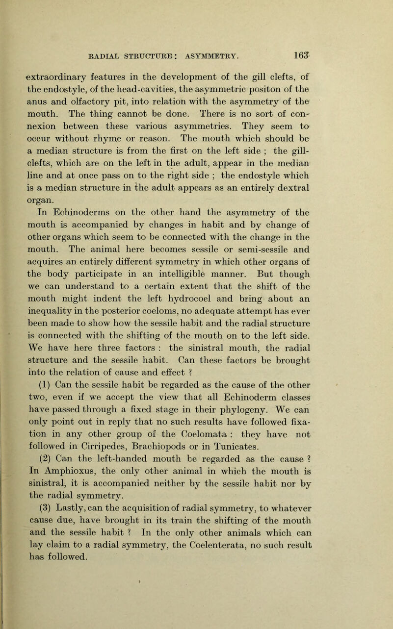 extraordinary features in the development of the gill clefts, of the endostyle, of the head-cavities, the asymmetric positon of the anus and olfactory pit, into relation with the asymmetry of the mouth. The thing cannot be done. There is no sort of con- nexion between these various asymmetries. They seem to occur without rhyme or reason. The mouth which should be a median structure is from the first on the left side ; the gill- clefts, which are on the left in the adult, appear in the median line and at once pass on to the right side ; the endostyle which is a median structure in the adult appears as an entirely dextral organ. In Echinoderms on the other hand the asymmetry of the mouth is accompanied by changes in habit and by change of other organs which seem to be connected with the change in the mouth. The animal here becomes sessile or semi-sessile and acquires an entirely different symmetry in which other organs of the body participate in an intelligible manner. But though we can understand to a certain extent that the shift of the mouth might indent the left hydrocoel and bring about an inequality in the posterior coeloms, no adequate attempt has ever been made to show how the sessile habit and the radial structure is connected with the shifting of the mouth on to the left side. We have here three factors : the sinistral mouth, the radial structure and the sessile habit. Can these factors be brought into the relation of cause and effect ? (1) Can the sessile habit be regarded as the cause of the other two, even if we accept the view that all Echinoderm classes have passed through a fixed stage in their phylogeny. We can only point out in reply that no such results have followed fixa- tion in any other group of the Coelomata : they have not followed in Cirripedes, Brachiopods or in Tunicates. (2) Can the left-handed mouth be regarded as the cause ? In Amphioxus, the only other animal in which the mouth is sinistral, it is accompanied neither by the sessile habit nor by the radial symmetry. (3) Lastly, can the acquisition of radial symmetry, to whatever cause due, have brought in its train the shifting of the mouth and the sessile habit ? In the only other animals which can lay claim to a radial symmetry, the Coelenterata, no such result has followed.