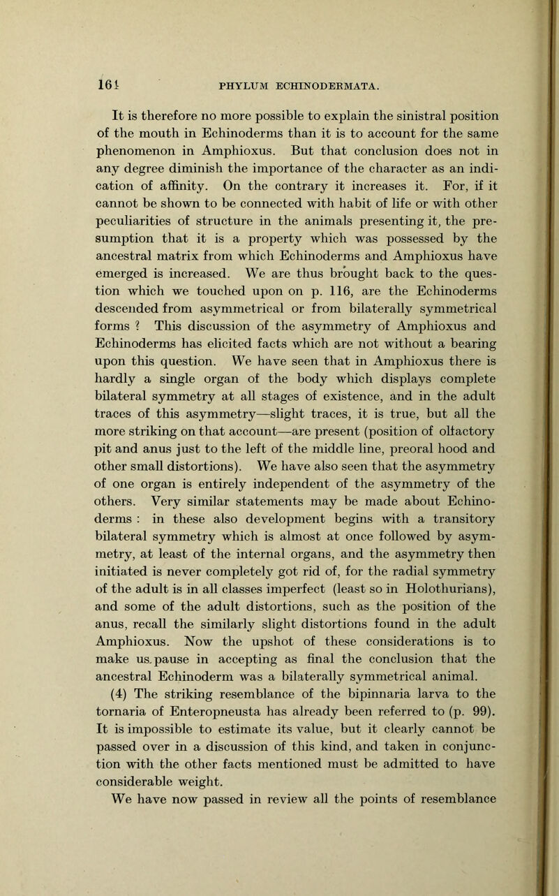It is therefore no more possible to explain the sinistral position of the mouth in Echinoderms than it is to account for the same phenomenon in Amphioxus. But that conclusion does not in any degree diminish the importance of the character as an indi- cation of affinity. On the contrary it increases it. For, if it cannot be shown to be connected with habit of life or with other peculiarities of structure in the animals presenting it, the pre- sumption that it is a property which was possessed by the ancestral matrix from which Echinoderms and Amphioxus have emerged is increased. We are thus brought back to the ques- tion which we touched upon on p. 116, are the Echinoderms descended from asymmetrical or from bilaterally symmetrical forms ? This discussion of the asymmetry of Amphioxus and Echinoderms has elicited facts which are not without a bearing upon this question. We have seen that in Amphioxus there is hardly a single organ of the body which displays complete bilateral symmetry at all stages of existence, and in the adult traces of this asymmetry—slight traces, it is true, but all the more striking on that account—are present (position of olfactory pit and anus just to the left of the middle line, preoral hood and other small distortions). We have also seen that the asymmetry of one organ is entirely independent of the asymmetry of the others. Very similar statements may be made about Echino- derms : in these also development begins with a transitory bilateral symmetry which is almost at once followed by asym- metry, at least of the internal organs, and the asymmetry then initiated is never completely got rid of, for the radial symmetry of the adult is in all classes imperfect (least so in Holothurians), and some of the adult distortions, such as the position of the anus, recall the similarly slight distortions found in the adult Amphioxus. Now the upshot of these considerations is to make us. pause in accepting as final the conclusion that the ancestral Echinoderm was a bilaterally symmetrical animal. (4) The striking resemblance of the bipinnaria larva to the tornaria of Enteropneusta has already been referred to (p. 99). It is impossible to estimate its value, but it clearly cannot be passed over in a discussion of this kind, and taken in conjunc- tion with the other facts mentioned must be admitted to have considerable weight. We have now passed in review all the points of resemblance