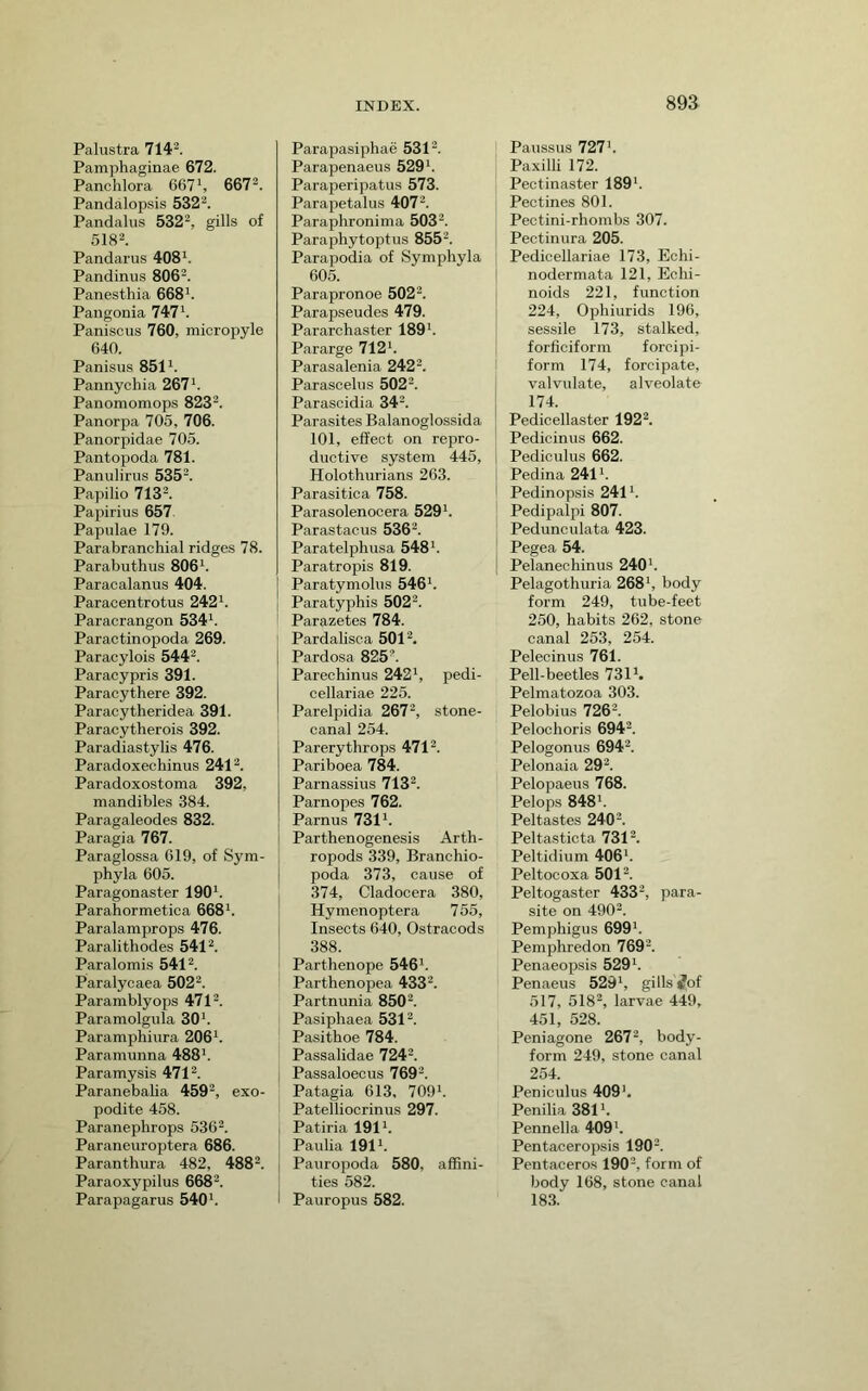 Palustra 714^. Pamphaginae 672. Panchlora 667*, 667^. Pandalopsis 532^. Pandalus 532-, gills of 5182. Pandarus 408*. Pandinus SOG^. Panesthia 668*. Pangonia 747*. Paniscus 760, micropyle 640. Panisus 851*. Pannychia 267*. Panomomops 8232. Panorpa 705, 706. Panorpidae 705. Pantopoda 781. Panulirus 5352. Papilio 7132. Papirius 657 Papulae 179. Parabranchial ridges 78. Parabuthus 806*. Paracalanus 404. Paracentrotus 242*. Paracrangon 534*. Paractinopoda 269. Paracylois 5442. Paracypris 391. Paracythere 392. Paracytheridea 391. Paracytherois 392. Paradiastylis 476. Paradoxechinus 2412. Paradoxostoma 392, mandibles 384. Paragaleodes 832. Paragia 767. Paraglossa 619, of Sym- phyla 605. Paragonaster 190*. Parahormetica 668*. Paralamprops 476. Paralithodes 5412. Paralomis 5412. Paralycaea 5022. Paramblyops 4712. Paramolgula 30*. Paramphiura 206*. Paramunna 488*. Paramysis 4712. ParanebaUa 4592, exo- podite 458. Paranephrops 5362. Paraneuroptera 686. Paranthura 482, 4882. Paraoxypilus 6682. Parapagarus 540*. Parapasiphae 5312. Parapenaeus 529*. Paraperipatus 573. Parapetalus 4072. Paraphronima 5032. Paraphytoptus 8552. Parapodia of Sympliyla 605. Parapronoe 5022. Parapseudes 479. Pararchaster 189*. Pararge 712*. Parasalenia 2422. Parascelus 5022. Parascidia 342. Parasites Balanoglossida 101, effect on repro- ductive system 445, Holothurians 263. Parasitica 758. Parasolenocera 529*. Parastacus 5362. Paratelphusa 548*. Paratropis 819. Paratymolus 546*. Paratyphis 5022. i Parazetes 784. Pardalisca 5012, Pardosa 8252. Parechinus 242*, pedi- cellariae 225. Parelpidia 2672, stone- canal 254. Parerythrops 4712. Pariboea 784. Parnassius 7132. Parnopes 762. Parnus 731*. Parthenogenesis Arth- ropods 339, Branchio- poda 373, cause of 374, Cladocera 380, Hymen optera 755, Insects 640, Ostracods 388. Parthenope 546*. Parthenopea 4332. Partnunia 8502. Pasiphaea 5312. Pasithoe 784. Passalidae 7242. Passaloeous 769*. Patagia 613, 709*. Patelliocrinus 297. Patiria 191*. Paulia 191*. Pauropoda 580, affini- ties 582. Pauropus 582. Paussus 727*. Paxilli 172. Pectinaster 189*. Pectines 801. Pectini-rhombs 307. Pectinura 205. Pedicellariae 173, Echi- nodermata 121, Echi- noids 221, function 224, Ophiurids 196, sessile 173, stalked, forficiform forcipi- form 174, forcipate, valvulate, alveolate 174. Pedicellaster 1922. Pedicinus 662. Pediculus 662. Pedina 241*. Pedinopsis 241*. Pedipalpi 807. Pedunculata 423. Pegea 54. Pelanechinus 240*. Pelagothuria 268*, body form 249, tube-feet 250, habits 262, stone canal 253, 254. Pelecinus 761. Pell-beetles 731*. Pelmatozoa 303. Pelobius 7262. Pelochoris 6942. Pelogonus 6942. Pelonaia 292. Pelopaeus 768. Pelops 848*. Pel tastes 2402. Peltasticta 7312. Peltidium 406*. Peltocoxa 5012. Peltogaster 4332, para- site on 4902. Pemphigus 699*. Pemphredon 7692. Penaeopsis 529*. Penaeus 529*, gills ^of 517, 5182, larvae 449, 451, 528. Peniagone 2672, body- form 249, stone canal 254. Peniculus 409*. Penilia 381*. Pennella 409*. Pentaceropsis 1902. Pentaceros 190*, form of body 168, stone canal 183.