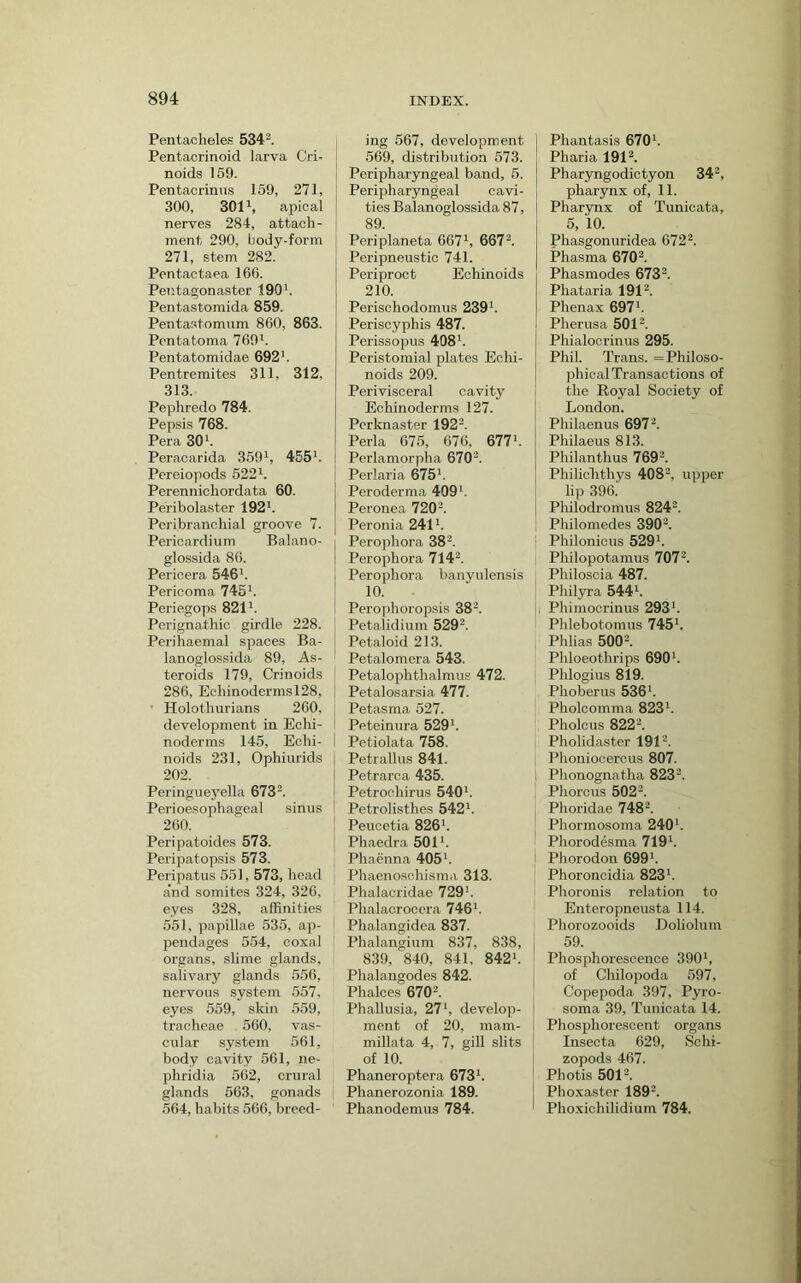 Pentacheles 534^. Pentacrinoid larva Cri- noids 169. Pentacrinns 159, 271, 300, 3011, apical nerves 284, attach- ment 290, body-form 271, stem 282. Pentactaea 166. Pentagonaster 190h Pentastomida 859. Pentastomnm 860, 863. Pentatoma 769'. Pentatomidae 692'. Pentremites 311, 312, 313. Pephredo 784. Pepsis 768. Pera 30'. Peracarida 359', 455'. Pereiopods 522'. Perennichordata 60. Peribolaster 192'. Peribranchial groove 7. Pericardium Balano- glossida 86. Pericera 546'. Pericoma 745'. Periegops 821'. Perignathio girdle 228. Peri haemal spaces Ba- lanoglossida 89, As- teroids 179, Crinoids 286, Echinodermsl28, j ■ Holothurians 260, i development in Echi- I noderms 145, Echi- noids 231, Ophiurids 202. Peringueyella 673'. Perioesophageal sinus 260. Peripatoides 573. Peripatopsis 573. Peripatus 551, 573, head a‘nd somites 324, 326, eyes 328, affinities 551, papillae 535, ap- pendages 554, coxal organs, slime glands, salivary glands 556, nervous system 557, eyes 559, skin 559, tracheae 560, vas- cular system 561, body cavity 561, ne- phridia 562, crural glands 563, gonads 564, habits 566, breed- ing 567, development 569, distribution 573. Peripharyngeal band, 5. Peripharyngeal cavi- ties Balanoglossida 87, 89. Periplaneta 667', 667'. Peripneustic 741. Periproct Echinoids 210. Perischodomus 239'. Periscyphis 487. Perissopus 408'. Peristomial plates Echi- noids 209. Perivisceral cavity Echinoderms 127. Pcrknaster 192'. Perla 675, 676, 677'. Perlamorpha 670'. Perlaria 675'. Peroderma 409'. Peronea 720'. Peronia 241'. Perophora 38'. Perophora 714'. Perophora banyulensis 10. Perophoropsis 38'. Petalidium 529'. Petaloid 213. Petalomera 543. Petalophthalmus 472. Petalosarsia 477. Petasma 527. Peteinura 529’. Petiolata 758. Petrallus 841. Petrarca 435. Petrochirus 540'. Petrolisthes 542'. Peuoetia 826'. Phaedra 501'. Phaenna 405’. Phaenosohisma 313. Phalacridae 729'. Phalacrocera 746'. Phalangidea 837. Phalangium 837, 838, 839, 840, 841, 842'. Phalangodes 842. Phalces 670'. Phallusia, 27’, develop- ment of 20, mam- millata 4, 7, gill slits of 10. Phaneroptera 673'. Phanerozonia 189. Phanodemus 784. Phantasis 670’. Pharia 191'. Pharyngodictyon 34', pharynx of, 11. Pharynx of Tunicata, 5, 10. Phasgonuridea 672'. Phasma 670'. Phasmodes 673'. Phataria 191'. Phenax 697'. Pherusa 501'. Phialocrinus 295. Phil. Trans. = Philoso- phical Transactions of the Royal Society of London. Philaenus 697'. Philaeus 813. Philanthus 769'. Philichthys 408', upper lip 396. Philodromus 824'. Philomedes 390'. Philonicus 529'. ; Philopotamus 707'. Philoscia 487. Phil3rra 544'. 11 Phimocrinus 293'. ' Phlebotomus 745'. Phlias 500'. Phloeothrips 690'. Phlogius 819. Phoberus 536'. Pholcomma 823'. Pholcus 822'. Pholidaster 191'. Phoniocercus 807. Phonognatha 823'. Phorcus 502'. Phoridae 748'. Phormosoma 240'. Phorodesma 719'. i Phorodon 699'. Phoroncidia 823'. Phoronis relation to Enteropneusta 114. Phorozooids Doliolum 59. Phosphorescence 390', of Chilopoda 597, Copepoda 397, Pyro- soma 39, Tunicata 14. Phosi)horescent organs Inseota 629, Schi- zopods 467. Photis 501'. Phoxaster 189'. Phoxichilidium 784.