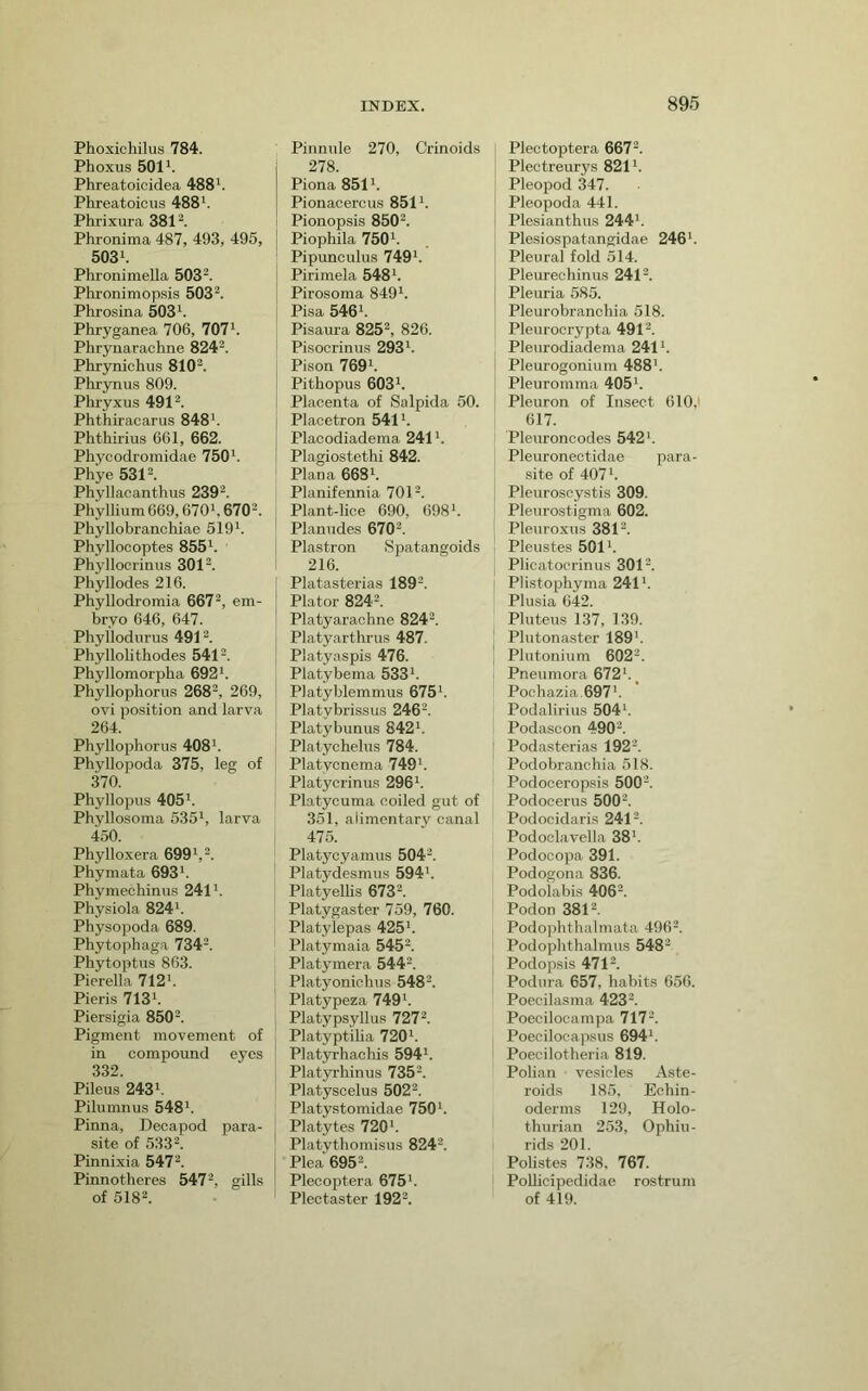 Phoxichilus 784. Phoxus 501*. Phreatoicidea 488*. Phreatoicus 488*. Phrixura 381 Phronima 487, 493, 495, 503*. Plu onimella 503^. Phronimopsis 503^. Phrosina 503*. Phryganea 706, 707*. Phrynarachne 824^. Phrynichus 810^. Pliryniis 809. Phryxus 491 ^ Phthiracarus 848*. Phthirius 661, 662. Phycodromidae 750*. Phye 5312. Phyllacanthus 239^. Phyllium669,670', 6702. Phyllobranchiae 519*. Phyllocoptes 855*. Phyllocrinus 3012. Phyllodes 216. Phyllodromia 6672, gjj^. bryo 646, 647. Pbyllodurus 4912. Pbyllolitbodes 5412. Pbyllomorpba 692*. Pbyllopboru.'! 2682, 269, ovi position and larva 264. Pbyllopborus 408*. Pbyllopoda 375, leg of 370. Pbyllopns 405*. Pbyllosoma 535*, larva 450. Phylloxera 699*,2. Pbymata 693*. Pbymecbinus 241*. Pbysiola 824*. Pbysopoda 689. Pbytopbaga 7342. Pbytoptus 863. Pierella 712*. Pieris 713*. Piersigia 8502. Pigment movement of in compound eyes 332. Pileus 243*. Pilumnus 548*. Pinna, Decapod para- site of 5332. Pinnixia 5472. Pinnotheres 5472, gills of 5182. Pinnule 270, Crinoids 278. Piona 851*. Pionacercus 851*. Pionopsis 8502. Piophila 750*. Pipunculus 749*. Pirimela 548*. Pirosoma 849*. Pisa 546*. Pisaura 8252, g£6. Pisocrinus 293*. Pison 769*. Pithopus 603*. Placenta of Salpida 50. Placetron 541*. Placodiadema 241 *. Plagiostethi 842. Plana 668*. Planifennia 7012. Plant-lice 690, 698*. ' Planudes 6702. i Plastron Spatangoids : 216. Platasterias 1892. Plator 8242. Platyarachne 8242. Platyarthrus 487. Platyaspis 476. Platybema 533*. Platyblemmus 675*. Platybrissus 246*. Platybunus 842*. Platychelus 784. Platycnema 749*. Platycrinus 296*. Platycuma coiled gut of 351, alimentary canal 475. Platycyamus 5042. Platydesmus 594*. Platyellis 6732. Platygaster 759, 760. Platylepas 425*. Platymaia 5452. Platymera 5442. Platyonichus 5482. Platypeza 749*. Platypsyllus 7272. Platyptiba 720*. Platirhachis 594*. Platyrhinus 7352. Platyscelus 5022. Platystomidae 750*. Platytes 720*. Platythomisus 8242. Plea 6952. Plecoptera 675*. Plectaster 1922. Plectoptera 6672. Plectreurys 821*. Pleopod 347. Pleopoda 441. Plesianthus 244*. Plesiospatangidae 246*. Pleural fold 514. Pleurechinus 2412. Pleuria 585. Pleurobrancbia 518. Pleurocrypta 4912. Pleurodiadema 241*. Pleurogonium 488*. Pleuromma 405*. Pleuron of Insect 610, 617. Pleuroncodes 542*. Pleuronectidae para- site of 407*. Pleuroscystis 309. Pleurostigma 602. Pleuroxus 3812. Pleustes 501*. Plicatoerinus 3012. t Plistopbyma 241*. Plusia 642. Pluteus 137, 139. Plutonaster 189*. I Plutonium 6022. Pneumora 672*. ^ Poohazia.697*. Podalirius 504*. Podascon 4902. ' Podasterias 1922. Podobranchia 518. Podoceropsis 5002. Podocerus 5002. Podocidaris 2412. Podoolavella 38*. Podocopa 391. Podogona 836. Podolabis 4062. Pod on 3812, , Podophtbalmata 4962. ' Podopbthalmus 548’2 I Podopsis 4712. Podura 657, habits 656. Poecilasma 4232. Poecilocampa 7172. Poecilocapsus 694*. Poecilotheria 819. Polian vesicles Aste- roids 185, Echin- oderms 129, Holo- thurian 253, Ophiu- rids 201. Polistes 738, 767. PoOicipedidae rostrum of 419.