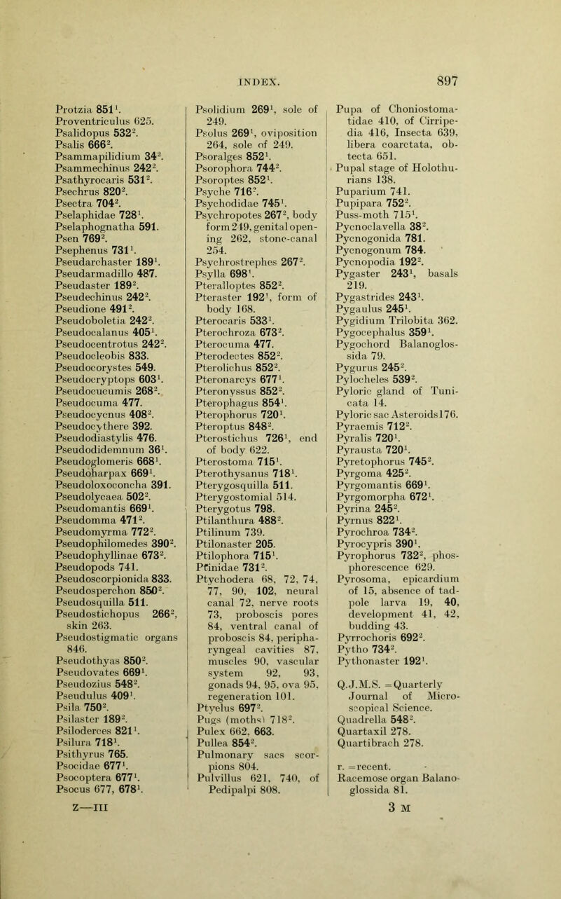 Protzia 851'. Proventriculus ()25. Psalidopus 532-. Psalis 666^. Psammapilidium 34^. Psammechinii.s 242^. Psathyrocaris 531^. Psechrus 820^. Psectra 704^. Pselaphidae 728’. Pselaphognatha 591. Psen 769-. Psephenus 731’. Pseudarchaster 189’. Pseudarmadillo 487. Pseudaster 189'^. Pseudechiniis 242'^. Pseudione 491^. Pseudoboletia 242’. Pseudocalanus 405’. Pseudocentrotiis 242^. Pseudocleobis 833. Pseudocorystes 549. Pseudocryjjtops 603’. Pseudocucumis 268-. Pseudocuma 477. Pseudocycnus 408-. Pseudocy there 392. P.seudodiastylis 476. Pseudodidemnum 36’. Pseudoglomeris 668’. Pseudoharpax 669’. Pseudoloxoconcha 391. Pseudolycaea 502-. Pseudomantis 669’. Pseudomma 471^. Pseudom5rrma 772'^. Pseudophilomedes 390^. Pseudophyllinae 673^. Pseudopods 741. Pseudoscorpionida 833. Pseudosperchon 850^. Pseudosquilla 511. Pseudostichopus 266^, skin 263. Pseudostigmatic organs 846. Pseudothyas 850^. Pseudovates 669’. Pseudozius 548^. Pseudulus 409’. Psila 750^. Psilaster 189’. Psiloderces 821’. Psilura 718’. Psithyrus 765. Psocidae 677’. Psocoptera 677’. Psocus 677, 678’. PsoJidium 269’, sole of 249. Psolus 269’, oviposition 264, sole of 249. Psoralges 852’. Psorophora 744’. Psoroptes 852’. Psyche 716’. Psychodidae 745’. Psychropotes 267’, body form 249. genital open- ing 262, stone-canal 2.54. Psychrostrephes 267’. Psylla 698'. Pteralloptes 852’. Pteraster 192', form of body 168. Pterocaris 533’. Pterochroza 673’. Pterocuma 477. Pterodectes 852’. Pterolichus 852’. Pteronarcys 677’. Pteronyssus 852’. Pterophagus 854'. Pterophorus 720’. Pteroptus 848’. Pterostichus 726’, end of body 622. Ptero,stoma 715'. Pterothysanus 718’. Pterygosquilla 511. Pterygostomial 514. ' Pterygotus 798. Ptilanthura 488’. Ptilinum 739. Ptilonaster 205. 1 Ptilophora 715’. * Pfinidae 731’. Ptychodera 68, 72, 74, 77, 90, 102, neural canal 72, nerve roots 73, proboscis pores 84, ventral canal of proboscis 84, peripha- ryngeal cavities 87, muscles 90, vascular system 92, 93, gonads 94, 95, ova 95, regeneration 101. Ptyelus 697’. Pugs (mothsl 718’. I Pulex 662, 663. ^ Pullea854’. I Pulmonary sacs scor- pions 804. I Pul villus 621, 740, of ' Pedipalpi 808. Pu])a of Choniostoma- tidae 410, of C7rri])c- dia 416, Insecta 639, libera coarctata, ob- teota 651. ■ Pupal stage of Holothu- rians 138. Puparium 741. Pupipara 752’. Puss-moth 715’. Pycnoclavella 38’. Pycnogonida 781. Pycnogonum 784. Pycnopodia 192’. Pygaster 243’, basals 219. Pygastrides 243’. Pygaulus 245’. Pygidium Trilobita 362. Pygocephalus 359’. Pygochord Balanoglos- sida 79. Pygurus 245’. Pylocheles 539’. Pyloric gland of Tuni- cata 14. I Pyloric sac Asteroids 176. Pyraemis 712’. Pyralis 720’. Pyrausta 720’. Pyretophorus 745’. Pyrgoma 425’. Pyrgomantis 669’. Pyrgomorpha 672’. I Pyrina 245’. I Pyrnus 822’. Pyrochroa 734’. Pyrocypris 390’. Pyrophorus 732’, phos- phorescence 629. Pyrosoma, epicardium of 15, absence of tad- pole larva 19, 40, development 41, 42, budding 43. Pyrrochoris 692’. Pytho 734’. Pythonaster 192’. Q.J.M.S. =Quarterly Journal of Micro- scopical Science. Quadrella 548’. Quartaxil 278. Quartibrach 278. r. = recent. Racemose organ Balano- glossida 81. 3 M Z—III