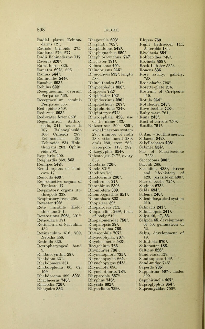 Radial plates Echino- derms 121. Radials Crinoids 276. Radianal 276, 277. Radii Echinoderms 117. Raecius 820'^. Rams-liorns 835. Ranatra 694^, 695. Ranina 544^. Raninoides 544^. Rasahus 693'^. Rebilus 822^. Receptaciilum ovorum Peripatus 565. Receptacnlum seminis Peripatus 565. Red-spider 850^. Reduvius 693^. Red-water fever 860b Regeneration Arthro- poda, 341, Asteroids 187, Balanoglossida 100, Crinoids 289, Echinoderms 133, Echinoids 234, Holo- tluirians 263, Ophiu- rids 203. Regularia 209. Reighardia 859, 863. Remipes 542b Renal organs of Tuni- cata 17. Renocila 489b Rejwoductive organs of Tunioata 17. Respiratory organs Ar- thropods 338. Respiratory trees 258. Retaster 192 b Rete mirabile Holo- thurians 261. Reteocrinus 296b 301b Reticularia 171. Retinacula of Sacculina 432. Retinaculum 616, 709, Nebalia 458. Retinula 330. Retrophar3mgeal band 9. Rhabdocynthia 29b Rhabdom 331. Rhabdomere 331. Rhabdopleura 66, 67, 109. Rhabdosoma 499, 502^. Rhachicerus 746b Rhacodia 720b Rhagodes 832. Rhagovelia 693*. Rhaphidia 702*. Rhaphidopus 542*. Rhaphignathus 850'*. Rhaphiorhynchus 747*. Rhegaster 191*. Rhincalanus 404. Rhinobrissus 246*. Rhinocricus 593*, length 583. Rhinolithodes 541*. Rhipicephalus 850*. Rhipicera 732*. Rhipidaster 192*. Rhipidocrinus 296*. Rhipidothuria 267*. Rhipiphoridae 734b Rhipipteryx 674*. Rhizocephala 428, use of the name 433. Rhizocrinus 299, 300*, apical nervous system 283, number of radii 289, attachment 289, orals 280, stem 282, waterpore 118, 287. Rhizoglyphus 854*. Rhizotrogus 747*, ovary 638. Rhodaria 720*. Rhode 821*. Rhodites 758. Rhodocrinus 296*. Rhodosoma 27*. Rhoeohinus 239*. Rhombifera 309. Rhombognathus 851*. Rhomphaea 823*. Rhopalaea 39*. Rhopalocera 711. Rhopalodina 269*, form of body 249. Rhopalomeridae 750*. Rhopalopsis 39*. Rhopalosoma 768. Rhyacophila 707*. Rhyacophylax 707*. Rhychocinetes 533*. Rhygchium 766. Rhynohites 736*. Rhynchophora 735*. Rhynchopsylla 664. Rhynchopygus 245*. Rhynchota 690. Rhynchothorax 784. Rhyparobia 667*. Rhyphus 746*. Rhysida 602*. Rhysodidae 729*. Rhyssa 760. Right hydrocoel 144, Asteroids 184. Rivoltasia 854*. Robber-flies 748*. Rocinela 489*. Rock-Lobster 535*. Roncus 836. Rose sawfly, gall-fly, 758. Rose-chafer 725*. Rosette-plate 276. Rostrum of Cirripedes 419. Rotula 244*. Rotuloidea 243*. Rove-beetles 728*. Ruby wasp 761. Runa 243*. Rust of carrots 750*. Rutilia 751*. S. Am. = South America. Sabacon 842*. Sabellacheres 408*. Sabinea 534*. Sac of Scarabaeidae 725*. Saccocoma 300*. Sacculi 288. Sacculina 433*, larvae and life-history of 429, parasite on 490*. Sacred beetle 725'b Saginae 673*. Saida 694*. Salenia 240'b Saleniidae,apical system i 210. Salmacis 241 *. i Salmacopsis 241*. Salpa 46, 47, 53. Salpida 45, development of 50, gemmation of 52. Salps, development of 19. Saltatoria 670*. Salteraster 188. Salticus 826*. Sand canal 129. Sandhoppers 496*. Sand-midge 746*. j Saperda 735*. I Sapphirina 407*, males 399. j Sappliirinella 407*. Saproglyphus 854*. I Sapromyzidae 750*.