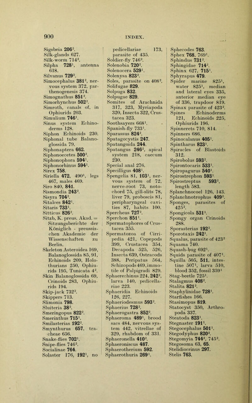 Sigsbeia 206'^. Silk-glands 627. Silk-worm 714^. Silpha 728 k antenna 618. Silvanus 729^. Simooephalus 381'^, ner- vous system 372, par- thenogenesis 374. Simognathus 851^. Simorhynchus 502^. Simroth, canals of, in Ophiurids 203. Simuliiim 746’. Sinus system Echino- derms 128. Siphon Echinoids 230. Siphonal tube Balano- glossida 79. Siphonaptera 662. Siphonoecetes 500^. Siphonophora 594’. Siphonorhinus 594’. Sirex 758. Siriella 472, 490’, legs 467, males 469. Siro 840, 841. Sismondia 243k Si.syra 704^. Sitalces 842’. Sitaris 733’. Sitticus 826k Sitzb, K. preus. Akad. = Sitzungsberichte der Koniglich - preussis- | chen Akademie der Wissensohaften zu Berlin. Skeleton Asteroidea 169, Balanoglossida 85, 91, Echinoids 209, Holo- thurians 250, Ophiu- rids 195, Tunicata 4^. Skin Balanoglossida 69, Crinoids 283, Ophiu- rids 194. Skip-jack 732k Skippers 713. Slimonia 798. Sluiteria 38. Smeringopus 822k Smerinthus 715'. Smilasterias 192^. Smynthurus 657, tra- cheae 656. Snake-flies 702’. Snipe-flies 746^. Socialinae 764. Solaster 176, 192', no pedicellariae 173, parasite of 435. Soldier-fly 746k Solenobia 720'. Solenocera 529'. Solenysa 823'. Soles, parasite on 408 k Solifugae 829. Solpuga 832. Solpugae 829. Somites of Arachnida 317, 323, Myriapoda 320, Insecta 322, Crus- tacea 323. Soothsayers 668'. Spanish-fly 733'. Sparassus 824'. Spatagocystis 247. Spatangoida 244. Spatangus 246', apical system 218, caecum 230. Special anal 276. Specilligus 408'. Spengelia 81, 103', ner- vous system of 72, nerve-root 73, noto- chord 75, gill-slits 78, liver 79, proboscis 81, peripharyngeal cavi- ties 87, habits 100. Spercheus 727'. Sperchon 851'. Spermatophores of Crus- tacea 355. Spermatozoa of Cirri- pedia 421, Copepods 399, Crustacea 354, Decapoda 525, 526, Insecta 639, Ostracods 388, Peripatus 564, Schizopods 469,immo- tile of Palpigradi 829. Sphaereohinus 224, 242', larva 140, pedicella- riae 223. Sphaeridia Echinoids 126, 227. Sphaeriodesmus 593'. Sphaerius 728 k Sphaerogastra 852'. Sphaeroma 489', brood sacs 484, nervous sys- tem 442, vitrellae of 329, rhabdom of 331. Sphaeronella 410k Sphaeroniscus 487. Sphaerotherium 592. Sphaerothuria 269'. I Sphecodes 763. I Sphex 768, 769'. Sphindus 731'. Si^hingidae 714'. Sphinx 627, 715'. Sphyrapus 479. Spider marine 825', water 825', median and lateral eyes 335, anterior median eye of 336, trapdoor 819. Spina X parasite of 423'. Spines Echinoderms 121, Echinoids 225, Ophiurids 196. Spinnerets 710, 814. Spinners 686. Spinocalanus 405'. Spintharus 823'. Spiracles of Blastoids 312. Spirobolus 593'. Spirontooaris 533'. Spiropagurus 540’. Spirostrephon 593' Spirostreptus 593', length 583. Splanchnocoel 126, 143. Splanchnotrophus 409'. Sponges, parasites of 425'. Spongicola 531'. Spongy organ Crinoids 288. I Sporasterias 192'. I Sporotaxis 242’. j Squalus, parasite of 42.3' Squama 740. Squash-bug 692'. Squids parasite of 407'. Squilla 505, 511, intes- tine 507', larva 510, blood 352, fossil 359' Stag-beetle 725'. Stalagmus 408k Stalita 821'. Staphyhnidae 728’. Starfishes 166. Stasimopus 819. Statocyst 350, Arthro- poda 337. Steatoda 823’. Stegnaster 191'. Stegocephalus 501'. Stegodyphus 820'. Stegomyia 744', 745'. Stegosoma 63, 65. Stelidiocrinus 297. Stelis 763.