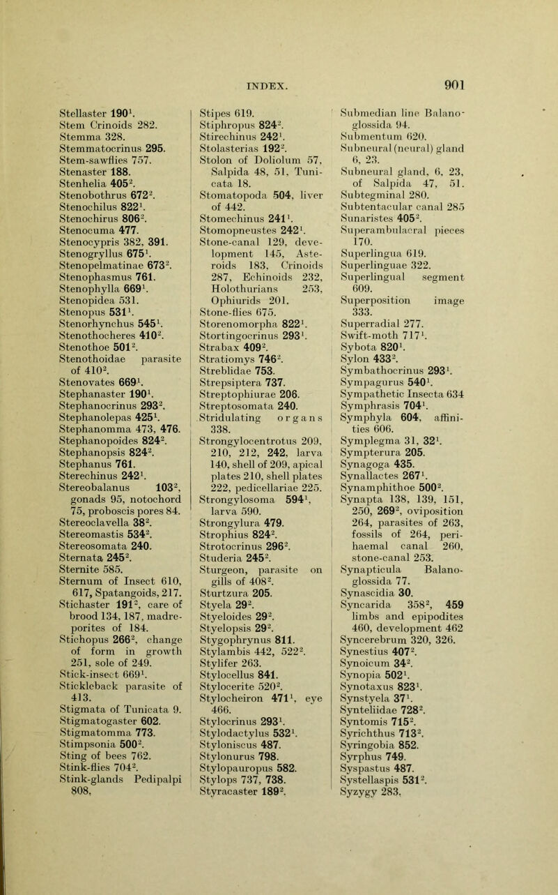 Stellaster 190'. Stem Crinoids 282. Stemma 328. Stemmatocrinus 295. Stem-sawflies 757. Stenaster 188. Stenhelia 405''. Stenobothrus 672-. Stenochilus 822'. Stenochirus 806^. Stenocuma 477. Stenocypris 382, 391. Stenogryllus 675'. Stenopelmatinae 673-. Stenophasmus 761. Stenophylla 669'. Stenopidea 531. Stenopus 531'. Stenorhynchus 545'. Stenothocheres 410'^. Stenothoe 501''. Stenothoidae parasite of 4102. Stenovates 669'. Stephanaster 190'. Stephanocrinus 2932. Stephanolepas 425'. Stephanomma 473, 476. Stephanopoides 8242. Stephanopsis 8242. Stephanus 761. Stereo hinus 242'. Stereobalanus 1032, gonads 95, notochord 75, proboscis pores 84. Stereoclavella 38“. Stereomastis 5342. Stereosomata 240. Sternata 2452. Sternite 585. Sternum of Insect 610, 617, Spatangoids, 217. Stichaster 1912, gf brood 134,187, madre- porites of 184. Stichopus 2662, change of form in growth 251, sole of 249. Stick-insect 669'. Stickleback parasite of 413. Stigmata of Tunicata 9. Stigmatogaster 602. Stigmatomma 773. Stimpsonia 5002. Sting of bees 762. Stink-flies 7042. Stink-glands Pedipalpi 808. Stipes 619. Stiphropus 824'. Stirechinus 242'. Stolasterias 1922. Stolon of Doliolum 57, Salpida 48, 51, Tuni- cata 18. Stomatopoda 504, liver of 442. Stomechinus 241'. Stomopneustes 242'. Stone-canal 129, deve- lopment 145, Aste- roids 183, Crinoids 287, Echinoids 232, Holothurians 253, Ophiurids 201. i Stone-flies 675. Storenomorpha 822'. I Stortingocrinus 293'. Strabax 409'. Stratiomys 7462. Streblidae 753. Strepsiptera 737. Streptophiurae 206. Streptosomata 240. Stridulating organs 338. Strongylocentrotus 209, 210, 212, 242, larva 140, shell of 209, apical plates 210, shell plates 222, pedicellariae 225. Strongylosoma 594', larva 590. Strongylura 479. Strophius 8242. Strotoorinus 296''. Studeria 2452. vSturgeon, parasite on gills of 4082. Sturtzura 205. Styela 292. Styeloides 292. Styelopsis 292. Stygophrynus 811. Stylambis 442, 5222. Stylifer 263. Stylocellus 841. Stylocerite 5202. Stylocheiron 471', eye 466. Stylocrinus 293'. Stylodactylus 532'. Stylonisous 487. Stylonurus 798. Stylopauropus 582. Stylops 737, 738. Styracaster 1892. Submedian line Balano- glossida 94. Submentum 620. Subneural (neural) gland 6, 23. Subneural gland, 6, 23, of Salpida 47, 51. Subtegminal 280. Subtentacular canal 285 Sunari.stes 4052. Suiierambulacral [ueces 170. Superlingua 619. Superlinguae 322. Superlingual segment 609. Superposition image 333. Superradial 277. Swift-moth 717'. Sybota 820'. Sylon 4332. Symbathocrinus 293'. Sympagurus 540'. Sympathetic Insecta 634 Symphrasis 704'. Symphyla 604, affini- ties 606. Symplegma 31, 32'. Sympterura 205. Syuagoga 435. Synallactes 267'. Synamphithoe 5002. Synapta 138, 139, 151, 250, 269', oviposition 264, parasites of 263, fossils of 264, peri- haemal canal 260, stone-canal 253. Synapticula Balano- glossida 77. Synascidia 30. Syncarida 3582, 459 limbs and epipodites 460, development 462 Syncerebrum 320, 326. Synestius 4072. Synoicum 342. Synopia 502'. Synotaxus 823'. Synstyela 37'. Synteliidae 7282. Syntomis 7152. Syrichthus 7132. Syringobia 852. Syrphus 749. Syspastus 487. Systellaspis 5312. Syzygy 283,