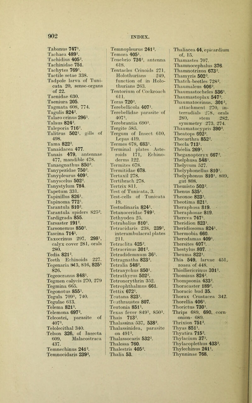 Tabanus 747^. Tachaea 489^. Tachidius 405^. Tachinidae 751. Tachytes 769^. Tactile setae 338. Tadpole larva of Tuni- cata 20, sense-organs of 22. Taenidae 630. Taeniura 205. Tagmata 608, 774. TaguUs 8242. Talaro crinus 296^. Talaus 824®. Taleporia 716'2. Talitrus 502', gills of 498. Tama 822^. Tanaidacea 477. Tanais 479, antennae 477, mandible 478. Tanaognathus 8502. Tanypezidae 750^. Tanypleiirns 4092. Tanyscelus 5022. Tanystylum 784. Tapetum 331. Tapinillus 826'. Tapinoma 772'. Tarantula 8IO2. Tarantula spiders 8252. Tardigrada 855. Tarsaster 1912. Tarsonemus 8502. Tascina 714'. Taxocrinus 297, 298', calyx cover 281, orals 280. Tedia 8212. Teetb Echinoids 227. Tegenaria 8*13, 816, 825' 826. Tegeocranus 848'. Tegmen oalycis 270, 279 Tegmina 665. Tegonotus 855'. Tegula 709', 740. Tegulae 613. Telema 821'. Telemona 6972. Teleostei, parasite of 407'. Telolecitbal 340. Telson 326, of Tnsecta 609, Malacostraca 437. Temnechinus 2412. Temnocidaris 2392. Temnopleurus 2412. Temora 405'. Tenebrio 734', antenna 618. Tentacles Crinoids 271, Holothurians 249, function of in Holo- thurians 263. Tentorium of Cockroach (ill. Teras 7202. Terebellicola 407'. Terebellidae parasite of 407'. Terebrantia 690'. Tergite 585. Tergum of Insect 610, Lepas 419. Termes 678, 683'. Terminal plates Aste- roids 171, Echino- derms 122. Termites 678. Termitidae 678. Tertaxil 278. Tertibrach 278. Tertrix 811. Test of Tunicata, 3. Test-cells of Tunicata 19. Testudinaria 824'. Tetanoceridae 7492. Tethyodea 25. Tetrabalius 810'. Tetracidaris 238, 2392, interambulacral plates 211. Tetraclita 4252. Tetracrinus 3012. Tetradidemnum 36'. Tetragnatha 8232. Tetraiia 5482. Tetranychus 850'. Tetrathyrus 5022. Tetronerythrin 352. Tetrophthalmus 661. Tettix 672'. Toutana 823'. Tc-uthraustes 807. Teutonia 851'. Texas fever 849', 850'. Thais 7132. Thalassina 537, 5382. Thalassinidea, jjarasite on 4912. Thalassocaris 5322. Thalessa 760. Thalestris 4052. Thalia 53. Thaliacea 44, e|iicardium of, 15. Thamastes 707. Thamnocephalus 376. Thamnotrizon 6732. Thamyris 5022. Thatch-beetles 7282. Thaumaleus 406'. Thaumastocheles 536'. Thaumastoplax 5472. Thaumatocrinus, 3012, attachment 270, in- terradials 278, orals 280, stem 282. symmetry 273, 274. Thaumatocypris 390'. Theatops 6022. Thecarthra 8522. Theda 713'. Theelia 269'. Theganopteryx 6672. Thelphusa 548'. Thelycum 527. Thelyphonellus 810'. Thelyphonus 810', 809, gut 808. Themisto 5032. Thenus 535'. Theonoe 823'. Theotima 821'. Theraphosa 819. Theraphosae 819. Thereva 747'. Theridion 823'. Theridiosoma 824'. Thermobia 660. Therodamas 409'. Thersites 407'. Thestylus 807. Theuma 822'. Thia 549, larvae 451, zoaea of 448. Thiolliericrinus 301'. Thomisus 8242. Thompsonia 4332. Thoracaster I892. Thoracic bud 35. Thorax Crustacea 342. Thorellia 406'. Thorictus 730'. Thrips 689, 690, corn onion- 689. Thrixion 7512. Thyas 851'. Thyatira 7152. Thylacium 37'. Thylacoplethus 4332. Thyleohinus 241'. Thynninae 768,