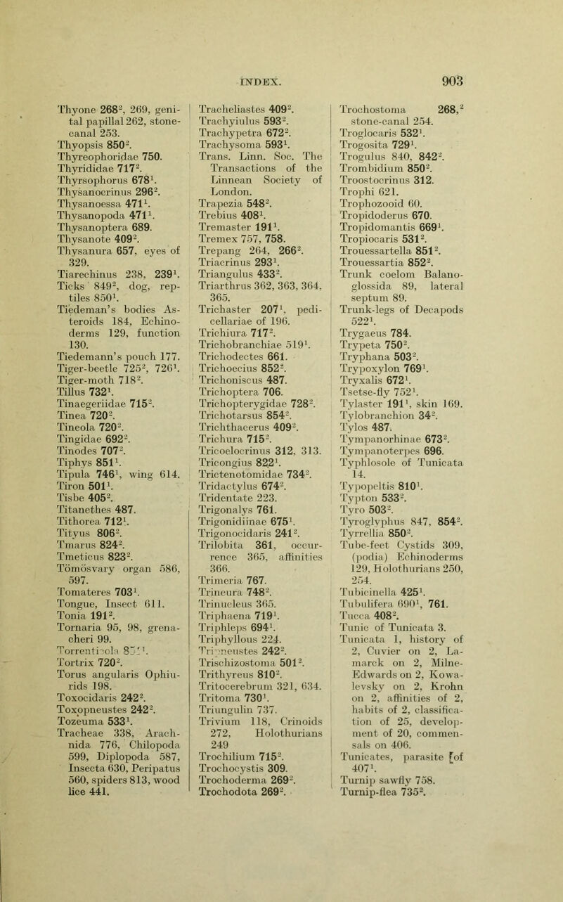 Tliyone 268^, 209, geni- tal papillal 262, stone- canal 25.3. Thyopsis 850^. Thyreophoridae 750. Thyrididae 717^ Thyrsophorus 678’. Thysanocrinus 296^. Thysanoessa 471’. Thysanopoda 471’. Thysanoptera 689. Thysanote 409^. Tliysannra 657, eyes of 329. Tiarechinus 238, 239’. Ticks 849^, dog, rep- tiles 850’. Tiedeman’s bodies As- teroids 184, Echino- derms 129, function 130. Tiedemann’s pouch 177. Tiger-beetle 725^ 720’. Tiger-moth 718®. Tillus 732’. Tinaegeriidae 715®. Tinea 720®. Tineola 720®. Tingidae 692®. Tinodes 707®. Tiphys 851’. Tipuia 746’, wing 614. Tirol! 501’. Tisbe 405®. Titanethes 487. Tithorea 712’. Tityus 806®. Tinarus 824®. Tmeticus 823®. Toindsvary organ 586, 597. Tomateres 703’. Tongue, Insect 611. Tonia 191®. Tornaria 95, 98, grena- cheri 99. Torrenti''oh! 831'. Tortrix 720®. Torus angularis Ojihiu- rids 198. Toxocidaris 242®. Toxppneustes 242®. Tozeuma 533’. Tracheae 338, Arach- nida 776, Chilopoda 599, Diplopoda 587, Insecta 630, Peripatus 560, spiders 813, wood lice 441. Trachehastes 409®. Trachyiulus 593®. Trachypetra 672®. Trachysoma 593’. Trans. Linn. Soc. The Transactions of the Linnean Society of London. Trapezia 548®. Trebius 408’. Tremaster 191’. Tremex 757, 758. Trepang 264, 266®. Triacrinus 293’. Triangidus 433®. Triarthrus 362, 363, 364, 365. Trichaster 207‘, pedi- cellariae of 196. Trichinra 717®. Trichobranchiae 519’. Trichodectes 661. Trichoecius 852®. Trichoniscus 487. Trichoptera 706. Trichopterygidae 728®. Trichotarsus 854®. Trichthacerus 409®. Trichura 715®. Tricoelocrinus 312, 313. Tricongius 822’. Trictenotomidae 734®. Tridactylus 674®. Tridentate 223. Trigonalys 761. Trigonidiinae 675’. Trigonocidaris 241®. Trilobita 361, occur- rence 365, affinities 366. Trimeria 767. Trineura 748®. Trinucleus 365. Triphaena 719'. Trijihleiis 694'. Triphyllous 224. Tripncustes 242®. Trischizostoina 501®. Trithyreus 810®. Tritocerebrum 321, 634. Tritoma 730'. Triungulin 737. Triviuin 118, Crinoids 272, Holothurians 249 Trochilium 715®. Trochocystis 309. Trochoderma 269®. Trochodota 269®. Trochostoma 268,'^ stone-canal 254. Troglocaris 532’. , Trogosita 729’. Trogulus 840, 842®. Trombidiuin 850®. Troostocrinus 312. Trophi 621. Trophozooid 60. Tropidoderus 670. Tropidomantis 669'. Tropiocaris 531®. Trouessartella 851 ®. Trouessartia 852®. Trunk coelom Balano- glossida 89, lateral I septum 89. Trunk-legs of Decapods ; 522’. Trygaeus 784. Trypeta 750®. Tryphana 503®. Trypoxylon 769'. Tryxalis 672’. Tsetse-fly 752'. Tylaster 191', skin 169. 'rylobranchion 34®. 'I'ylos 487. Tympanorhinae 673®. Tympanoterjies 696. Typhlosole of Tunicata '14. Tyjiopeltis 810'. Typton 533®. Tyro 503®. I’jTOglyphus 847, 854®. Tyrrellia 850®. Tube-feet Cystids 309, (podia) Echinoderms 129, Holothurians 250, 254. Tubicinella 425’. Tubulifera 690', 761. Tucca 408®. Tunic of Tunicata 3. Tunicata 1, history of 2, Cuvier on 2, La- marck on 2, Milne- Edwards on 2, Kowa- levsky on 2, Krohn on 2, affinities of 2, habits of 2, classifica- tion of 25, develop- ment of 20, conimen- I sals on 406. ‘ Tunicates, parasite [of 407'. Turnip sawfly 758. Turnip-flea 735®.