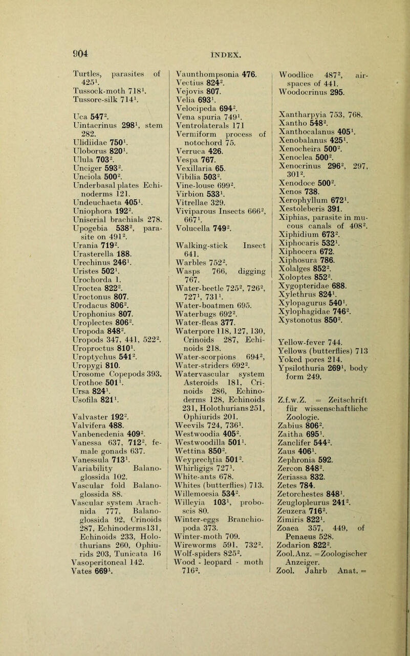 Turtles, })arasites of 425‘. Tussock-moth 718k Tussore-silk 714'. Uca 547k Uintacrinus 298', stem 282. Ulidiidae 750'. Uloborus 820'. Ulula 703k Unciger 593'^. Unciola 500^. Underbasal plates Echi- noderms 121. Undeuchaeta 405'. Uniophora 192^. Uniserial brachials 278. Upogebia 538', para- site on 491'. Urania 719'. Urasterella 188. Urechinus 246'. Uristes 502'. Urochorda 1. Uroctea 822'. Uroctonus 807. Urodacus 806'. Urophonius 807. Uroplectes 806k Uropoda 848'. Uropods 347, 441, 522'. Uroproctus 810'. Uroptychus 541'. Uropygi 810. Urosome Copepods 393. Urothoe 501'. Ursa 824'. Usofila 821'. Val vaster 192'. Valvifera 488. Vanbenedenia 409'. Vanessa 637, 712', fe- male gonads 637. Vanessula 713'. Variability Balano- glossida 102. Vascular fold Balano- glossida 88. Vascular system Arach- nida 777, Balano- glossida 92, Crinoids 287, Echinodermsl31, Ecliinoids 233, Holo- . thurians 260, Ophiu- ' rids 203, Tunicata 16 Vasoperitoneal 142. , Vates 669'. ' Vaamthompsonia 476. Vectius 824'. Vejovis 807. Velia 693'. Velocipeda 694'. Vena spuria 749'. Ventrolaterals 171 Vermiform process of notochord 75. Verruca 426. Vespa 767. Vexillaria 65. Vibilia 503'. Vine-louse 699'. Virbion 533'. Vitrellae 329. Viviparous Insects 666', 667'. Volucella 749'. Walking-stick Insect 641. Warbles 752'. Wasps 766, digging 767. Water-beetle 725', 726', 727', 731'. Water-boatmen 695. Waterbugs 692'. Water-fleas 377. Waterpore 118,127, 130, Crinoids 287, Echi- noids 218. Water-scorpions 694', Water-striders 692 k Watervascular system Asteroids 181, Cri- noids 286, Echino- derms 128, Echinoids 231, Holothurians251, Ophiurids 201. Weevils 724, 736'. Westwoodia 405'. Westwoodilla 501'. Wettina 850k Weyprechtia 501'. Whirligigs 727'. White-ants 678. Whites (butterflies) 713. Willemoesia 534'. Willeyia 103', probo- scis 80. Winter-eggs Bi'anchio- ])oda 373. Winter-moth 709. Wireworms 591. 732'. Wolf-spiders 825'. Wood - leopard - moth 716k Woodlice 487', air- spaces of 441. Woodocrinus 295. Xantharpyia 753, 768. Xantho 548'. Xanthocalanus 405'. Xenobalanus 425'. Xenocheira 500'. Xenoclea 500'. Xenocrinus 296', 297, 301k Xenodoce 500'. Xenos 738. Xerophyllum 672'. Xestoleberis 391. Xiphias, parasite in mu- cous canals of 408'. Xiphidium 673k Xiphocaris 532'. Xiphocera 672. Xiphosura 786. Xolalges 852'. Xoloptes 852'. Xygopteridae 688. Xylethrus 824'. Xylopagurus 540'. Xylophagidae 746'. Xystonotus 850'. Yellow-fever 744. Yellows (butterflies) 713 Yoked pores 214. Ypsilothuria 269', body form 249. Z.f.w.Z. = Zeitschrift fiir wissenschaftliche Zoologie. Zabius 806k Zaitha 695'. Zanclifer 544'. Zaus 406'. Zephronia 592. Zercon 848'. Zeriassa 832. Zetes 784. Zetorchestes 848'. Zeuglopleurus 241'. Zeuzera 716'. Zimiris 822'. Zoaea 357, 449, of Penaeus 528. Zodarion 822'. Zool.Anz. =Zoologischer Anzeiger. Zool. Jahrb Anat. =