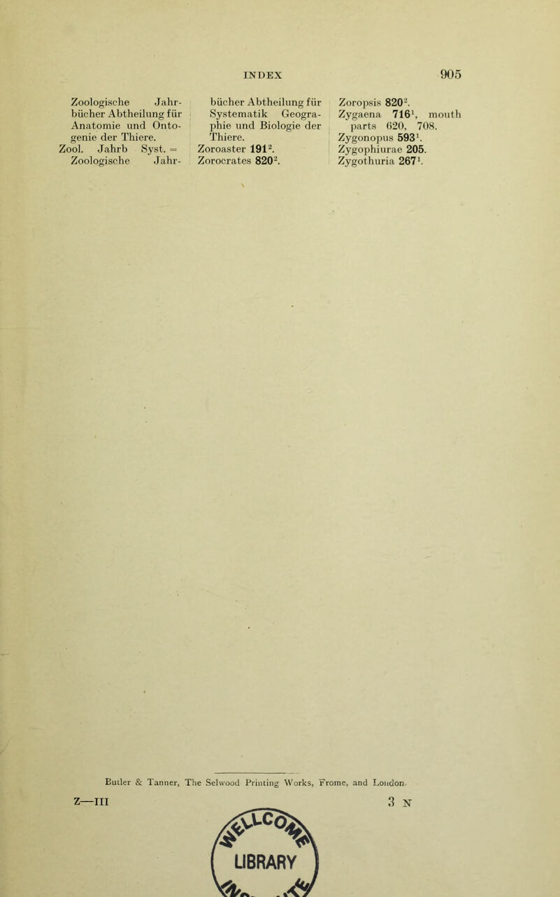 Zoologische Jahr- biicher Abtheilung fiir Anatomie imcl Onto- genie der Thiere. Zool. Jahrb Syst. = Zoologische Jahr- biicher Abtheilung fiir Systematik Geogra- phie und Biologie der Thiere. Zoroaster 191'^. Zorocrates 820. Zoropsis 820. Zygaena 716*, mouth parts 020, 708. Zygonopus 593'. Zygophiurae 205. Zygothuria 267’, Duller & Tanner, The Selwood Printing Works, Frome, and London- Z—III 3 N