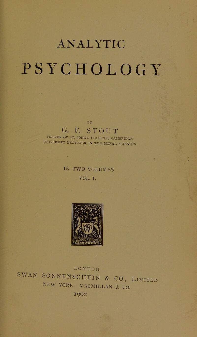 ANALYTIC PSYCHOLOGY BY G. F. STOUT FELLOW OF ST. JOHN’S COLLEGE, CAMBRIDGE UNIVERSITY LECTURER IN THE MORAL SCIENCES IN TWO VOLUMES VOL. I. SWAN LONDON SONNENSCHEIN & CO., NEW YORK: MACMILLAN & CO. Limited 1902